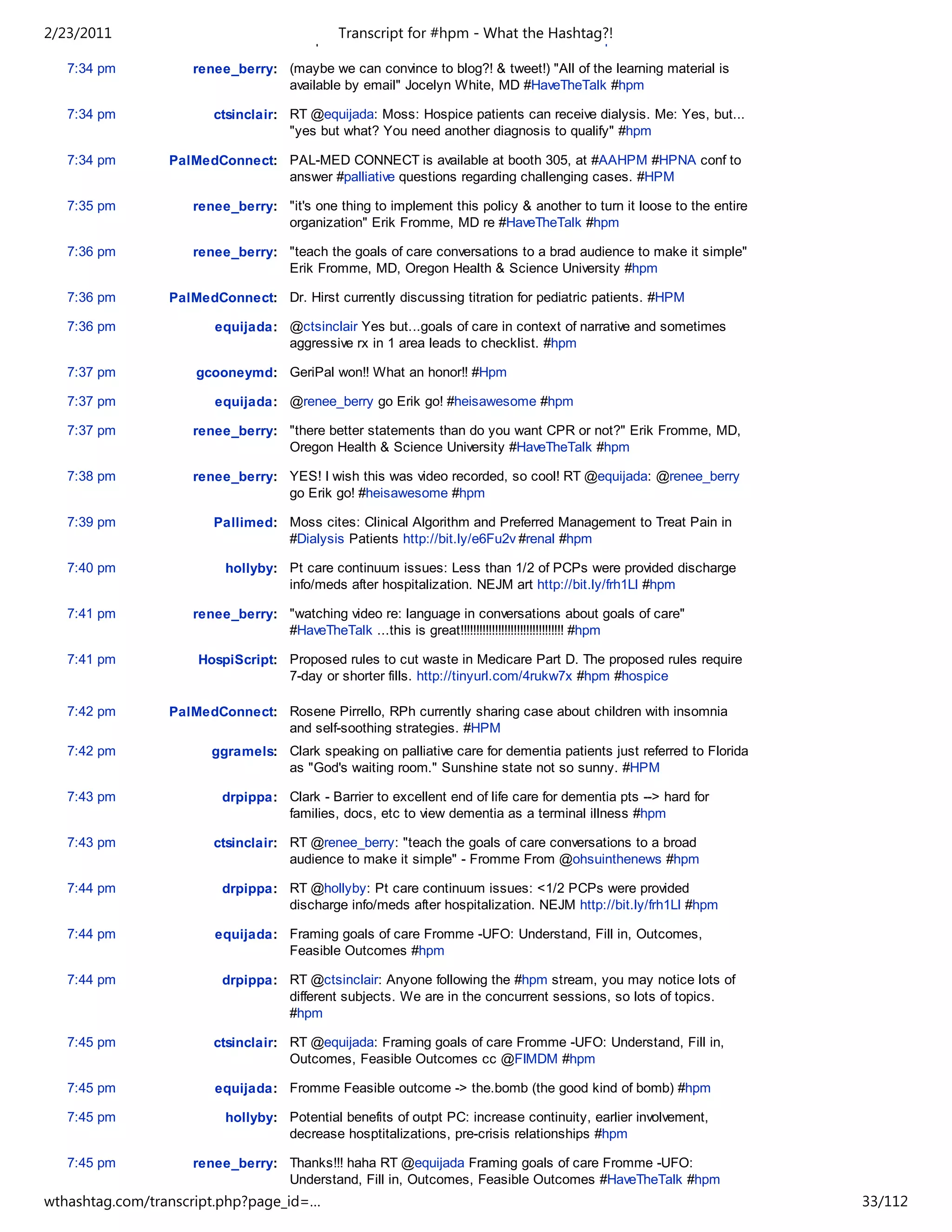2/23/2011                           and palliative medicine" #hpm - meet them Hashtag?!
                                             Transcript for Love to What the #renal #hpm

   7:34 pm          renee_berry: (maybe we can convince to blog?! & tweet!) "All of the learning material is
                                 available by email" Jocelyn White, MD #HaveTheTalk #hpm

   7:34 pm              ctsinclair: RT @equijada: Moss: Hospice patients can receive dialysis. Me: Yes, but...
                                    "yes but what? You need another diagnosis to qualify" #hpm

   7:34 pm       PalMedConnect: PAL-MED CONNECT is available at booth 305, at #AAHPM #HPNA conf to
                                answer #palliative questions regarding challenging cases. #HPM

   7:35 pm          renee_berry: "it's one thing to implement this policy & another to turn it loose to the entire
                                 organization" Erik Fromme, MD re #HaveTheTalk #hpm

   7:36 pm          renee_berry: "teach the goals of care conversations to a brad audience to make it simple"
                                 Erik Fromme, MD, Oregon Health & Science University #hpm

   7:36 pm       PalMedConnect: Dr. Hirst currently discussing titration for pediatric patients. #HPM

   7:36 pm              equijada: @ctsinclair Yes but...goals of care in context of narrative and sometimes
                                  aggressive rx in 1 area leads to checklist. #hpm

   7:37 pm           gcooneymd: GeriPal won!! What an honor!! #Hpm

   7:37 pm              equijada: @renee_berry go Erik go! #heisawesome #hpm

   7:37 pm          renee_berry: "there better statements than do you want CPR or not?" Erik Fromme, MD,
                                 Oregon Health & Science University #HaveTheTalk #hpm

   7:38 pm          renee_berry: YES! I wish this was video recorded, so cool! RT @equijada: @renee_berry
                                 go Erik go! #heisawesome #hpm

   7:39 pm              Pallimed: Moss cites: Clinical Algorithm and Preferred Management to Treat Pain in
                                  #Dialysis Patients http://bit.ly/e6Fu2v #renal #hpm

   7:40 pm                hollyby: Pt care continuum issues: Less than 1/2 of PCPs were provided discharge
                                   info/meds after hospitalization. NEJM art http://bit.ly/frh1Ll #hpm

   7:41 pm          renee_berry: "watching video re: language in conversations about goals of care"
                                 #HaveTheTalk ...this is great!!!!!!!!!!!!!!!!!!!!!!!!!!!!!!!!! #hpm

   7:41 pm           HospiScript: Proposed rules to cut waste in Medicare Part D. The proposed rules require
                                  7-day or shorter fills. http://tinyurl.com/4rukw7x #hpm #hospice

   7:42 pm       PalMedConnect: Rosene Pirrello, RPh currently sharing case about children with insomnia
                                and self-soothing strategies. #HPM
   7:42 pm             ggramels: Clark speaking on palliative care for dementia patients just referred to Florida
                                 as "God's waiting room." Sunshine state not so sunny. #HPM

   7:43 pm               drpippa: Clark - Barrier to excellent end of life care for dementia pts --> hard for
                                  families, docs, etc to view dementia as a terminal illness #hpm

   7:43 pm              ctsinclair: RT @renee_berry: "teach the goals of care conversations to a broad
                                    audience to make it simple" - Fromme From @ohsuinthenews #hpm

   7:44 pm               drpippa: RT @hollyby: Pt care continuum issues: <1/2 PCPs were provided
                                  discharge info/meds after hospitalization. NEJM http://bit.ly/frh1Ll #hpm

   7:44 pm              equijada: Framing goals of care Fromme -UFO: Understand, Fill in, Outcomes,
                                  Feasible Outcomes #hpm

   7:44 pm               drpippa: RT @ctsinclair: Anyone following the #hpm stream, you may notice lots of
                                  different subjects. We are in the concurrent sessions, so lots of topics.
                                  #hpm

   7:45 pm              ctsinclair: RT @equijada: Framing goals of care Fromme -UFO: Understand, Fill in,
                                    Outcomes, Feasible Outcomes cc @FIMDM #hpm

   7:45 pm              equijada: Fromme Feasible outcome -> the.bomb (the good kind of bomb) #hpm

   7:45 pm                hollyby: Potential benefits of outpt PC: increase continuity, earlier involvement,
                                   decrease hosptitalizations, pre-crisis relationships #hpm

   7:45 pm          renee_berry: Thanks!!! haha RT @equijada Framing goals of care Fromme -UFO:
                                 Understand, Fill in, Outcomes, Feasible Outcomes #HaveTheTalk #hpm
wthashtag.com/transcript.php?page_id=…                                                                               33/112
 
