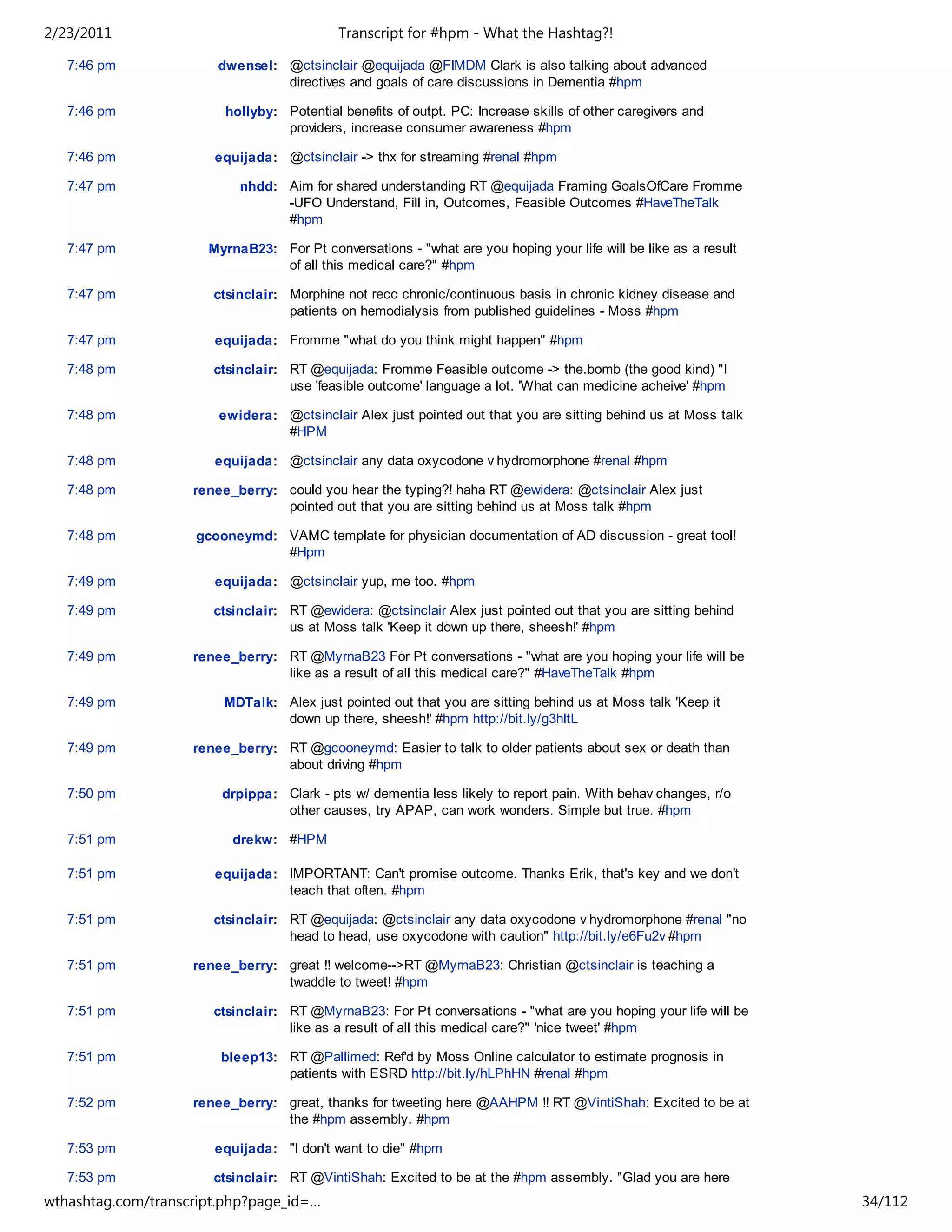 2/23/2011                                   Transcript for #hpm - What the Hashtag?!

   7:46 pm             dwensel: @ctsinclair @equijada @FIMDM Clark is also talking about advanced
                                directives and goals of care discussions in Dementia #hpm

   7:46 pm               hollyby: Potential benefits of outpt. PC: Increase skills of other caregivers and
                                  providers, increase consumer awareness #hpm

   7:46 pm             equijada: @ctsinclair -> thx for streaming #renal #hpm

   7:47 pm                 nhdd: Aim for shared understanding RT @equijada Framing GoalsOfCare Fromme
                                 -UFO Understand, Fill in, Outcomes, Feasible Outcomes #HaveTheTalk
                                 #hpm

   7:47 pm            MyrnaB23: For Pt conversations - "what are you hoping your life will be like as a result
                                of all this medical care?" #hpm

   7:47 pm             ctsinclair: Morphine not recc chronic/continuous basis in chronic kidney disease and
                                   patients on hemodialysis from published guidelines - Moss #hpm

   7:47 pm             equijada: Fromme "what do you think might happen" #hpm

   7:48 pm             ctsinclair: RT @equijada: Fromme Feasible outcome -> the.bomb (the good kind) "I
                                   use 'feasible outcome' language a lot. 'What can medicine acheive' #hpm

   7:48 pm              ewidera: @ctsinclair Alex just pointed out that you are sitting behind us at Moss talk
                                 #HPM

   7:48 pm             equijada: @ctsinclair any data oxycodone v hydromorphone #renal #hpm

   7:48 pm          renee_berry: could you hear the typing?! haha RT @ewidera: @ctsinclair Alex just
                                 pointed out that you are sitting behind us at Moss talk #hpm

   7:48 pm          gcooneymd: VAMC template for physician documentation of AD discussion - great tool!
                               #Hpm

   7:49 pm             equijada: @ctsinclair yup, me too. #hpm

   7:49 pm             ctsinclair: RT @ewidera: @ctsinclair Alex just pointed out that you are sitting behind
                                   us at Moss talk 'Keep it down up there, sheesh!' #hpm

   7:49 pm          renee_berry: RT @MyrnaB23 For Pt conversations - "what are you hoping your life will be
                                 like as a result of all this medical care?" #HaveTheTalk #hpm

   7:49 pm              MDTalk: Alex just pointed out that you are sitting behind us at Moss talk 'Keep it
                                down up there, sheesh!' #hpm http://bit.ly/g3hltL

   7:49 pm          renee_berry: RT @gcooneymd: Easier to talk to older patients about sex or death than
                                 about driving #hpm

   7:50 pm              drpippa: Clark - pts w/ dementia less likely to report pain. With behav changes, r/o
                                 other causes, try APAP, can work wonders. Simple but true. #hpm

   7:51 pm                drekw: #HPM

   7:51 pm             equijada: IMPORTANT: Can't promise outcome. Thanks Erik, that's key and we don't
                                 teach that often. #hpm

   7:51 pm             ctsinclair: RT @equijada: @ctsinclair any data oxycodone v hydromorphone #renal "no
                                   head to head, use oxycodone with caution" http://bit.ly/e6Fu2v #hpm

   7:51 pm          renee_berry: great !! welcome-->RT @MyrnaB23: Christian @ctsinclair is teaching a
                                 twaddle to tweet! #hpm

   7:51 pm             ctsinclair: RT @MyrnaB23: For Pt conversations - "what are you hoping your life will be
                                   like as a result of all this medical care?" 'nice tweet' #hpm

   7:51 pm              bleep13: RT @Pallimed: Ref'd by Moss Online calculator to estimate prognosis in
                                 patients with ESRD http://bit.ly/hLPhHN #renal #hpm

   7:52 pm          renee_berry: great, thanks for tweeting here @AAHPM !! RT @VintiShah: Excited to be at
                                 the #hpm assembly. #hpm

   7:53 pm             equijada: "I don't want to die" #hpm

   7:53 pm             ctsinclair: RT @VintiShah: Excited to be at the #hpm assembly. "Glad you are here
                                   and on Twitter! Everyone meet Vinti!" #hpm
wthashtag.com/transcript.php?page_id=…                                                                           34/112
 