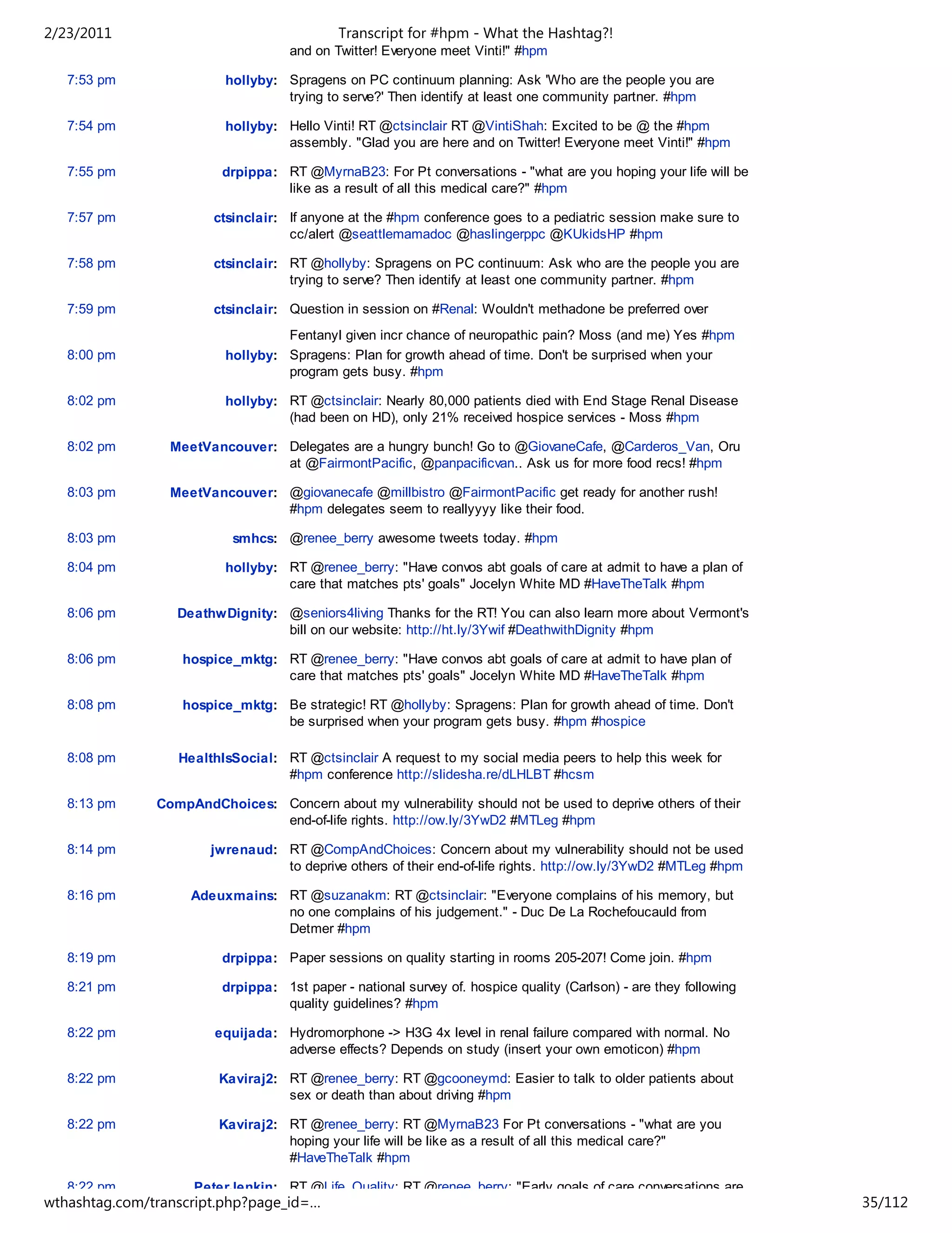 2/23/2011                                   Transcript for #hpm - What the Hashtag?!
                                    and on Twitter! Everyone meet Vinti!" #hpm

   7:53 pm               hollyby: Spragens on PC continuum planning: Ask 'Who are the people you are
                                  trying to serve?' Then identify at least one community partner. #hpm

   7:54 pm               hollyby: Hello Vinti! RT @ctsinclair RT @VintiShah: Excited to be @ the #hpm
                                  assembly. "Glad you are here and on Twitter! Everyone meet Vinti!" #hpm

   7:55 pm               drpippa: RT @MyrnaB23: For Pt conversations - "what are you hoping your life will be
                                  like as a result of all this medical care?" #hpm

   7:57 pm             ctsinclair: If anyone at the #hpm conference goes to a pediatric session make sure to
                                   cc/alert @seattlemamadoc @haslingerppc @KUkidsHP #hpm

   7:58 pm             ctsinclair: RT @hollyby: Spragens on PC continuum: Ask who are the people you are
                                   trying to serve? Then identify at least one community partner. #hpm

   7:59 pm             ctsinclair: Question in session on #Renal: Wouldn't methadone be preferred over
                                  Fentanyl given incr chance of neuropathic pain? Moss (and me) Yes #hpm
   8:00 pm               hollyby: Spragens: Plan for growth ahead of time. Don't be surprised when your
                                  program gets busy. #hpm

   8:02 pm               hollyby: RT @ctsinclair: Nearly 80,000 patients died with End Stage Renal Disease
                                  (had been on HD), only 21% received hospice services - Moss #hpm

   8:02 pm       MeetVancouver: Delegates are a hungry bunch! Go to @GiovaneCafe, @Carderos_Van, Oru
                                at @FairmontPacific, @panpacificvan.. Ask us for more food recs! #hpm

   8:03 pm       MeetVancouver: @giovanecafe @millbistro @FairmontPacific get ready for another rush!
                                #hpm delegates seem to reallyyyy like their food.

   8:03 pm                smhcs: @renee_berry awesome tweets today. #hpm

   8:04 pm               hollyby: RT @renee_berry: "Have convos abt goals of care at admit to have a plan of
                                  care that matches pts' goals" Jocelyn White MD #HaveTheTalk #hpm

   8:06 pm        DeathwDignity: @seniors4living Thanks for the RT! You can also learn more about Vermont's
                                 bill on our website: http://ht.ly/3Ywif #DeathwithDignity #hpm

   8:06 pm         hospice_mktg: RT @renee_berry: "Have convos abt goals of care at admit to have plan of
                                 care that matches pts' goals" Jocelyn White MD #HaveTheTalk #hpm

   8:08 pm         hospice_mktg: Be strategic! RT @hollyby: Spragens: Plan for growth ahead of time. Don't
                                 be surprised when your program gets busy. #hpm #hospice

   8:08 pm        HealthIsSocial: RT @ctsinclair A request to my social media peers to help this week for
                                  #hpm conference http://slidesha.re/dLHLBT #hcsm

   8:13 pm     CompAndChoices: Concern about my vulnerability should not be used to deprive others of their
                               end-of-life rights. http://ow.ly/3YwD2 #MTLeg #hpm

   8:14 pm             jwrenaud: RT @CompAndChoices: Concern about my vulnerability should not be used
                                 to deprive others of their end-of-life rights. http://ow.ly/3YwD2 #MTLeg #hpm

   8:16 pm          Adeuxmains: RT @suzanakm: RT @ctsinclair: "Everyone complains of his memory, but
                                no one complains of his judgement." - Duc De La Rochefoucauld from
                                Detmer #hpm

   8:19 pm               drpippa: Paper sessions on quality starting in rooms 205-207! Come join. #hpm

   8:21 pm               drpippa: 1st paper - national survey of. hospice quality (Carlson) - are they following
                                  quality guidelines? #hpm

   8:22 pm              equijada: Hydromorphone -> H3G 4x level in renal failure compared with normal. No
                                  adverse effects? Depends on study (insert your own emoticon) #hpm

   8:22 pm              Kaviraj2: RT @renee_berry: RT @gcooneymd: Easier to talk to older patients about
                                  sex or death than about driving #hpm

   8:22 pm              Kaviraj2: RT @renee_berry: RT @MyrnaB23 For Pt conversations - "what are you
                                  hoping your life will be like as a result of all this medical care?"
                                  #HaveTheTalk #hpm

   8:22 pm          PeterJenkin: RT @Life_Quality: RT @renee_berry: "Early goals of care conversations are
wthashtag.com/transcript.php?page_id=…                                                                             35/112
 