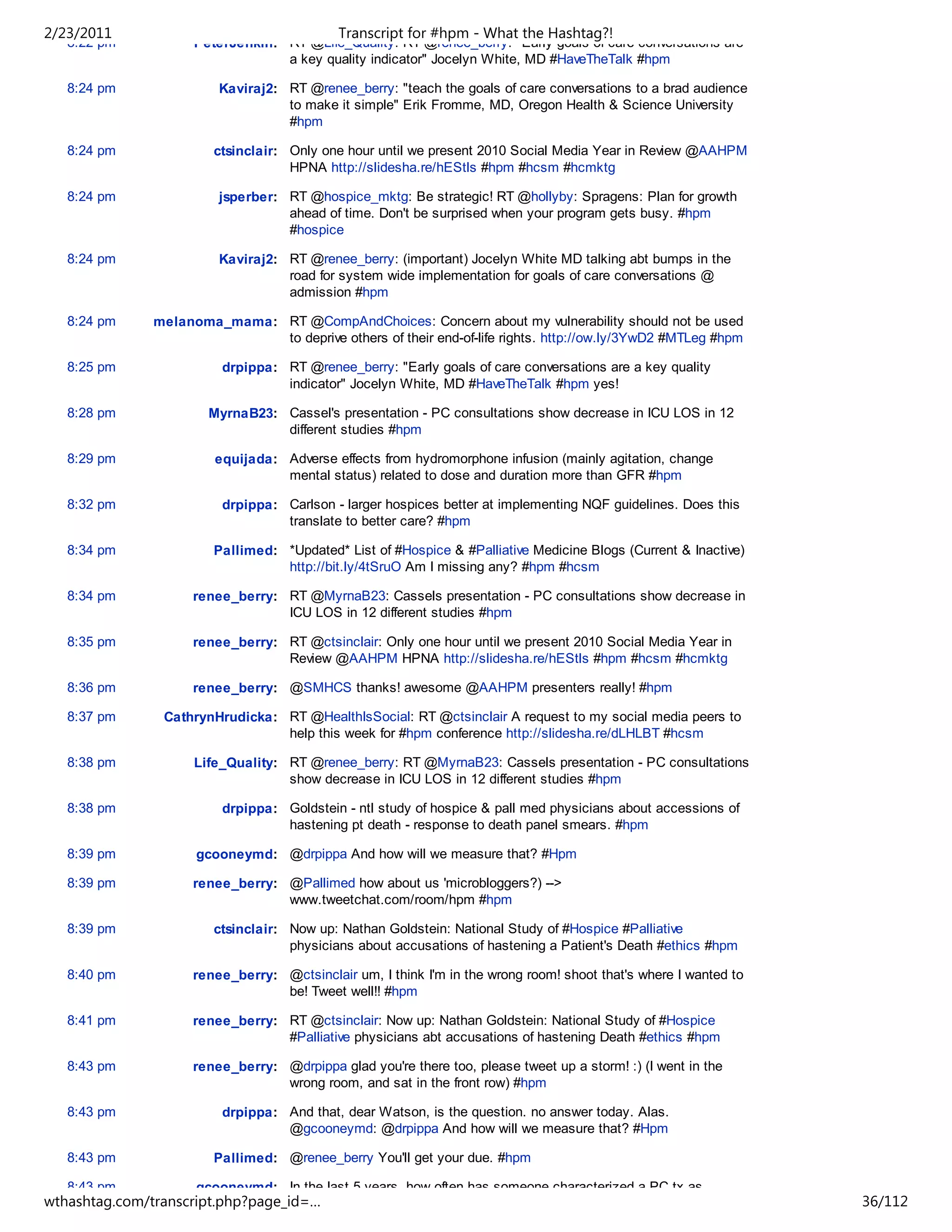 2/23/2011                                   Transcript for #hpm - What the Hashtag?!
   8:22 pm           PeterJenkin: RT @Life_Quality: RT @renee_berry: "Early goals of care conversations are
                                  a key quality indicator" Jocelyn White, MD #HaveTheTalk #hpm

   8:24 pm               Kaviraj2: RT @renee_berry: "teach the goals of care conversations to a brad audience
                                   to make it simple" Erik Fromme, MD, Oregon Health & Science University
                                   #hpm

   8:24 pm              ctsinclair: Only one hour until we present 2010 Social Media Year in Review @AAHPM
                                    HPNA http://slidesha.re/hEStls #hpm #hcsm #hcmktg

   8:24 pm               jsperber: RT @hospice_mktg: Be strategic! RT @hollyby: Spragens: Plan for growth
                                   ahead of time. Don't be surprised when your program gets busy. #hpm
                                   #hospice

   8:24 pm               Kaviraj2: RT @renee_berry: (important) Jocelyn White MD talking abt bumps in the
                                   road for system wide implementation for goals of care conversations @
                                   admission #hpm

   8:24 pm     melanoma_mama: RT @CompAndChoices: Concern about my vulnerability should not be used
                              to deprive others of their end-of-life rights. http://ow.ly/3YwD2 #MTLeg #hpm

   8:25 pm               drpippa: RT @renee_berry: "Early goals of care conversations are a key quality
                                  indicator" Jocelyn White, MD #HaveTheTalk #hpm yes!

   8:28 pm             MyrnaB23: Cassel's presentation - PC consultations show decrease in ICU LOS in 12
                                 different studies #hpm

   8:29 pm              equijada: Adverse effects from hydromorphone infusion (mainly agitation, change
                                  mental status) related to dose and duration more than GFR #hpm

   8:32 pm               drpippa: Carlson - larger hospices better at implementing NQF guidelines. Does this
                                  translate to better care? #hpm

   8:34 pm              Pallimed: *Updated* List of #Hospice & #Palliative Medicine Blogs (Current & Inactive)
                                  http://bit.ly/4tSruO Am I missing any? #hpm #hcsm

   8:34 pm           renee_berry: RT @MyrnaB23: Cassels presentation - PC consultations show decrease in
                                  ICU LOS in 12 different studies #hpm

   8:35 pm           renee_berry: RT @ctsinclair: Only one hour until we present 2010 Social Media Year in
                                  Review @AAHPM HPNA http://slidesha.re/hEStls #hpm #hcsm #hcmktg

   8:36 pm           renee_berry: @SMHCS thanks! awesome @AAHPM presenters really! #hpm

   8:37 pm      CathrynHrudicka: RT @HealthIsSocial: RT @ctsinclair A request to my social media peers to
                                 help this week for #hpm conference http://slidesha.re/dLHLBT #hcsm

   8:38 pm           Life_Quality: RT @renee_berry: RT @MyrnaB23: Cassels presentation - PC consultations
                                   show decrease in ICU LOS in 12 different studies #hpm

   8:38 pm               drpippa: Goldstein - ntl study of hospice & pall med physicians about accessions of
                                  hastening pt death - response to death panel smears. #hpm

   8:39 pm           gcooneymd: @drpippa And how will we measure that? #Hpm

   8:39 pm           renee_berry: @Pallimed how about us 'microbloggers?) -->
                                  www.tweetchat.com/room/hpm #hpm

   8:39 pm              ctsinclair: Now up: Nathan Goldstein: National Study of #Hospice #Palliative
                                    physicians about accusations of hastening a Patient's Death #ethics #hpm

   8:40 pm           renee_berry: @ctsinclair um, I think I'm in the wrong room! shoot that's where I wanted to
                                  be! Tweet well!! #hpm

   8:41 pm           renee_berry: RT @ctsinclair: Now up: Nathan Goldstein: National Study of #Hospice
                                  #Palliative physicians abt accusations of hastening Death #ethics #hpm

   8:43 pm           renee_berry: @drpippa glad you're there too, please tweet up a storm! :) (I went in the
                                  wrong room, and sat in the front row) #hpm

   8:43 pm               drpippa: And that, dear Watson, is the question. no answer today. Alas.
                                  @gcooneymd: @drpippa And how will we measure that? #Hpm

   8:43 pm              Pallimed: @renee_berry You'll get your due. #hpm

   8:43 pm           gcooneymd: In the last 5 years, how often has someone characterized a PC tx as
wthashtag.com/transcript.php?page_id=…                                                                            36/112
 