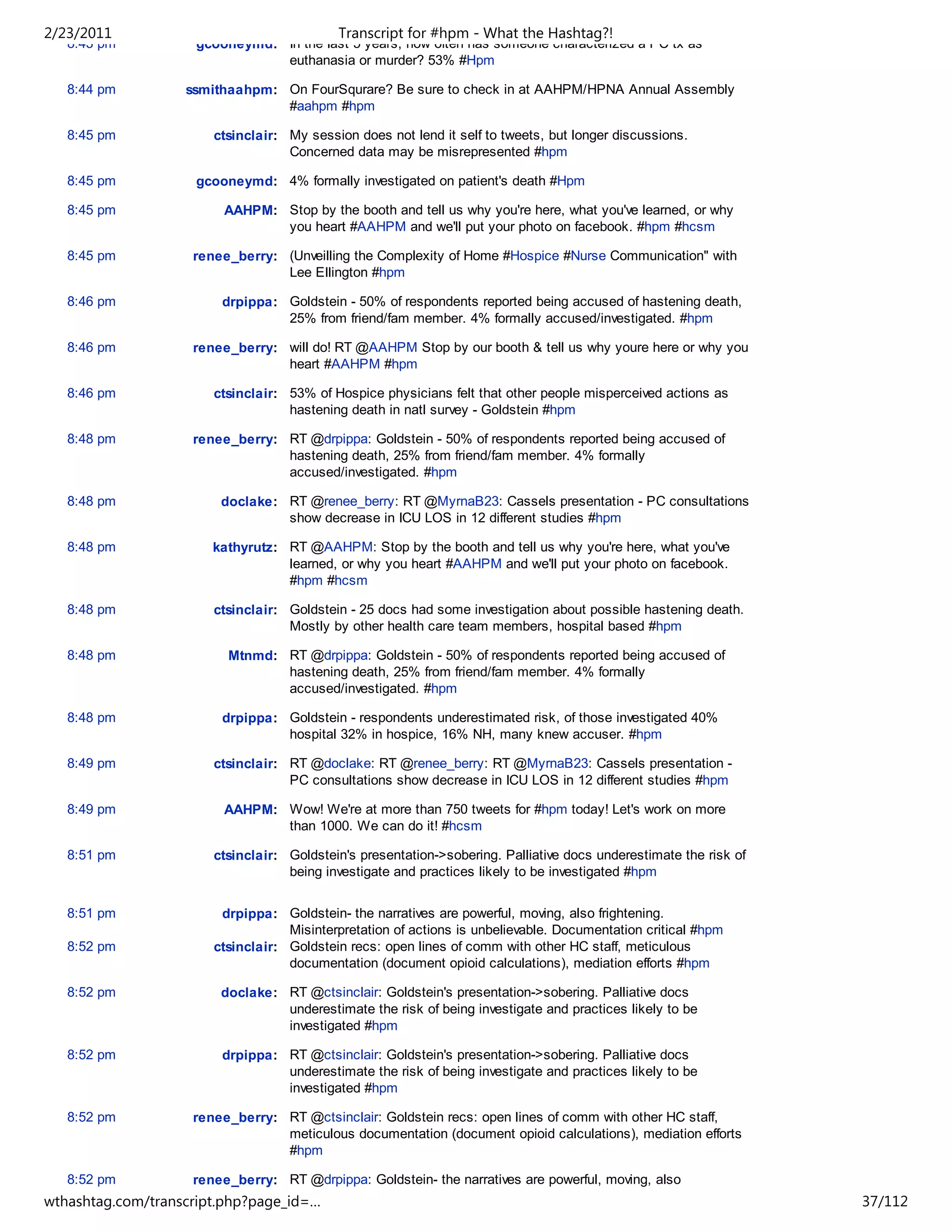 2/23/2011                                  Transcript for #hpm - What the Hashtag?!
   8:43 pm          gcooneymd: In the last 5 years, how often has someone characterized a PC tx as
                               euthanasia or murder? 53% #Hpm

   8:44 pm         ssmithaahpm: On FourSqurare? Be sure to check in at AAHPM/HPNA Annual Assembly
                                #aahpm #hpm

   8:45 pm             ctsinclair: My session does not lend it self to tweets, but longer discussions.
                                   Concerned data may be misrepresented #hpm

   8:45 pm          gcooneymd: 4% formally investigated on patient's death #Hpm

   8:45 pm              AAHPM: Stop by the booth and tell us why you're here, what you've learned, or why
                               you heart #AAHPM and we'll put your photo on facebook. #hpm #hcsm

   8:45 pm          renee_berry: (Unveilling the Complexity of Home #Hospice #Nurse Communication" with
                                 Lee Ellington #hpm

   8:46 pm              drpippa: Goldstein - 50% of respondents reported being accused of hastening death,
                                 25% from friend/fam member. 4% formally accused/investigated. #hpm

   8:46 pm          renee_berry: will do! RT @AAHPM Stop by our booth & tell us why youre here or why you
                                 heart #AAHPM #hpm

   8:46 pm             ctsinclair: 53% of Hospice physicians felt that other people misperceived actions as
                                   hastening death in natl survey - Goldstein #hpm

   8:48 pm          renee_berry: RT @drpippa: Goldstein - 50% of respondents reported being accused of
                                 hastening death, 25% from friend/fam member. 4% formally
                                 accused/investigated. #hpm

   8:48 pm              doclake: RT @renee_berry: RT @MyrnaB23: Cassels presentation - PC consultations
                                 show decrease in ICU LOS in 12 different studies #hpm

   8:48 pm             kathyrutz: RT @AAHPM: Stop by the booth and tell us why you're here, what you've
                                  learned, or why you heart #AAHPM and we'll put your photo on facebook.
                                  #hpm #hcsm

   8:48 pm             ctsinclair: Goldstein - 25 docs had some investigation about possible hastening death.
                                   Mostly by other health care team members, hospital based #hpm

   8:48 pm               Mtnmd: RT @drpippa: Goldstein - 50% of respondents reported being accused of
                                hastening death, 25% from friend/fam member. 4% formally
                                accused/investigated. #hpm

   8:48 pm              drpippa: Goldstein - respondents underestimated risk, of those investigated 40%
                                 hospital 32% in hospice, 16% NH, many knew accuser. #hpm

   8:49 pm             ctsinclair: RT @doclake: RT @renee_berry: RT @MyrnaB23: Cassels presentation -
                                   PC consultations show decrease in ICU LOS in 12 different studies #hpm

   8:49 pm              AAHPM: Wow! We're at more than 750 tweets for #hpm today! Let's work on more
                               than 1000. We can do it! #hcsm

   8:51 pm             ctsinclair: Goldstein's presentation->sobering. Palliative docs underestimate the risk of
                                   being investigate and practices likely to be investigated #hpm


   8:51 pm              drpippa: Goldstein- the narratives are powerful, moving, also frightening.
                                   Misinterpretation of actions is unbelievable. Documentation critical #hpm
   8:52 pm             ctsinclair: Goldstein recs: open lines of comm with other HC staff, meticulous
                                   documentation (document opioid calculations), mediation efforts #hpm

   8:52 pm              doclake: RT @ctsinclair: Goldstein's presentation->sobering. Palliative docs
                                 underestimate the risk of being investigate and practices likely to be
                                 investigated #hpm

   8:52 pm              drpippa: RT @ctsinclair: Goldstein's presentation->sobering. Palliative docs
                                 underestimate the risk of being investigate and practices likely to be
                                 investigated #hpm

   8:52 pm          renee_berry: RT @ctsinclair: Goldstein recs: open lines of comm with other HC staff,
                                 meticulous documentation (document opioid calculations), mediation efforts
                                 #hpm

   8:52 pm          renee_berry: RT @drpippa: Goldstein- the narratives are powerful, moving, also
wthashtag.com/transcript.php?page_id=…                                                                             37/112
 