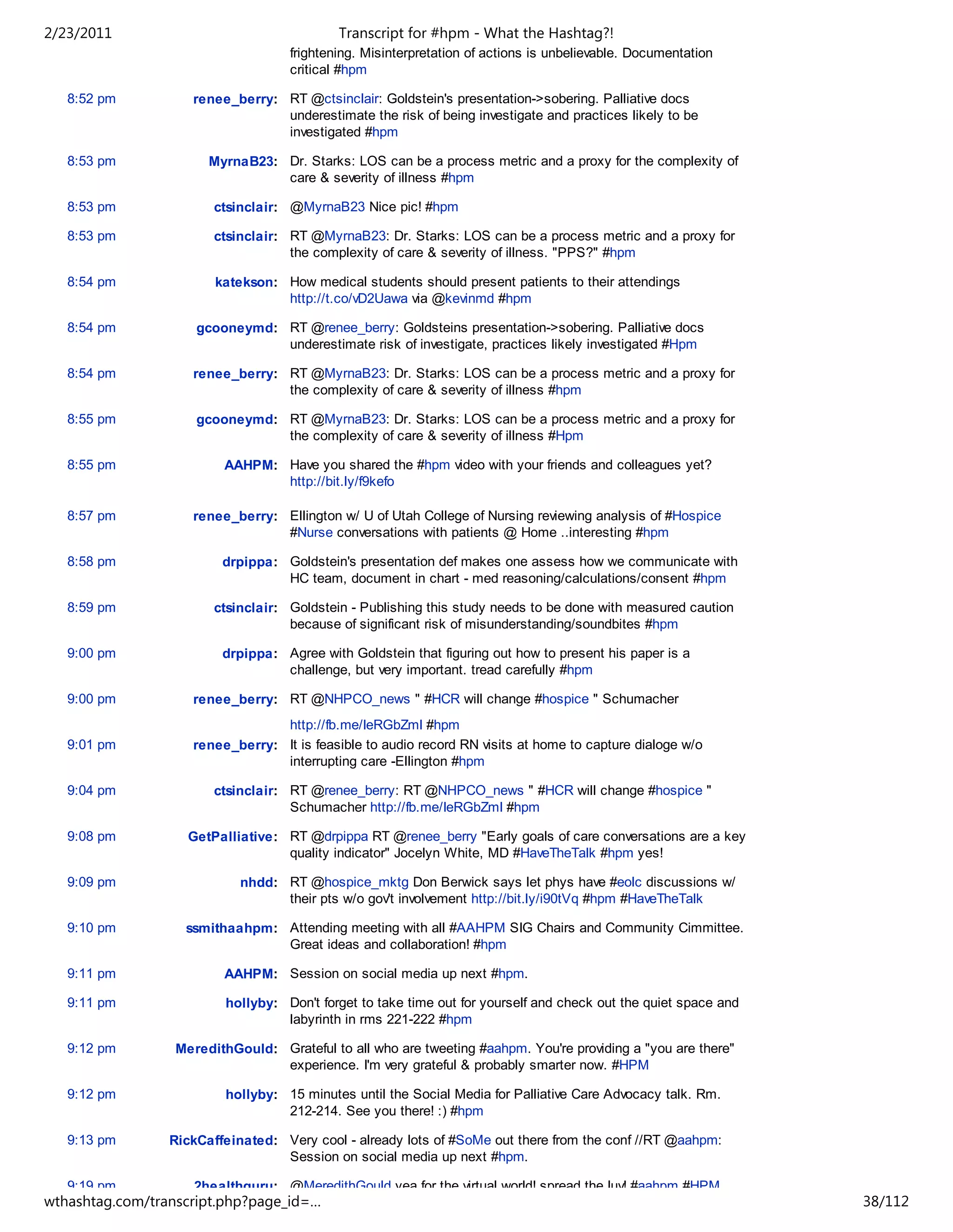 2/23/2011                                   Transcript for #hpm - What the Hashtag?!
                                    frightening. Misinterpretation of actions is unbelievable. Documentation
                                    critical #hpm

   8:52 pm          renee_berry: RT @ctsinclair: Goldstein's presentation->sobering. Palliative docs
                                 underestimate the risk of being investigate and practices likely to be
                                 investigated #hpm

   8:53 pm             MyrnaB23: Dr. Starks: LOS can be a process metric and a proxy for the complexity of
                                 care & severity of illness #hpm

   8:53 pm              ctsinclair: @MyrnaB23 Nice pic! #hpm

   8:53 pm              ctsinclair: RT @MyrnaB23: Dr. Starks: LOS can be a process metric and a proxy for
                                    the complexity of care & severity of illness. "PPS?" #hpm

   8:54 pm              katekson: How medical students should present patients to their attendings
                                  http://t.co/vD2Uawa via @kevinmd #hpm

   8:54 pm           gcooneymd: RT @renee_berry: Goldsteins presentation->sobering. Palliative docs
                                underestimate risk of investigate, practices likely investigated #Hpm

   8:54 pm          renee_berry: RT @MyrnaB23: Dr. Starks: LOS can be a process metric and a proxy for
                                 the complexity of care & severity of illness #hpm

   8:55 pm           gcooneymd: RT @MyrnaB23: Dr. Starks: LOS can be a process metric and a proxy for
                                the complexity of care & severity of illness #Hpm

   8:55 pm               AAHPM: Have you shared the #hpm video with your friends and colleagues yet?
                                http://bit.ly/f9kefo

   8:57 pm          renee_berry: Ellington w/ U of Utah College of Nursing reviewing analysis of #Hospice
                                 #Nurse conversations with patients @ Home ..interesting #hpm

   8:58 pm               drpippa: Goldstein's presentation def makes one assess how we communicate with
                                  HC team, document in chart - med reasoning/calculations/consent #hpm

   8:59 pm              ctsinclair: Goldstein - Publishing this study needs to be done with measured caution
                                    because of significant risk of misunderstanding/soundbites #hpm

   9:00 pm               drpippa: Agree with Goldstein that figuring out how to present his paper is a
                                  challenge, but very important. tread carefully #hpm

   9:00 pm          renee_berry: RT @NHPCO_news " #HCR will change #hospice " Schumacher
                                 http://fb.me/IeRGbZmI #hpm
   9:01 pm          renee_berry: It is feasible to audio record RN visits at home to capture dialoge w/o
                                 interrupting care -Ellington #hpm

   9:04 pm              ctsinclair: RT @renee_berry: RT @NHPCO_news " #HCR will change #hospice "
                                    Schumacher http://fb.me/IeRGbZmI #hpm

   9:08 pm          GetPalliative: RT @drpippa RT @renee_berry "Early goals of care conversations are a key
                                   quality indicator" Jocelyn White, MD #HaveTheTalk #hpm yes!

   9:09 pm                  nhdd: RT @hospice_mktg Don Berwick says let phys have #eolc discussions w/
                                  their pts w/o gov't involvement http://bit.ly/i90tVq #hpm #HaveTheTalk

   9:10 pm         ssmithaahpm: Attending meeting with all #AAHPM SIG Chairs and Community Cimmittee.
                                Great ideas and collaboration! #hpm

   9:11 pm               AAHPM: Session on social media up next #hpm.

   9:11 pm                hollyby: Don't forget to take time out for yourself and check out the quiet space and
                                   labyrinth in rms 221-222 #hpm

   9:12 pm        MeredithGould: Grateful to all who are tweeting #aahpm. You're providing a "you are there"
                                 experience. I'm very grateful & probably smarter now. #HPM

   9:12 pm                hollyby: 15 minutes until the Social Media for Palliative Care Advocacy talk. Rm.
                                   212-214. See you there! :) #hpm

   9:13 pm       RickCaffeinated: Very cool - already lots of #SoMe out there from the conf //RT @aahpm:
                                  Session on social media up next #hpm.

   9:19 pm           2healthguru: @MeredithGould yea for the virtual world! spread the luv! #aahpm #HPM
wthashtag.com/transcript.php?page_id=…                                                                            38/112
 