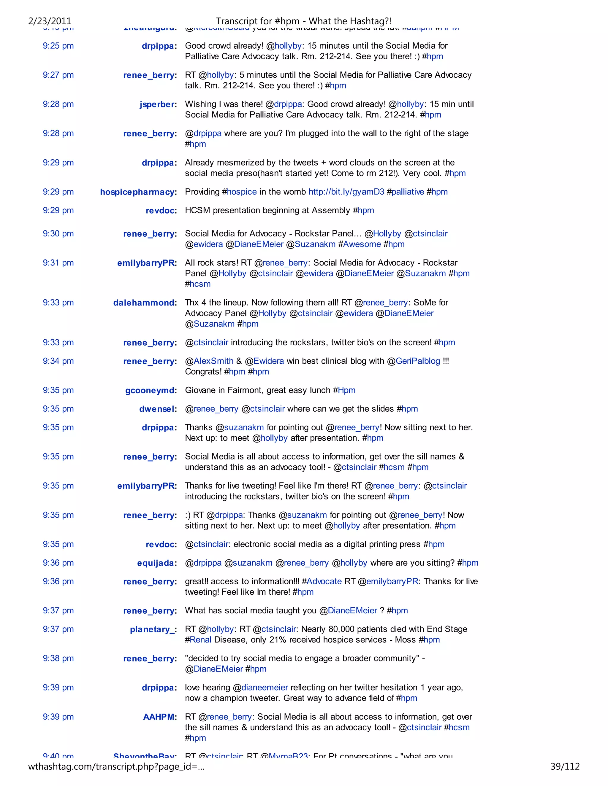 2/23/2011                                   Transcript for #hpm - What the Hashtag?!
   9:19 pm          2healthguru: @MeredithGould yea for the virtual world! spread the luv! #aahpm #HPM

   9:25 pm               drpippa: Good crowd already! @hollyby: 15 minutes until the Social Media for
                                  Palliative Care Advocacy talk. Rm. 212-214. See you there! :) #hpm

   9:27 pm          renee_berry: RT @hollyby: 5 minutes until the Social Media for Palliative Care Advocacy
                                 talk. Rm. 212-214. See you there! :) #hpm

   9:28 pm              jsperber: Wishing I was there! @drpippa: Good crowd already! @hollyby: 15 min until
                                  Social Media for Palliative Care Advocacy talk. Rm. 212-214. #hpm

   9:28 pm          renee_berry: @drpippa where are you? I'm plugged into the wall to the right of the stage
                                 #hpm

   9:29 pm               drpippa: Already mesmerized by the tweets + word clouds on the screen at the
                                  social media preso(hasn't started yet! Come to rm 212!). Very cool. #hpm

   9:29 pm     hospicepharmacy: Providing #hospice in the womb http://bit.ly/gyamD3 #palliative #hpm

   9:29 pm                revdoc: HCSM presentation beginning at Assembly #hpm

   9:30 pm          renee_berry: Social Media for Advocacy - Rockstar Panel... @Hollyby @ctsinclair
                                 @ewidera @DianeEMeier @Suzanakm #Awesome #hpm

   9:31 pm         emilybarryPR: All rock stars! RT @renee_berry: Social Media for Advocacy - Rockstar
                                 Panel @Hollyby @ctsinclair @ewidera @DianeEMeier @Suzanakm #hpm
                                 #hcsm

   9:33 pm        dalehammond: Thx 4 the lineup. Now following them all! RT @renee_berry: SoMe for
                               Advocacy Panel @Hollyby @ctsinclair @ewidera @DianeEMeier
                               @Suzanakm #hpm

   9:33 pm          renee_berry: @ctsinclair introducing the rockstars, twitter bio's on the screen! #hpm

   9:34 pm          renee_berry: @AlexSmith & @Ewidera win best clinical blog with @GeriPalblog !!!
                                 Congrats! #hpm #hpm

   9:35 pm           gcooneymd: Giovane in Fairmont, great easy lunch #Hpm

   9:35 pm              dwensel: @renee_berry @ctsinclair where can we get the slides #hpm

   9:35 pm               drpippa: Thanks @suzanakm for pointing out @renee_berry! Now sitting next to her.
                                  Next up: to meet @hollyby after presentation. #hpm

   9:35 pm          renee_berry: Social Media is all about access to information, get over the sill names &
                                 understand this as an advocacy tool! - @ctsinclair #hcsm #hpm

   9:35 pm         emilybarryPR: Thanks for live tweeting! Feel like I'm there! RT @renee_berry: @ctsinclair
                                 introducing the rockstars, twitter bio's on the screen! #hpm

   9:35 pm          renee_berry: :) RT @drpippa: Thanks @suzanakm for pointing out @renee_berry! Now
                                 sitting next to her. Next up: to meet @hollyby after presentation. #hpm

   9:35 pm                revdoc: @ctsinclair: electronic social media as a digital printing press #hpm

   9:36 pm              equijada: @drpippa @suzanakm @renee_berry @hollyby where are you sitting? #hpm

   9:36 pm          renee_berry: great!! access to information!!! #Advocate RT @emilybarryPR: Thanks for live
                                 tweeting! Feel like Im there! #hpm

   9:37 pm          renee_berry: What has social media taught you @DianeEMeier ? #hpm

   9:37 pm            planetary_: RT @hollyby: RT @ctsinclair: Nearly 80,000 patients died with End Stage
                                  #Renal Disease, only 21% received hospice services - Moss #hpm

   9:38 pm          renee_berry: "decided to try social media to engage a broader community" -
                                 @DianeEMeier #hpm

   9:39 pm               drpippa: love hearing @dianeemeier reflecting on her twitter hesitation 1 year ago,
                                  now a champion tweeter. Great way to advance field of #hpm

   9:39 pm               AAHPM: RT @renee_berry: Social Media is all about access to information, get over
                                the sill names & understand this as an advocacy tool! - @ctsinclair #hcsm
                                #hpm

   9:40 pm        SheyontheBay: RT @ctsinclair: RT @MyrnaB23: For Pt conversations - "what are you
wthashtag.com/transcript.php?page_id=…                                                                          39/112
 
