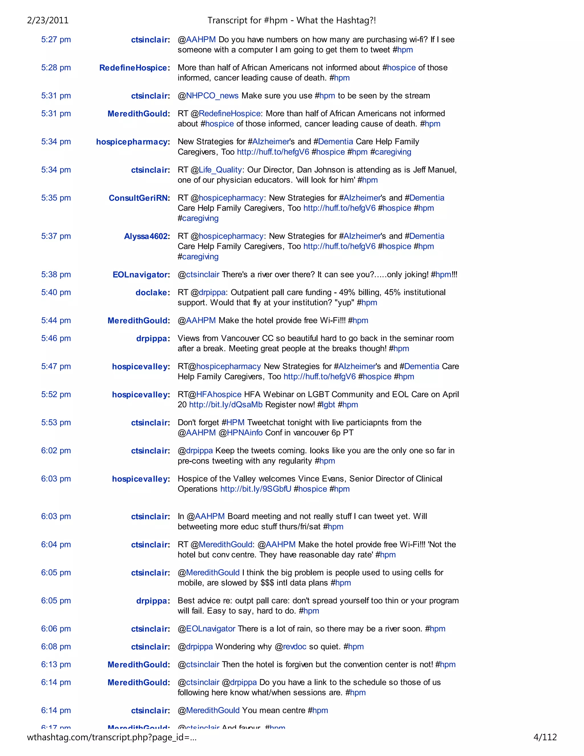 2/23/2011                                   Transcript for #hpm - What the Hashtag?!

   5:27 pm              ctsinclair: @AAHPM Do you have numbers on how many are purchasing wi-fi? If I see
                                    someone with a computer I am going to get them to tweet #hpm

   5:28 pm      RedefineHospice: More than half of African Americans not informed about #hospice of those
                                 informed, cancer leading cause of death. #hpm

   5:31 pm              ctsinclair: @NHPCO_news Make sure you use #hpm to be seen by the stream

   5:31 pm        MeredithGould: RT @RedefineHospice: More than half of African Americans not informed
                                 about #hospice of those informed, cancer leading cause of death. #hpm

   5:34 pm     hospicepharmacy: New Strategies for #Alzheimer's and #Dementia Care Help Family
                                Caregivers, Too http://huff.to/hefgV6 #hospice #hpm #caregiving

   5:34 pm              ctsinclair: RT @Life_Quality: Our Director, Dan Johnson is attending as is Jeff Manuel,
                                    one of our physician educators. 'will look for him' #hpm

   5:35 pm        ConsultGeriRN: RT @hospicepharmacy: New Strategies for #Alzheimer's and #Dementia
                                 Care Help Family Caregivers, Too http://huff.to/hefgV6 #hospice #hpm
                                 #caregiving

   5:37 pm            Alyssa4602: RT @hospicepharmacy: New Strategies for #Alzheimer's and #Dementia
                                  Care Help Family Caregivers, Too http://huff.to/hefgV6 #hospice #hpm
                                  #caregiving

   5:38 pm         EOLnavigator: @ctsinclair There's a river over there? It can see you?.....only joking! #hpm!!!

   5:40 pm               doclake: RT @drpippa: Outpatient pall care funding - 49% billing, 45% institutional
                                  support. Would that fly at your institution? "yup" #hpm

   5:44 pm        MeredithGould: @AAHPM Make the hotel provide free Wi-Fi!!! #hpm

   5:46 pm               drpippa: Views from Vancouver CC so beautiful hard to go back in the seminar room
                                  after a break. Meeting great people at the breaks though! #hpm

   5:47 pm         hospicevalley: RT@hospicepharmacy New Strategies for #Alzheimer's and #Dementia Care
                                  Help Family Caregivers, Too http://huff.to/hefgV6 #hospice #hpm

   5:52 pm         hospicevalley: RT@HFAhospice HFA Webinar on LGBT Community and EOL Care on April
                                  20 http://bit.ly/dQsaMb Register now! #lgbt #hpm

   5:53 pm              ctsinclair: Don't forget #HPM Tweetchat tonight with live particiapnts from the
                                    @AAHPM @HPNAinfo Conf in vancouver 6p PT

   6:02 pm              ctsinclair: @drpippa Keep the tweets coming. looks like you are the only one so far in
                                    pre-cons tweeting with any regularity #hpm

   6:03 pm         hospicevalley: Hospice of the Valley welcomes Vince Evans, Senior Director of Clinical
                                  Operations http://bit.ly/9SGbfU #hospice #hpm


   6:03 pm              ctsinclair: In @AAHPM Board meeting and not really stuff I can tweet yet. Will
                                    betweeting more educ stuff thurs/fri/sat #hpm

   6:04 pm              ctsinclair: RT @MeredithGould: @AAHPM Make the hotel provide free Wi-Fi!!! 'Not the
                                    hotel but conv centre. They have reasonable day rate' #hpm

   6:05 pm              ctsinclair: @MeredithGould I think the big problem is people used to using cells for
                                    mobile, are slowed by $$$ intl data plans #hpm

   6:05 pm               drpippa: Best advice re: outpt pall care: don't spread yourself too thin or your program
                                  will fail. Easy to say, hard to do. #hpm

   6:06 pm              ctsinclair: @EOLnavigator There is a lot of rain, so there may be a river soon. #hpm

   6:08 pm              ctsinclair: @drpippa Wondering why @revdoc so quiet. #hpm

   6:13 pm        MeredithGould: @ctsinclair Then the hotel is forgiven but the convention center is not! #hpm

   6:14 pm        MeredithGould: @ctsinclair @drpippa Do you have a link to the schedule so those of us
                                 following here know what/when sessions are. #hpm

   6:14 pm              ctsinclair: @MeredithGould You mean centre #hpm

   6:17 pm        MeredithGould: @ctsinclair And favour. #hpm
wthashtag.com/transcript.php?page_id=…                                                                              4/112
 