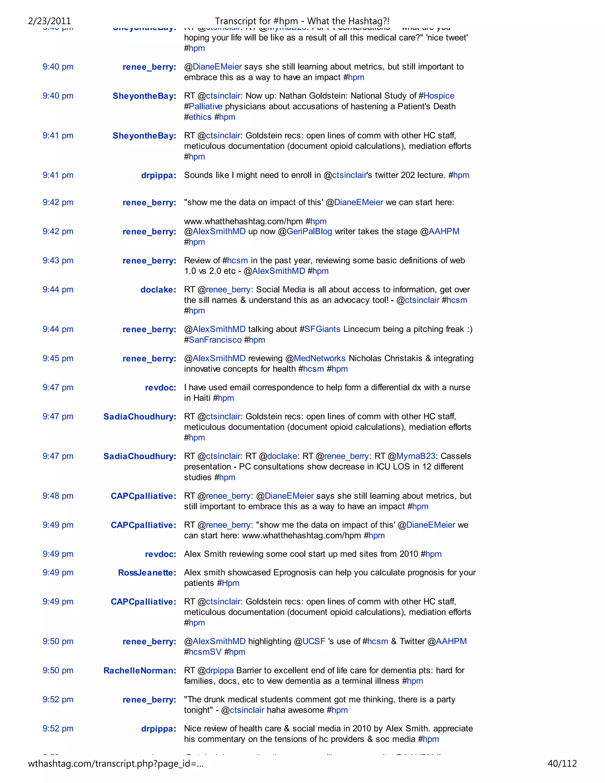 2/23/2011                                    Transcript for #hpm - What the Hashtag?!
   9:40 pm        SheyontheBay: RT @ctsinclair: RT @MyrnaB23: For Pt conversations - "what are you
                                hoping your life will be like as a result of all this medical care?" 'nice tweet'
                                #hpm

   9:40 pm          renee_berry: @DianeEMeier says she still learning about metrics, but still important to
                                 embrace this as a way to have an impact #hpm

   9:40 pm        SheyontheBay: RT @ctsinclair: Now up: Nathan Goldstein: National Study of #Hospice
                                #Palliative physicians about accusations of hastening a Patient's Death
                                #ethics #hpm

   9:41 pm        SheyontheBay: RT @ctsinclair: Goldstein recs: open lines of comm with other HC staff,
                                meticulous documentation (document opioid calculations), mediation efforts
                                #hpm

   9:41 pm               drpippa: Sounds like I might need to enroll in @ctsinclair's twitter 202 lecture. #hpm


   9:42 pm          renee_berry: "show me the data on impact of this' @DianeEMeier we can start here:

                                 www.whatthehashtag.com/hpm #hpm
   9:42 pm          renee_berry: @AlexSmithMD up now @GeriPalBlog writer takes the stage @AAHPM
                                 #hpm

   9:43 pm          renee_berry: Review of #hcsm in the past year, reviewing some basic definitions of web
                                 1.0 vs 2.0 etc - @AlexSmithMD #hpm

   9:44 pm               doclake: RT @renee_berry: Social Media is all about access to information, get over
                                  the sill names & understand this as an advocacy tool! - @ctsinclair #hcsm
                                  #hpm

   9:44 pm          renee_berry: @AlexSmithMD talking about #SFGiants Lincecum being a pitching freak :)
                                 #SanFrancisco #hpm

   9:45 pm          renee_berry: @AlexSmithMD reviewing @MedNetworks Nicholas Christakis & integrating
                                 innovative concepts for health #hcsm #hpm

   9:47 pm                revdoc: I have used email correspondence to help form a differential dx with a nurse
                                  in Haiti #hpm

   9:47 pm      SadiaChoudhury: RT @ctsinclair: Goldstein recs: open lines of comm with other HC staff,
                                meticulous documentation (document opioid calculations), mediation efforts
                                #hpm

   9:47 pm      SadiaChoudhury: RT @ctsinclair: RT @doclake: RT @renee_berry: RT @MyrnaB23: Cassels
                                presentation - PC consultations show decrease in ICU LOS in 12 different
                                studies #hpm

   9:48 pm       CAPCpalliative: RT @renee_berry: @DianeEMeier says she still learning about metrics, but
                                 still important to embrace this as a way to have an impact #hpm

   9:49 pm       CAPCpalliative: RT @renee_berry: "show me the data on impact of this' @DianeEMeier we
                                 can start here: www.whatthehashtag.com/hpm #hpm

   9:49 pm                revdoc: Alex Smith reviewing some cool start up med sites from 2010 #hpm

   9:49 pm         RossJeanette: Alex smith showcased Eprognosis can help you calculate prognosis for your
                                 patients #Hpm

   9:49 pm       CAPCpalliative: RT @ctsinclair: Goldstein recs: open lines of comm with other HC staff,
                                 meticulous documentation (document opioid calculations), mediation efforts
                                 #hpm

   9:50 pm          renee_berry: @AlexSmithMD highlighting @UCSF 's use of #hcsm & Twitter @AAHPM
                                 #hcsmSV #hpm

   9:50 pm      RachelleNorman: RT @drpippa Barrier to excellent end of life care for dementia pts: hard for
                                families, docs, etc to view dementia as a terminal illness #hpm

   9:52 pm          renee_berry: "The drunk medical students comment got me thinking, there is a party
                                 tonight" - @ctsinclair haha awesome #hpm

   9:52 pm               drpippa: Nice review of health care & social media in 2010 by Alex Smith. appreciate
                                  his commentary on the tensions of hc providers & soc media #hpm

   9:53 pm          renee_berry: @ctsinclair presenting the awesome #hpm community @AAHPM !!
wthashtag.com/transcript.php?page_id=…                                                                              40/112
 