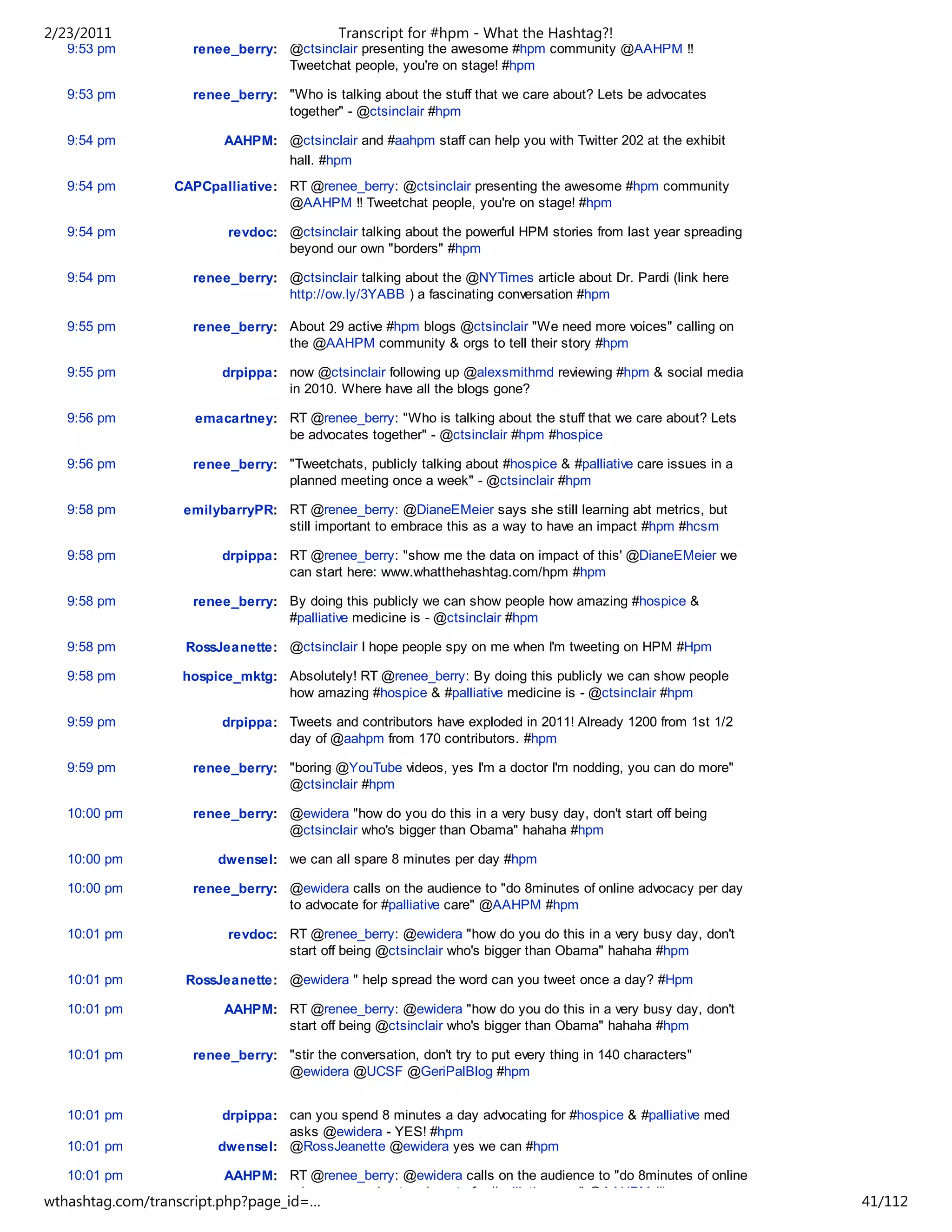 2/23/2011                                   Transcript for #hpm - What the Hashtag?!
   9:53 pm          renee_berry: @ctsinclair presenting the awesome #hpm community @AAHPM !!
                                 Tweetchat people, you're on stage! #hpm

   9:53 pm          renee_berry: "Who is talking about the stuff that we care about? Lets be advocates
                                 together" - @ctsinclair #hpm

   9:54 pm               AAHPM: @ctsinclair and #aahpm staff can help you with Twitter 202 at the exhibit
                                hall. #hpm
   9:54 pm       CAPCpalliative: RT @renee_berry: @ctsinclair presenting the awesome #hpm community
                                 @AAHPM !! Tweetchat people, you're on stage! #hpm

   9:54 pm                revdoc: @ctsinclair talking about the powerful HPM stories from last year spreading
                                  beyond our own "borders" #hpm

   9:54 pm          renee_berry: @ctsinclair talking about the @NYTimes article about Dr. Pardi (link here
                                 http://ow.ly/3YABB ) a fascinating conversation #hpm

   9:55 pm          renee_berry: About 29 active #hpm blogs @ctsinclair "We need more voices" calling on
                                 the @AAHPM community & orgs to tell their story #hpm

   9:55 pm               drpippa: now @ctsinclair following up @alexsmithmd reviewing #hpm & social media
                                  in 2010. Where have all the blogs gone?

   9:56 pm          emacartney: RT @renee_berry: "Who is talking about the stuff that we care about? Lets
                                be advocates together" - @ctsinclair #hpm #hospice

   9:56 pm          renee_berry: "Tweetchats, publicly talking about #hospice & #palliative care issues in a
                                 planned meeting once a week" - @ctsinclair #hpm

   9:58 pm         emilybarryPR: RT @renee_berry: @DianeEMeier says she still learning abt metrics, but
                                 still important to embrace this as a way to have an impact #hpm #hcsm

   9:58 pm               drpippa: RT @renee_berry: "show me the data on impact of this' @DianeEMeier we
                                  can start here: www.whatthehashtag.com/hpm #hpm

   9:58 pm          renee_berry: By doing this publicly we can show people how amazing #hospice &
                                 #palliative medicine is - @ctsinclair #hpm

   9:58 pm         RossJeanette: @ctsinclair I hope people spy on me when I'm tweeting on HPM #Hpm

   9:58 pm         hospice_mktg: Absolutely! RT @renee_berry: By doing this publicly we can show people
                                 how amazing #hospice & #palliative medicine is - @ctsinclair #hpm

   9:59 pm               drpippa: Tweets and contributors have exploded in 2011! Already 1200 from 1st 1/2
                                  day of @aahpm from 170 contributors. #hpm

   9:59 pm          renee_berry: "boring @YouTube videos, yes I'm a doctor I'm nodding, you can do more"
                                 @ctsinclair #hpm

   10:00 pm         renee_berry: @ewidera "how do you do this in a very busy day, don't start off being
                                 @ctsinclair who's bigger than Obama" hahaha #hpm

   10:00 pm             dwensel: we can all spare 8 minutes per day #hpm

   10:00 pm         renee_berry: @ewidera calls on the audience to "do 8minutes of online advocacy per day
                                 to advocate for #palliative care" @AAHPM #hpm

   10:01 pm               revdoc: RT @renee_berry: @ewidera "how do you do this in a very busy day, don't
                                  start off being @ctsinclair who's bigger than Obama" hahaha #hpm

   10:01 pm        RossJeanette: @ewidera " help spread the word can you tweet once a day? #Hpm

   10:01 pm              AAHPM: RT @renee_berry: @ewidera "how do you do this in a very busy day, don't
                                start off being @ctsinclair who's bigger than Obama" hahaha #hpm

   10:01 pm         renee_berry: "stir the conversation, don't try to put every thing in 140 characters"
                                 @ewidera @UCSF @GeriPalBlog #hpm


   10:01 pm             drpippa: can you spend 8 minutes a day advocating for #hospice & #palliative med
                                 asks @ewidera - YES! #hpm
   10:01 pm             dwensel: @RossJeanette @ewidera yes we can #hpm

   10:01 pm              AAHPM: RT @renee_berry: @ewidera calls on the audience to "do 8minutes of online
                                advocacy per day to advocate for #palliative care" @AAHPM #hpm
wthashtag.com/transcript.php?page_id=…                                                                          41/112
 