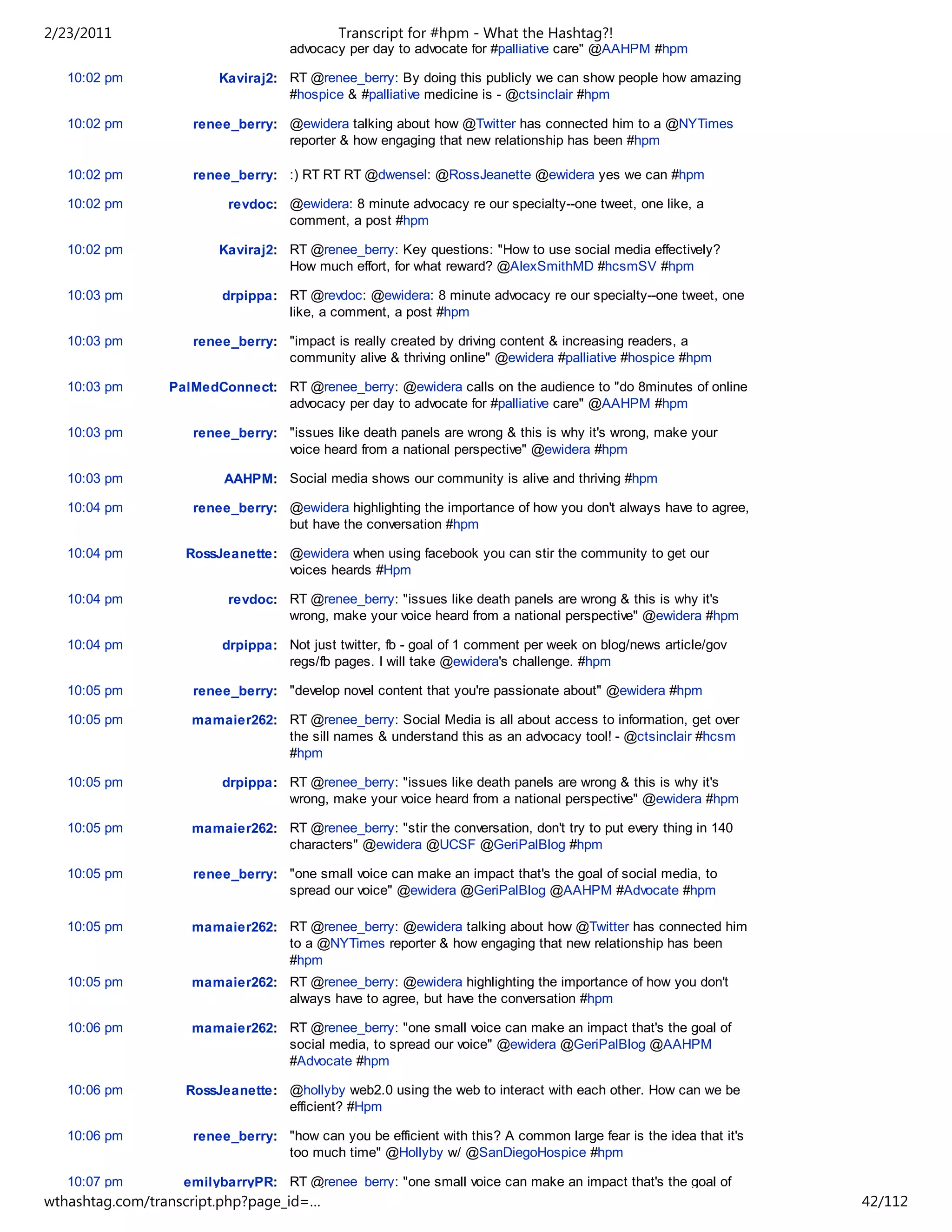 2/23/2011                                   Transcript for #hpm - What the Hashtag?!
                                    advocacy per day to advocate for #palliative care" @AAHPM #hpm

   10:02 pm             Kaviraj2: RT @renee_berry: By doing this publicly we can show people how amazing
                                  #hospice & #palliative medicine is - @ctsinclair #hpm

   10:02 pm         renee_berry: @ewidera talking about how @Twitter has connected him to a @NYTimes
                                 reporter & how engaging that new relationship has been #hpm

   10:02 pm         renee_berry: :) RT RT RT @dwensel: @RossJeanette @ewidera yes we can #hpm

   10:02 pm               revdoc: @ewidera: 8 minute advocacy re our specialty--one tweet, one like, a
                                  comment, a post #hpm

   10:02 pm             Kaviraj2: RT @renee_berry: Key questions: "How to use social media effectively?
                                  How much effort, for what reward? @AlexSmithMD #hcsmSV #hpm

   10:03 pm              drpippa: RT @revdoc: @ewidera: 8 minute advocacy re our specialty--one tweet, one
                                  like, a comment, a post #hpm

   10:03 pm         renee_berry: "impact is really created by driving content & increasing readers, a
                                 community alive & thriving online" @ewidera #palliative #hospice #hpm

   10:03 pm      PalMedConnect: RT @renee_berry: @ewidera calls on the audience to "do 8minutes of online
                                advocacy per day to advocate for #palliative care" @AAHPM #hpm

   10:03 pm         renee_berry: "issues like death panels are wrong & this is why it's wrong, make your
                                 voice heard from a national perspective" @ewidera #hpm

   10:03 pm              AAHPM: Social media shows our community is alive and thriving #hpm

   10:04 pm         renee_berry: @ewidera highlighting the importance of how you don't always have to agree,
                                 but have the conversation #hpm

   10:04 pm        RossJeanette: @ewidera when using facebook you can stir the community to get our
                                 voices heards #Hpm

   10:04 pm               revdoc: RT @renee_berry: "issues like death panels are wrong & this is why it's
                                  wrong, make your voice heard from a national perspective" @ewidera #hpm

   10:04 pm              drpippa: Not just twitter, fb - goal of 1 comment per week on blog/news article/gov
                                  regs/fb pages. I will take @ewidera's challenge. #hpm

   10:05 pm         renee_berry: "develop novel content that you're passionate about" @ewidera #hpm

   10:05 pm         mamaier262: RT @renee_berry: Social Media is all about access to information, get over
                                the sill names & understand this as an advocacy tool! - @ctsinclair #hcsm
                                #hpm

   10:05 pm              drpippa: RT @renee_berry: "issues like death panels are wrong & this is why it's
                                  wrong, make your voice heard from a national perspective" @ewidera #hpm

   10:05 pm         mamaier262: RT @renee_berry: "stir the conversation, don't try to put every thing in 140
                                characters" @ewidera @UCSF @GeriPalBlog #hpm

   10:05 pm         renee_berry: "one small voice can make an impact that's the goal of social media, to
                                 spread our voice" @ewidera @GeriPalBlog @AAHPM #Advocate #hpm

   10:05 pm         mamaier262: RT @renee_berry: @ewidera talking about how @Twitter has connected him
                                to a @NYTimes reporter & how engaging that new relationship has been
                                #hpm
   10:05 pm         mamaier262: RT @renee_berry: @ewidera highlighting the importance of how you don't
                                always have to agree, but have the conversation #hpm

   10:06 pm         mamaier262: RT @renee_berry: "one small voice can make an impact that's the goal of
                                social media, to spread our voice" @ewidera @GeriPalBlog @AAHPM
                                #Advocate #hpm

   10:06 pm        RossJeanette: @hollyby web2.0 using the web to interact with each other. How can we be
                                 efficient? #Hpm

   10:06 pm         renee_berry: "how can you be efficient with this? A common large fear is the idea that it's
                                 too much time" @Hollyby w/ @SanDiegoHospice #hpm

   10:07 pm        emilybarryPR: RT @renee_berry: "one small voice can make an impact that's the goal of
wthashtag.com/transcript.php?page_id=…                                                                            42/112
 