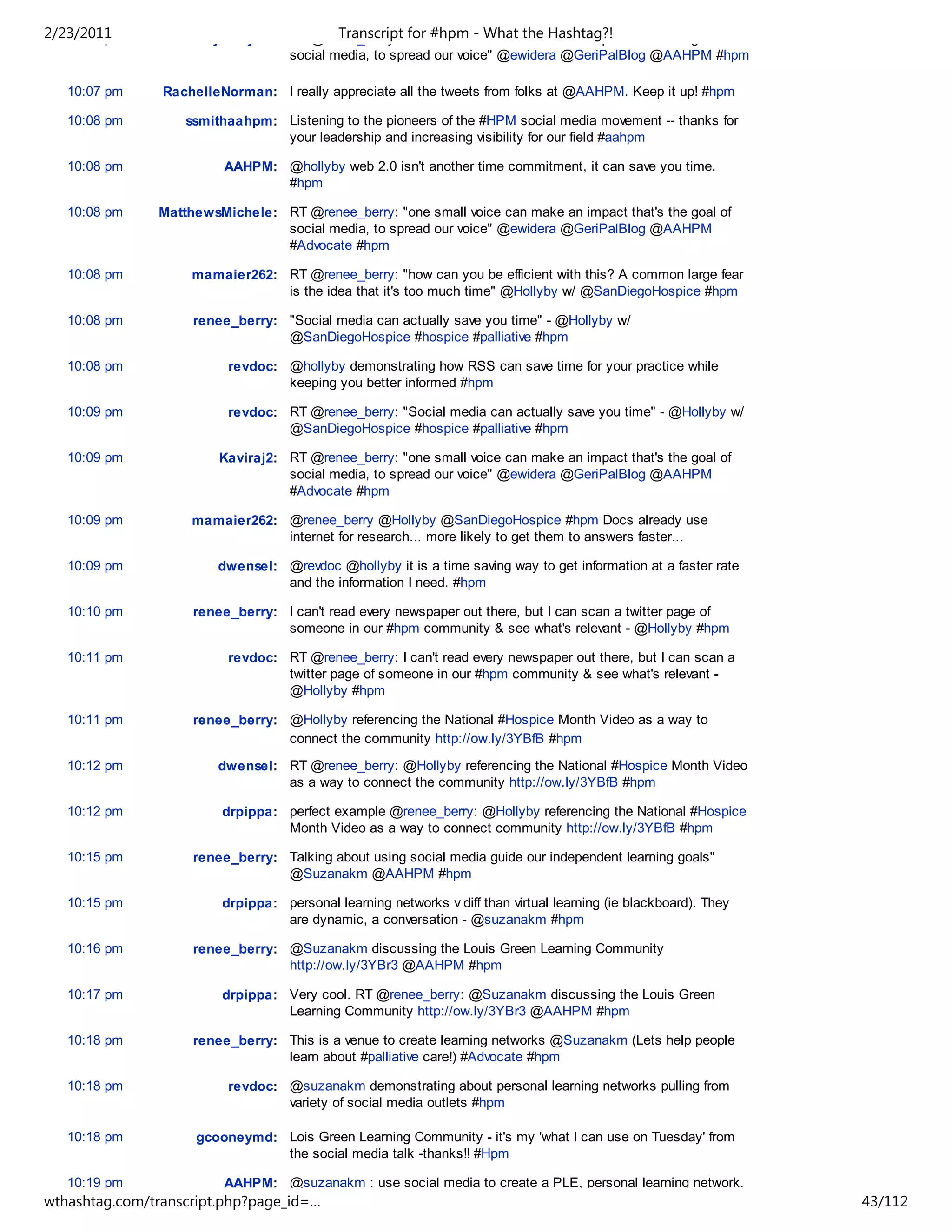 2/23/2011
   10:07 pm        emilybarryPR: RT @renee_berry: "one#hpm voice can make an impact that's the goal of
                                         Transcript for small - What the Hashtag?!
                                 social media, to spread our voice" @ewidera @GeriPalBlog @AAHPM #hpm

   10:07 pm     RachelleNorman: I really appreciate all the tweets from folks at @AAHPM. Keep it up! #hpm

   10:08 pm        ssmithaahpm: Listening to the pioneers of the #HPM social media movement -- thanks for
                                your leadership and increasing visibility for our field #aahpm

   10:08 pm              AAHPM: @hollyby web 2.0 isn't another time commitment, it can save you time.
                                #hpm

   10:08 pm    MatthewsMichele: RT @renee_berry: "one small voice can make an impact that's the goal of
                                social media, to spread our voice" @ewidera @GeriPalBlog @AAHPM
                                #Advocate #hpm

   10:08 pm         mamaier262: RT @renee_berry: "how can you be efficient with this? A common large fear
                                is the idea that it's too much time" @Hollyby w/ @SanDiegoHospice #hpm

   10:08 pm         renee_berry: "Social media can actually save you time" - @Hollyby w/
                                 @SanDiegoHospice #hospice #palliative #hpm

   10:08 pm               revdoc: @hollyby demonstrating how RSS can save time for your practice while
                                  keeping you better informed #hpm

   10:09 pm               revdoc: RT @renee_berry: "Social media can actually save you time" - @Hollyby w/
                                  @SanDiegoHospice #hospice #palliative #hpm

   10:09 pm             Kaviraj2: RT @renee_berry: "one small voice can make an impact that's the goal of
                                  social media, to spread our voice" @ewidera @GeriPalBlog @AAHPM
                                  #Advocate #hpm

   10:09 pm         mamaier262: @renee_berry @Hollyby @SanDiegoHospice #hpm Docs already use
                                internet for research... more likely to get them to answers faster...

   10:09 pm             dwensel: @revdoc @hollyby it is a time saving way to get information at a faster rate
                                 and the information I need. #hpm

   10:10 pm         renee_berry: I can't read every newspaper out there, but I can scan a twitter page of
                                 someone in our #hpm community & see what's relevant - @Hollyby #hpm

   10:11 pm               revdoc: RT @renee_berry: I can't read every newspaper out there, but I can scan a
                                  twitter page of someone in our #hpm community & see what's relevant -
                                  @Hollyby #hpm

   10:11 pm         renee_berry: @Hollyby referencing the National #Hospice Month Video as a way to
                                 connect the community http://ow.ly/3YBfB #hpm

   10:12 pm             dwensel: RT @renee_berry: @Hollyby referencing the National #Hospice Month Video
                                 as a way to connect the community http://ow.ly/3YBfB #hpm

   10:12 pm              drpippa: perfect example @renee_berry: @Hollyby referencing the National #Hospice
                                  Month Video as a way to connect community http://ow.ly/3YBfB #hpm

   10:15 pm         renee_berry: Talking about using social media guide our independent learning goals"
                                 @Suzanakm @AAHPM #hpm

   10:15 pm              drpippa: personal learning networks v diff than virtual learning (ie blackboard). They
                                  are dynamic, a conversation - @suzanakm #hpm

   10:16 pm         renee_berry: @Suzanakm discussing the Louis Green Learning Community
                                 http://ow.ly/3YBr3 @AAHPM #hpm

   10:17 pm              drpippa: Very cool. RT @renee_berry: @Suzanakm discussing the Louis Green
                                  Learning Community http://ow.ly/3YBr3 @AAHPM #hpm

   10:18 pm         renee_berry: This is a venue to create learning networks @Suzanakm (Lets help people
                                 learn about #palliative care!) #Advocate #hpm

   10:18 pm               revdoc: @suzanakm demonstrating about personal learning networks pulling from
                                  variety of social media outlets #hpm

   10:18 pm          gcooneymd: Lois Green Learning Community - it's my 'what I can use on Tuesday' from
                                the social media talk -thanks!! #Hpm

   10:19 pm              AAHPM: @suzanakm : use social media to create a PLE, personal learning network.
wthashtag.com/transcript.php?page_id=…                                                                            43/112
 