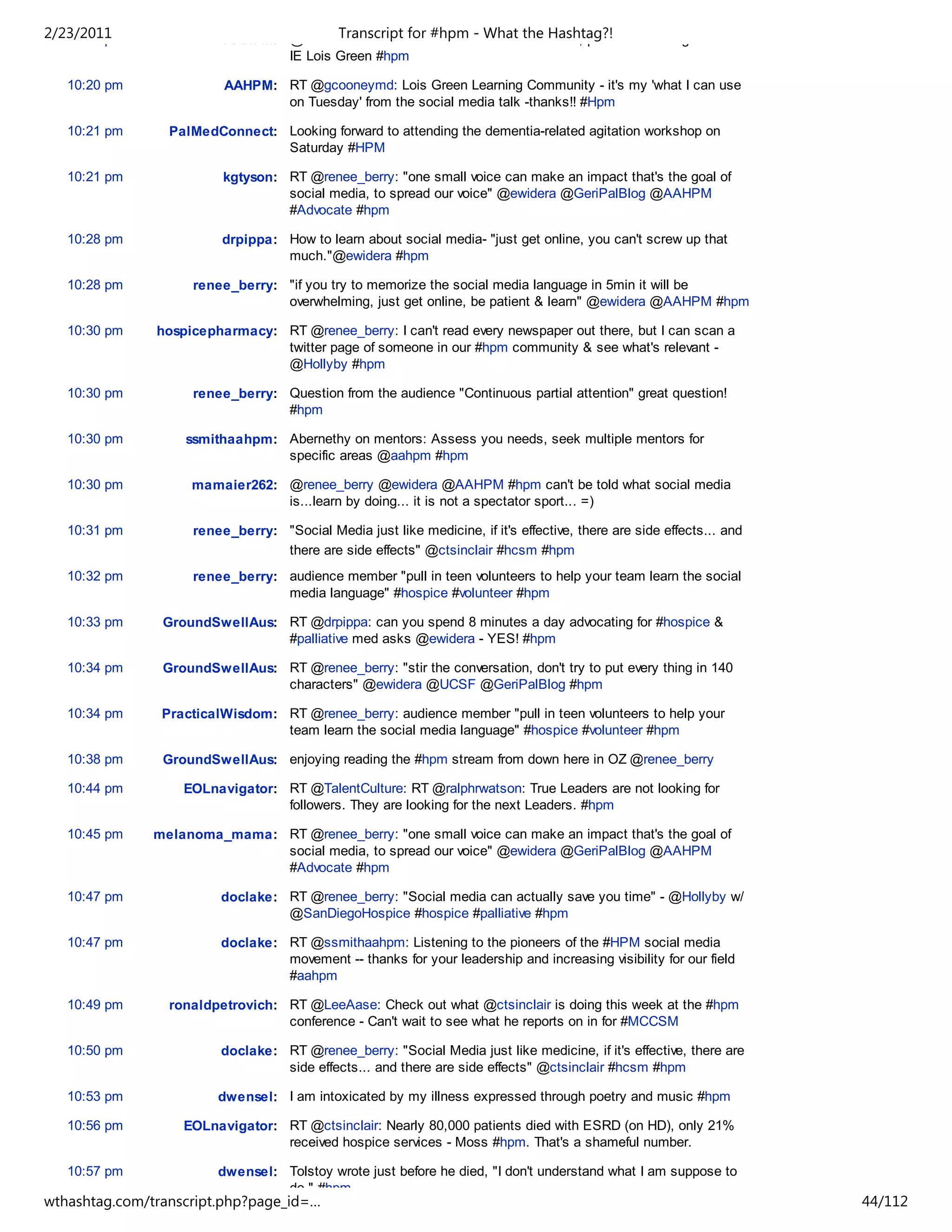 2/23/2011
   10:19 pm              AAHPM: @suzanakm : use social media What theaHashtag?!
                                        Transcript for #hpm - to create PLE, personal learning network.
                                IE Lois Green #hpm

   10:20 pm              AAHPM: RT @gcooneymd: Lois Green Learning Community - it's my 'what I can use
                                on Tuesday' from the social media talk -thanks!! #Hpm

   10:21 pm      PalMedConnect: Looking forward to attending the dementia-related agitation workshop on
                                Saturday #HPM

   10:21 pm              kgtyson: RT @renee_berry: "one small voice can make an impact that's the goal of
                                  social media, to spread our voice" @ewidera @GeriPalBlog @AAHPM
                                  #Advocate #hpm

   10:28 pm              drpippa: How to learn about social media- "just get online, you can't screw up that
                                  much."@ewidera #hpm

   10:28 pm         renee_berry: "if you try to memorize the social media language in 5min it will be
                                 overwhelming, just get online, be patient & learn" @ewidera @AAHPM #hpm

   10:30 pm    hospicepharmacy: RT @renee_berry: I can't read every newspaper out there, but I can scan a
                                twitter page of someone in our #hpm community & see what's relevant -
                                @Hollyby #hpm

   10:30 pm         renee_berry: Question from the audience "Continuous partial attention" great question!
                                 #hpm

   10:30 pm        ssmithaahpm: Abernethy on mentors: Assess you needs, seek multiple mentors for
                                specific areas @aahpm #hpm

   10:30 pm         mamaier262: @renee_berry @ewidera @AAHPM #hpm can't be told what social media
                                is...learn by doing... it is not a spectator sport... =)

   10:31 pm         renee_berry: "Social Media just like medicine, if it's effective, there are side effects... and
                                 there are side effects" @ctsinclair #hcsm #hpm
   10:32 pm         renee_berry: audience member "pull in teen volunteers to help your team learn the social
                                 media language" #hospice #volunteer #hpm

   10:33 pm     GroundSwellAus: RT @drpippa: can you spend 8 minutes a day advocating for #hospice &
                                #palliative med asks @ewidera - YES! #hpm

   10:34 pm     GroundSwellAus: RT @renee_berry: "stir the conversation, don't try to put every thing in 140
                                characters" @ewidera @UCSF @GeriPalBlog #hpm

   10:34 pm     PracticalWisdom: RT @renee_berry: audience member "pull in teen volunteers to help your
                                 team learn the social media language" #hospice #volunteer #hpm

   10:38 pm     GroundSwellAus: enjoying reading the #hpm stream from down here in OZ @renee_berry

   10:44 pm        EOLnavigator: RT @TalentCulture: RT @ralphrwatson: True Leaders are not looking for
                                 followers. They are looking for the next Leaders. #hpm

   10:45 pm    melanoma_mama: RT @renee_berry: "one small voice can make an impact that's the goal of
                              social media, to spread our voice" @ewidera @GeriPalBlog @AAHPM
                              #Advocate #hpm

   10:47 pm              doclake: RT @renee_berry: "Social media can actually save you time" - @Hollyby w/
                                  @SanDiegoHospice #hospice #palliative #hpm

   10:47 pm              doclake: RT @ssmithaahpm: Listening to the pioneers of the #HPM social media
                                  movement -- thanks for your leadership and increasing visibility for our field
                                  #aahpm

   10:49 pm      ronaldpetrovich: RT @LeeAase: Check out what @ctsinclair is doing this week at the #hpm
                                  conference - Can't wait to see what he reports on in for #MCCSM

   10:50 pm              doclake: RT @renee_berry: "Social Media just like medicine, if it's effective, there are
                                  side effects... and there are side effects" @ctsinclair #hcsm #hpm

   10:53 pm             dwensel: I am intoxicated by my illness expressed through poetry and music #hpm

   10:56 pm        EOLnavigator: RT @ctsinclair: Nearly 80,000 patients died with ESRD (on HD), only 21%
                                 received hospice services - Moss #hpm. That's a shameful number.

   10:57 pm             dwensel: Tolstoy wrote just before he died, "I don't understand what I am suppose to
                                 do." #hpm
wthashtag.com/transcript.php?page_id=…                                                                                44/112
 