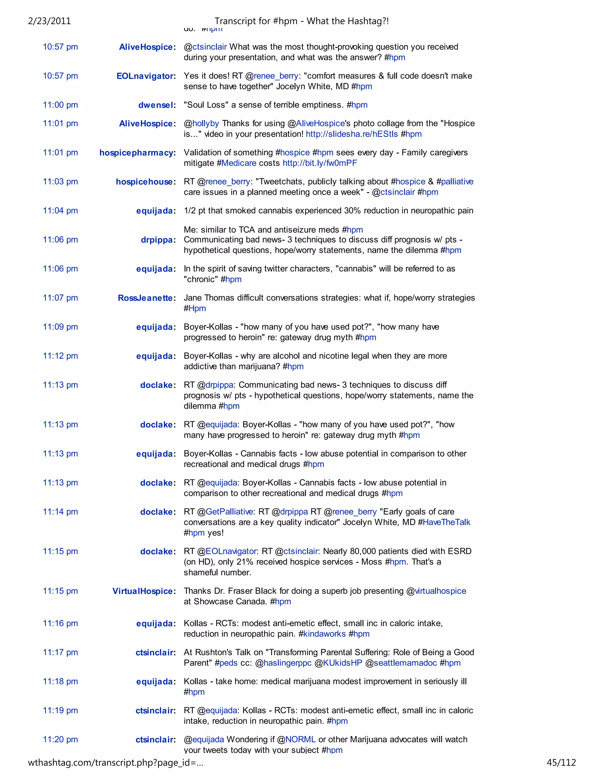 2/23/2011                                    Transcript for #hpm - What the Hashtag?!
                                    do." #hpm

   10:57 pm        AliveHospice: @ctsinclair What was the most thought-provoking question you received
                                 during your presentation, and what was the answer? #hpm

   10:57 pm        EOLnavigator: Yes it does! RT @renee_berry: "comfort measures & full code doesn't make
                                 sense to have together" Jocelyn White, MD #hpm

   11:00 pm             dwensel: "Soul Loss" a sense of terrible emptiness. #hpm

   11:01 pm        AliveHospice: @hollyby Thanks for using @AliveHospice's photo collage from the "Hospice
                                 is..." video in your presentation! http://slidesha.re/hEStls #hpm

   11:01 pm    hospicepharmacy: Validation of something #hospice #hpm sees every day - Family caregivers
                                mitigate #Medicare costs http://bit.ly/fw0mPF

   11:03 pm        hospicehouse: RT @renee_berry: "Tweetchats, publicly talking about #hospice & #palliative
                                 care issues in a planned meeting once a week" - @ctsinclair #hpm

   11:04 pm             equijada: 1/2 pt that smoked cannabis experienced 30% reduction in neuropathic pain

                                  Me: similar to TCA and antiseizure meds #hpm
   11:06 pm              drpippa: Communicating bad news- 3 techniques to discuss diff prognosis w/ pts -
                                  hypothetical questions, hope/worry statements, name the dilemma #hpm

   11:06 pm             equijada: In the spirit of saving twitter characters, "cannabis" will be referred to as
                                  "chronic" #hpm

   11:07 pm        RossJeanette: Jane Thomas difficult conversations strategies: what if, hope/worry strategies
                                 #Hpm

   11:09 pm             equijada: Boyer-Kollas - "how many of you have used pot?", "how many have
                                  progressed to heroin" re: gateway drug myth #hpm

   11:12 pm             equijada: Boyer-Kollas - why are alcohol and nicotine legal when they are more
                                  addictive than marijuana? #hpm

   11:13 pm              doclake: RT @drpippa: Communicating bad news- 3 techniques to discuss diff
                                  prognosis w/ pts - hypothetical questions, hope/worry statements, name the
                                  dilemma #hpm

   11:13 pm              doclake: RT @equijada: Boyer-Kollas - "how many of you have used pot?", "how
                                  many have progressed to heroin" re: gateway drug myth #hpm

   11:13 pm             equijada: Boyer-Kollas - Cannabis facts - low abuse potential in comparison to other
                                  recreational and medical drugs #hpm

   11:13 pm              doclake: RT @equijada: Boyer-Kollas - Cannabis facts - low abuse potential in
                                  comparison to other recreational and medical drugs #hpm

   11:14 pm              doclake: RT @GetPalliative: RT @drpippa RT @renee_berry "Early goals of care
                                  conversations are a key quality indicator" Jocelyn White, MD #HaveTheTalk
                                  #hpm yes!

   11:15 pm              doclake: RT @EOLnavigator: RT @ctsinclair: Nearly 80,000 patients died with ESRD
                                  (on HD), only 21% received hospice services - Moss #hpm. That's a
                                  shameful number.

   11:15 pm       VirtualHospice: Thanks Dr. Fraser Black for doing a superb job presenting @virtualhospice
                                  at Showcase Canada. #hpm

   11:16 pm             equijada: Kollas - RCTs: modest anti-emetic effect, small inc in caloric intake,
                                  reduction in neuropathic pain. #kindaworks #hpm

   11:17 pm            ctsinclair: At Rushton's Talk on "Transforming Parental Suffering: Role of Being a Good
                                   Parent" #peds cc: @haslingerppc @KUkidsHP @seattlemamadoc #hpm

   11:18 pm             equijada: Kollas - take home: medical marijuana modest improvement in seriously ill
                                  #hpm

   11:19 pm            ctsinclair: RT @equijada: Kollas - RCTs: modest anti-emetic effect, small inc in caloric
                                   intake, reduction in neuropathic pain. #hpm

   11:20 pm            ctsinclair: @equijada Wondering if @NORML or other Marijuana advocates will watch
                                   your tweets today with your subject #hpm
wthashtag.com/transcript.php?page_id=…                                                                            45/112
 