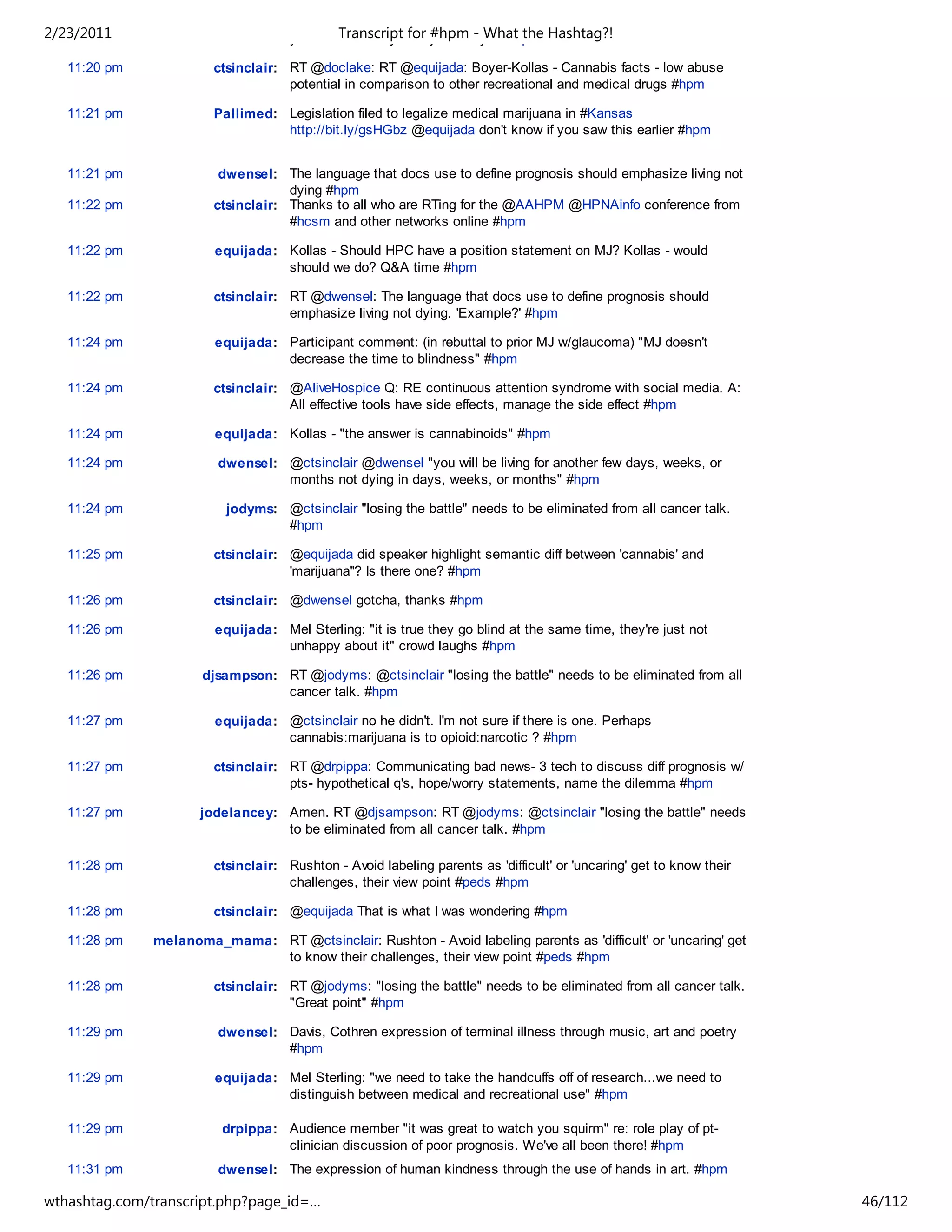 2/23/2011                            your tweets today with your subject #hpm Hashtag?!
                                             Transcript for #hpm - What the

   11:20 pm             ctsinclair: RT @doclake: RT @equijada: Boyer-Kollas - Cannabis facts - low abuse
                                    potential in comparison to other recreational and medical drugs #hpm

   11:21 pm             Pallimed: Legislation filed to legalize medical marijuana in #Kansas
                                  http://bit.ly/gsHGbz @equijada don't know if you saw this earlier #hpm


   11:21 pm              dwensel: The language that docs use to define prognosis should emphasize living not
                                    dying #hpm
   11:22 pm             ctsinclair: Thanks to all who are RTing for the @AAHPM @HPNAinfo conference from
                                    #hcsm and other networks online #hpm

   11:22 pm             equijada: Kollas - Should HPC have a position statement on MJ? Kollas - would
                                  should we do? Q&A time #hpm

   11:22 pm             ctsinclair: RT @dwensel: The language that docs use to define prognosis should
                                    emphasize living not dying. 'Example?' #hpm

   11:24 pm             equijada: Participant comment: (in rebuttal to prior MJ w/glaucoma) "MJ doesn't
                                  decrease the time to blindness" #hpm

   11:24 pm             ctsinclair: @AliveHospice Q: RE continuous attention syndrome with social media. A:
                                    All effective tools have side effects, manage the side effect #hpm

   11:24 pm             equijada: Kollas - "the answer is cannabinoids" #hpm

   11:24 pm              dwensel: @ctsinclair @dwensel "you will be living for another few days, weeks, or
                                  months not dying in days, weeks, or months" #hpm

   11:24 pm               jodyms: @ctsinclair "losing the battle" needs to be eliminated from all cancer talk.
                                  #hpm

   11:25 pm             ctsinclair: @equijada did speaker highlight semantic diff between 'cannabis' and
                                    'marijuana''? Is there one? #hpm

   11:26 pm             ctsinclair: @dwensel gotcha, thanks #hpm

   11:26 pm             equijada: Mel Sterling: "it is true they go blind at the same time, they're just not
                                  unhappy about it" crowd laughs #hpm

   11:26 pm           djsampson: RT @jodyms: @ctsinclair "losing the battle" needs to be eliminated from all
                                 cancer talk. #hpm

   11:27 pm             equijada: @ctsinclair no he didn't. I'm not sure if there is one. Perhaps
                                  cannabis:marijuana is to opioid:narcotic ? #hpm

   11:27 pm             ctsinclair: RT @drpippa: Communicating bad news- 3 tech to discuss diff prognosis w/
                                    pts- hypothetical q's, hope/worry statements, name the dilemma #hpm

   11:27 pm           jodelancey: Amen. RT @djsampson: RT @jodyms: @ctsinclair "losing the battle" needs
                                  to be eliminated from all cancer talk. #hpm

   11:28 pm             ctsinclair: Rushton - Avoid labeling parents as 'difficult' or 'uncaring' get to know their
                                    challenges, their view point #peds #hpm

   11:28 pm             ctsinclair: @equijada That is what I was wondering #hpm

   11:28 pm    melanoma_mama: RT @ctsinclair: Rushton - Avoid labeling parents as 'difficult' or 'uncaring' get
                              to know their challenges, their view point #peds #hpm

   11:28 pm             ctsinclair: RT @jodyms: "losing the battle" needs to be eliminated from all cancer talk.
                                    "Great point" #hpm

   11:29 pm              dwensel: Davis, Cothren expression of terminal illness through music, art and poetry
                                  #hpm

   11:29 pm             equijada: Mel Sterling: "we need to take the handcuffs off of research...we need to
                                  distinguish between medical and recreational use" #hpm

   11:29 pm               drpippa: Audience member "it was great to watch you squirm" re: role play of pt-
                                   clinician discussion of poor prognosis. We've all been there! #hpm
   11:31 pm              dwensel: The expression of human kindness through the use of hands in art. #hpm

wthashtag.com/transcript.php?page_id=…                                                                                46/112
 