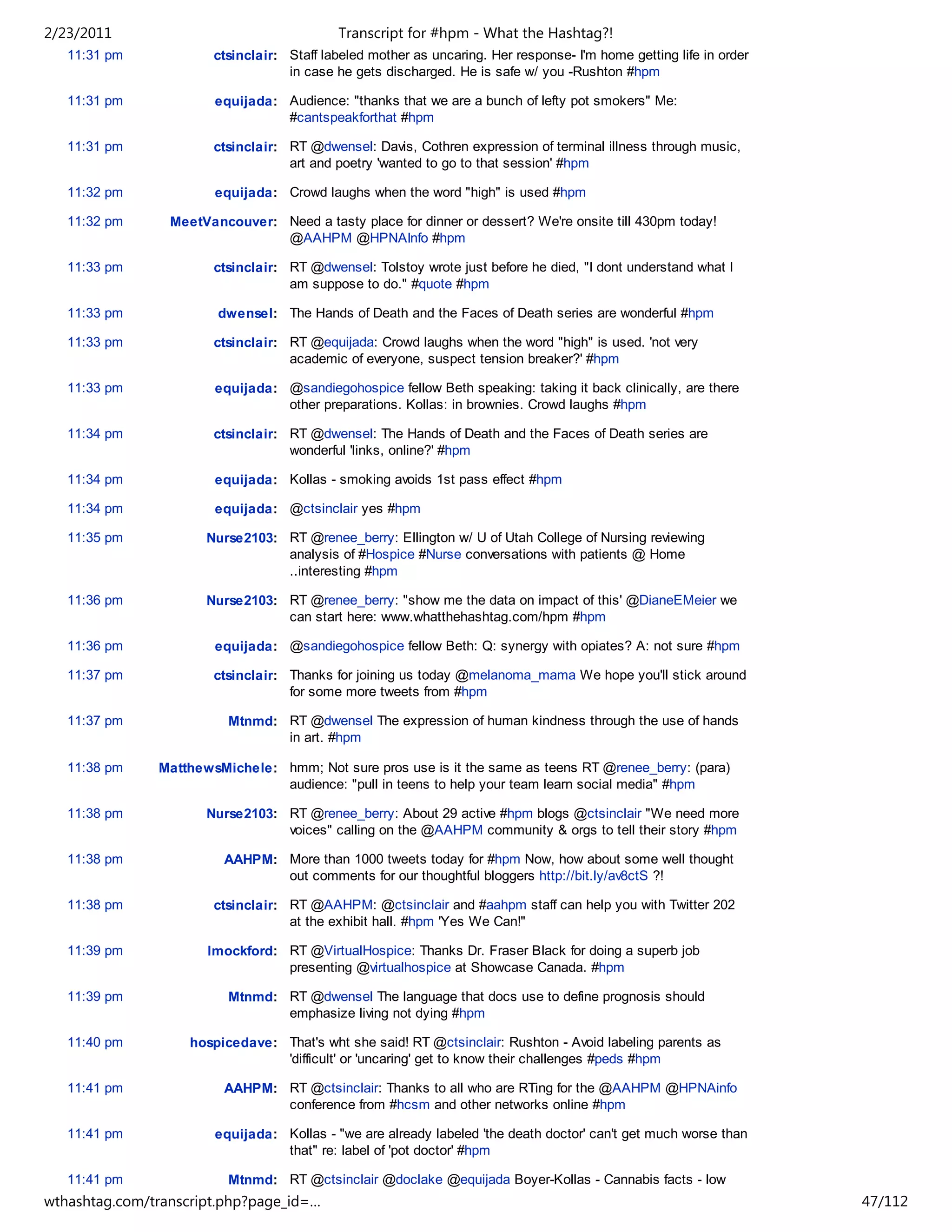 2/23/2011                                   Transcript for #hpm - What the Hashtag?!
   11:31 pm            ctsinclair: Staff labeled mother as uncaring. Her response- I'm home getting life in order
                                   in case he gets discharged. He is safe w/ you -Rushton #hpm

   11:31 pm             equijada: Audience: "thanks that we are a bunch of lefty pot smokers" Me:
                                  #cantspeakforthat #hpm

   11:31 pm            ctsinclair: RT @dwensel: Davis, Cothren expression of terminal illness through music,
                                   art and poetry 'wanted to go to that session' #hpm

   11:32 pm             equijada: Crowd laughs when the word "high" is used #hpm

   11:32 pm      MeetVancouver: Need a tasty place for dinner or dessert? We're onsite till 430pm today!
                                @AAHPM @HPNAInfo #hpm

   11:33 pm            ctsinclair: RT @dwensel: Tolstoy wrote just before he died, "I dont understand what I
                                   am suppose to do." #quote #hpm

   11:33 pm             dwensel: The Hands of Death and the Faces of Death series are wonderful #hpm

   11:33 pm            ctsinclair: RT @equijada: Crowd laughs when the word "high" is used. 'not very
                                   academic of everyone, suspect tension breaker?' #hpm

   11:33 pm             equijada: @sandiegohospice fellow Beth speaking: taking it back clinically, are there
                                  other preparations. Kollas: in brownies. Crowd laughs #hpm

   11:34 pm            ctsinclair: RT @dwensel: The Hands of Death and the Faces of Death series are
                                   wonderful 'links, online?' #hpm

   11:34 pm             equijada: Kollas - smoking avoids 1st pass effect #hpm

   11:34 pm             equijada: @ctsinclair yes #hpm

   11:35 pm           Nurse2103: RT @renee_berry: Ellington w/ U of Utah College of Nursing reviewing
                                 analysis of #Hospice #Nurse conversations with patients @ Home
                                 ..interesting #hpm

   11:36 pm           Nurse2103: RT @renee_berry: "show me the data on impact of this' @DianeEMeier we
                                 can start here: www.whatthehashtag.com/hpm #hpm

   11:36 pm             equijada: @sandiegohospice fellow Beth: Q: synergy with opiates? A: not sure #hpm

   11:37 pm            ctsinclair: Thanks for joining us today @melanoma_mama We hope you'll stick around
                                   for some more tweets from #hpm

   11:37 pm               Mtnmd: RT @dwensel The expression of human kindness through the use of hands
                                 in art. #hpm

   11:38 pm    MatthewsMichele: hmm; Not sure pros use is it the same as teens RT @renee_berry: (para)
                                audience: "pull in teens to help your team learn social media" #hpm

   11:38 pm           Nurse2103: RT @renee_berry: About 29 active #hpm blogs @ctsinclair "We need more
                                 voices" calling on the @AAHPM community & orgs to tell their story #hpm

   11:38 pm              AAHPM: More than 1000 tweets today for #hpm Now, how about some well thought
                                out comments for our thoughtful bloggers http://bit.ly/av8ctS ?!

   11:38 pm            ctsinclair: RT @AAHPM: @ctsinclair and #aahpm staff can help you with Twitter 202
                                   at the exhibit hall. #hpm 'Yes We Can!"

   11:39 pm           lmockford: RT @VirtualHospice: Thanks Dr. Fraser Black for doing a superb job
                                 presenting @virtualhospice at Showcase Canada. #hpm

   11:39 pm               Mtnmd: RT @dwensel The language that docs use to define prognosis should
                                 emphasize living not dying #hpm

   11:40 pm         hospicedave: That's wht she said! RT @ctsinclair: Rushton - Avoid labeling parents as
                                 'difficult' or 'uncaring' get to know their challenges #peds #hpm

   11:41 pm              AAHPM: RT @ctsinclair: Thanks to all who are RTing for the @AAHPM @HPNAinfo
                                conference from #hcsm and other networks online #hpm

   11:41 pm             equijada: Kollas - "we are already labeled 'the death doctor' can't get much worse than
                                  that" re: label of 'pot doctor' #hpm

   11:41 pm               Mtnmd: RT @ctsinclair @doclake @equijada Boyer-Kollas - Cannabis facts - low
wthashtag.com/transcript.php?page_id=…                                                                              47/112
 