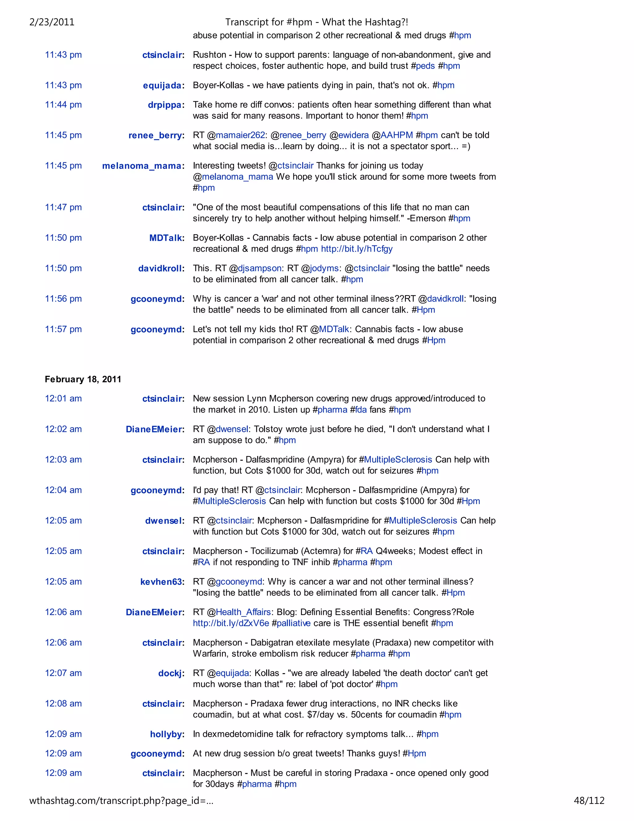 2/23/2011                                      Transcript for #hpm - What the Hashtag?!
                                       abuse potential in comparison 2 other recreational & med drugs #hpm

   11:43 pm               ctsinclair: Rushton - How to support parents: language of non-abandonment, give and
                                      respect choices, foster authentic hope, and build trust #peds #hpm

   11:43 pm                equijada: Boyer-Kollas - we have patients dying in pain, that's not ok. #hpm

   11:44 pm                 drpippa: Take home re diff convos: patients often hear something different than what
                                     was said for many reasons. Important to honor them! #hpm

   11:45 pm            renee_berry: RT @mamaier262: @renee_berry @ewidera @AAHPM #hpm can't be told
                                    what social media is...learn by doing... it is not a spectator sport... =)

   11:45 pm    melanoma_mama: Interesting tweets! @ctsinclair Thanks for joining us today
                              @melanoma_mama We hope you'll stick around for some more tweets from
                              #hpm

   11:47 pm               ctsinclair: "One of the most beautiful compensations of this life that no man can
                                      sincerely try to help another without helping himself." -Emerson #hpm

   11:50 pm                 MDTalk: Boyer-Kollas - Cannabis facts - low abuse potential in comparison 2 other
                                    recreational & med drugs #hpm http://bit.ly/hTcfgy

   11:50 pm              davidkroll: This. RT @djsampson: RT @jodyms: @ctsinclair "losing the battle" needs
                                     to be eliminated from all cancer talk. #hpm

   11:56 pm             gcooneymd: Why is cancer a 'war' and not other terminal ilness??RT @davidkroll: "losing
                                   the battle" needs to be eliminated from all cancer talk. #Hpm

   11:57 pm             gcooneymd: Let's not tell my kids tho! RT @MDTalk: Cannabis facts - low abuse
                                   potential in comparison 2 other recreational & med drugs #Hpm



   February 18, 2011

   12:01 am               ctsinclair: New session Lynn Mcpherson covering new drugs approved/introduced to
                                      the market in 2010. Listen up #pharma #fda fans #hpm

   12:02 am            DianeEMeier: RT @dwensel: Tolstoy wrote just before he died, "I don't understand what I
                                    am suppose to do." #hpm

   12:03 am               ctsinclair: Mcpherson - Dalfasmpridine (Ampyra) for #MultipleSclerosis Can help with
                                      function, but Cots $1000 for 30d, watch out for seizures #hpm

   12:04 am             gcooneymd: I'd pay that! RT @ctsinclair: Mcpherson - Dalfasmpridine (Ampyra) for
                                   #MultipleSclerosis Can help with function but costs $1000 for 30d #Hpm

   12:05 am                dwensel: RT @ctsinclair: Mcpherson - Dalfasmpridine for #MultipleSclerosis Can help
                                    with function but Cots $1000 for 30d, watch out for seizures #hpm

   12:05 am               ctsinclair: Macpherson - Tocilizumab (Actemra) for #RA Q4weeks; Modest effect in
                                      #RA if not responding to TNF inhib #pharma #hpm

   12:05 am               kevhen63: RT @gcooneymd: Why is cancer a war and not other terminal illness?
                                    "losing the battle" needs to be eliminated from all cancer talk. #Hpm

   12:06 am            DianeEMeier: RT @Health_Affairs: Blog: Defining Essential Benefits: Congress?Role
                                    http://bit.ly/dZxV6e #palliative care is THE essential benefit #hpm

   12:06 am               ctsinclair: Macpherson - Dabigatran etexilate mesylate (Pradaxa) new competitor with
                                      Warfarin, stroke embolism risk reducer #pharma #hpm

   12:07 am                   dockj: RT @equijada: Kollas - "we are already labeled 'the death doctor' can't get
                                     much worse than that" re: label of 'pot doctor' #hpm

   12:08 am               ctsinclair: Macpherson - Pradaxa fewer drug interactions, no INR checks like
                                      coumadin, but at what cost. $7/day vs. 50cents for coumadin #hpm

   12:09 am                 hollyby: In dexmedetomidine talk for refractory symptoms talk... #hpm

   12:09 am             gcooneymd: At new drug session b/o great tweets! Thanks guys! #Hpm

   12:09 am               ctsinclair: Macpherson - Must be careful in storing Pradaxa - once opened only good
                                      for 30days #pharma #hpm
wthashtag.com/transcript.php?page_id=…                                                                             48/112
 