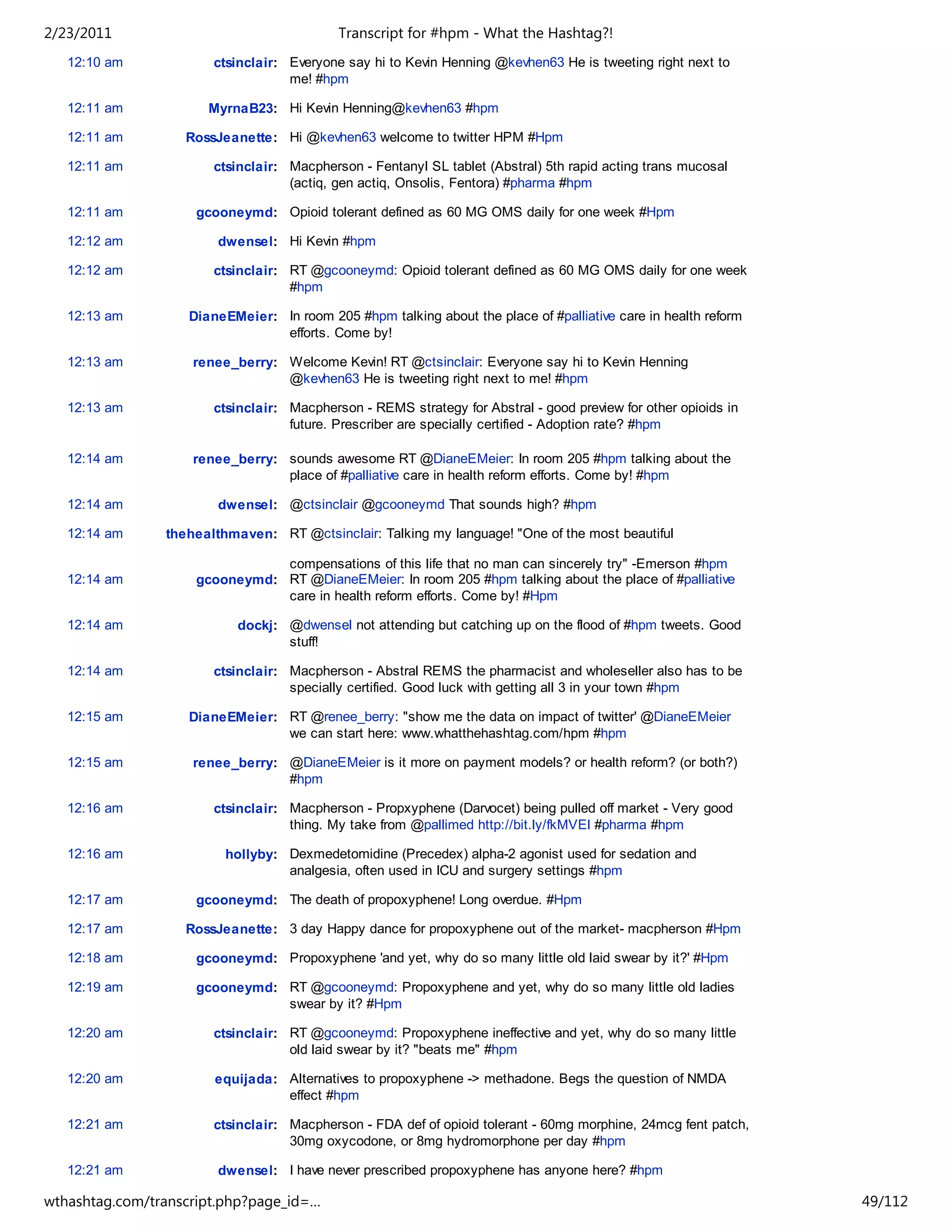 2/23/2011                                  Transcript for #hpm - What the Hashtag?!
   12:10 am            ctsinclair: Everyone say hi to Kevin Henning @kevhen63 He is tweeting right next to
                                   me! #hpm

   12:11 am           MyrnaB23: Hi Kevin Henning@kevhen63 #hpm

   12:11 am        RossJeanette: Hi @kevhen63 welcome to twitter HPM #Hpm

   12:11 am            ctsinclair: Macpherson - Fentanyl SL tablet (Abstral) 5th rapid acting trans mucosal
                                   (actiq, gen actiq, Onsolis, Fentora) #pharma #hpm

   12:11 am         gcooneymd: Opioid tolerant defined as 60 MG OMS daily for one week #Hpm

   12:12 am             dwensel: Hi Kevin #hpm

   12:12 am            ctsinclair: RT @gcooneymd: Opioid tolerant defined as 60 MG OMS daily for one week
                                   #hpm

   12:13 am        DianeEMeier: In room 205 #hpm talking about the place of #palliative care in health reform
                                efforts. Come by!

   12:13 am         renee_berry: Welcome Kevin! RT @ctsinclair: Everyone say hi to Kevin Henning
                                 @kevhen63 He is tweeting right next to me! #hpm

   12:13 am            ctsinclair: Macpherson - REMS strategy for Abstral - good preview for other opioids in
                                   future. Prescriber are specially certified - Adoption rate? #hpm

   12:14 am         renee_berry: sounds awesome RT @DianeEMeier: In room 205 #hpm talking about the
                                 place of #palliative care in health reform efforts. Come by! #hpm

   12:14 am             dwensel: @ctsinclair @gcooneymd That sounds high? #hpm

   12:14 am     thehealthmaven: RT @ctsinclair: Talking my language! "One of the most beautiful

                               compensations of this life that no man can sincerely try" -Emerson #hpm
   12:14 am         gcooneymd: RT @DianeEMeier: In room 205 #hpm talking about the place of #palliative
                               care in health reform efforts. Come by! #Hpm

   12:14 am                dockj: @dwensel not attending but catching up on the flood of #hpm tweets. Good
                                  stuff!

   12:14 am            ctsinclair: Macpherson - Abstral REMS the pharmacist and wholeseller also has to be
                                   specially certified. Good luck with getting all 3 in your town #hpm

   12:15 am        DianeEMeier: RT @renee_berry: "show me the data on impact of twitter' @DianeEMeier
                                we can start here: www.whatthehashtag.com/hpm #hpm

   12:15 am         renee_berry: @DianeEMeier is it more on payment models? or health reform? (or both?)
                                 #hpm

   12:16 am            ctsinclair: Macpherson - Propxyphene (Darvocet) being pulled off market - Very good
                                   thing. My take from @pallimed http://bit.ly/fkMVEl #pharma #hpm

   12:16 am              hollyby: Dexmedetomidine (Precedex) alpha-2 agonist used for sedation and
                                  analgesia, often used in ICU and surgery settings #hpm

   12:17 am         gcooneymd: The death of propoxyphene! Long overdue. #Hpm

   12:17 am        RossJeanette: 3 day Happy dance for propoxyphene out of the market- macpherson #Hpm

   12:18 am         gcooneymd: Propoxyphene 'and yet, why do so many little old laid swear by it?' #Hpm

   12:19 am         gcooneymd: RT @gcooneymd: Propoxyphene and yet, why do so many little old ladies
                               swear by it? #Hpm

   12:20 am            ctsinclair: RT @gcooneymd: Propoxyphene ineffective and yet, why do so many little
                                   old laid swear by it? "beats me" #hpm

   12:20 am            equijada: Alternatives to propoxyphene -> methadone. Begs the question of NMDA
                                 effect #hpm

   12:21 am            ctsinclair: Macpherson - FDA def of opioid tolerant - 60mg morphine, 24mcg fent patch,
                                   30mg oxycodone, or 8mg hydromorphone per day #hpm

   12:21 am             dwensel: I have never prescribed propoxyphene has anyone here? #hpm

wthashtag.com/transcript.php?page_id=…                                                                          49/112
 