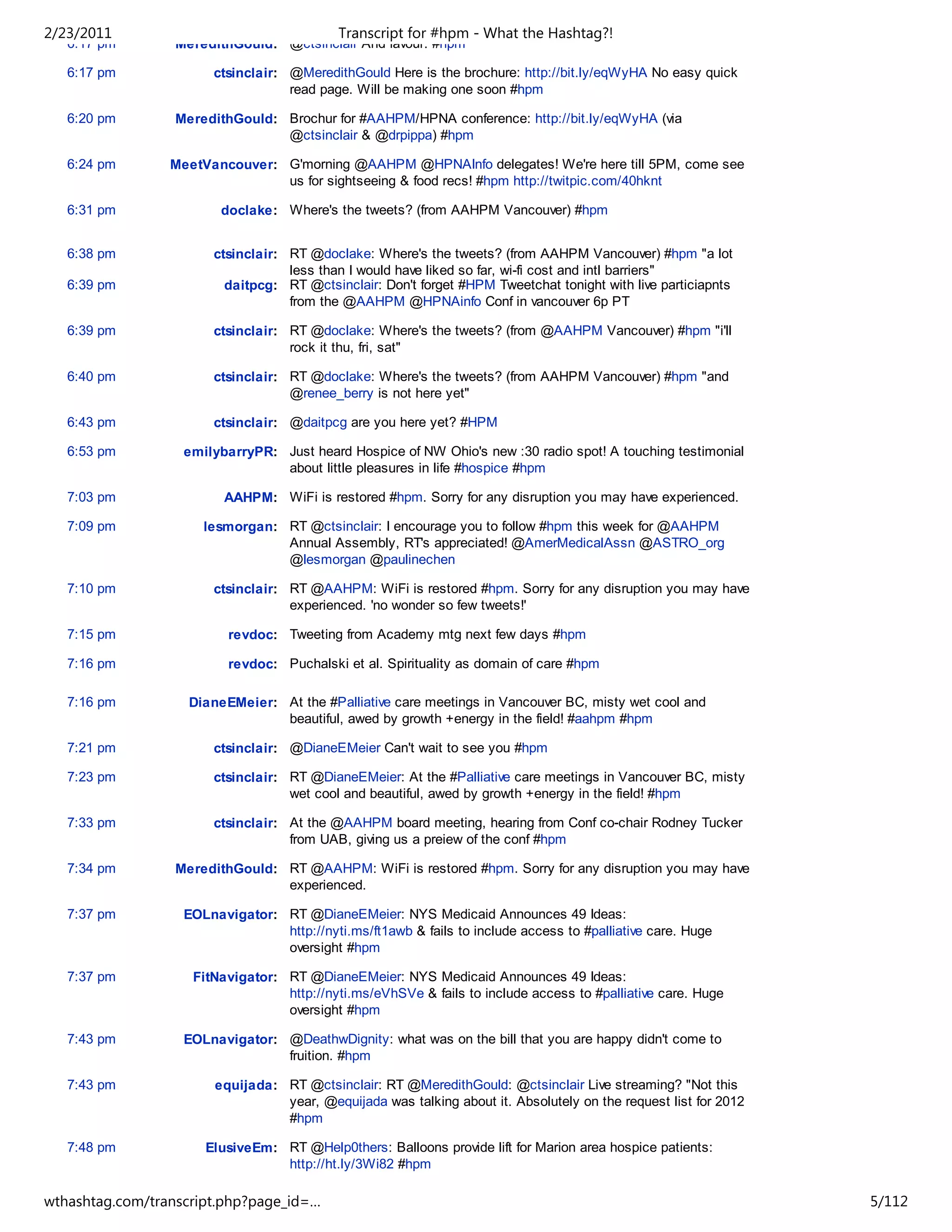 2/23/2011                                   Transcript for #hpm - What the Hashtag?!
   6:17 pm        MeredithGould: @ctsinclair And favour. #hpm

   6:17 pm             ctsinclair: @MeredithGould Here is the brochure: http://bit.ly/eqWyHA No easy quick
                                   read page. Will be making one soon #hpm

   6:20 pm        MeredithGould: Brochur for #AAHPM/HPNA conference: http://bit.ly/eqWyHA (via
                                 @ctsinclair & @drpippa) #hpm

   6:24 pm       MeetVancouver: G'morning @AAHPM @HPNAInfo delegates! We're here till 5PM, come see
                                us for sightseeing & food recs! #hpm http://twitpic.com/40hknt

   6:31 pm               doclake: Where's the tweets? (from AAHPM Vancouver) #hpm


   6:38 pm             ctsinclair: RT @doclake: Where's the tweets? (from AAHPM Vancouver) #hpm "a lot
                                   less than I would have liked so far, wi-fi cost and intl barriers"
   6:39 pm               daitpcg: RT @ctsinclair: Don't forget #HPM Tweetchat tonight with live particiapnts
                                   from the @AAHPM @HPNAinfo Conf in vancouver 6p PT

   6:39 pm             ctsinclair: RT @doclake: Where's the tweets? (from @AAHPM Vancouver) #hpm "i'll
                                   rock it thu, fri, sat"

   6:40 pm             ctsinclair: RT @doclake: Where's the tweets? (from AAHPM Vancouver) #hpm "and
                                   @renee_berry is not here yet"

   6:43 pm             ctsinclair: @daitpcg are you here yet? #HPM

   6:53 pm         emilybarryPR: Just heard Hospice of NW Ohio's new :30 radio spot! A touching testimonial
                                 about little pleasures in life #hospice #hpm

   7:03 pm               AAHPM: WiFi is restored #hpm. Sorry for any disruption you may have experienced.

   7:09 pm            lesmorgan: RT @ctsinclair: I encourage you to follow #hpm this week for @AAHPM
                                 Annual Assembly, RT's appreciated! @AmerMedicalAssn @ASTRO_org
                                 @lesmorgan @paulinechen

   7:10 pm             ctsinclair: RT @AAHPM: WiFi is restored #hpm. Sorry for any disruption you may have
                                   experienced. 'no wonder so few tweets!'

   7:15 pm                revdoc: Tweeting from Academy mtg next few days #hpm

   7:16 pm                revdoc: Puchalski et al. Spirituality as domain of care #hpm

   7:16 pm          DianeEMeier: At the #Palliative care meetings in Vancouver BC, misty wet cool and
                                 beautiful, awed by growth +energy in the field! #aahpm #hpm

   7:21 pm             ctsinclair: @DianeEMeier Can't wait to see you #hpm

   7:23 pm             ctsinclair: RT @DianeEMeier: At the #Palliative care meetings in Vancouver BC, misty
                                   wet cool and beautiful, awed by growth +energy in the field! #hpm

   7:33 pm             ctsinclair: At the @AAHPM board meeting, hearing from Conf co-chair Rodney Tucker
                                   from UAB, giving us a preiew of the conf #hpm

   7:34 pm        MeredithGould: RT @AAHPM: WiFi is restored #hpm. Sorry for any disruption you may have
                                 experienced.

   7:37 pm         EOLnavigator: RT @DianeEMeier: NYS Medicaid Announces 49 Ideas:
                                 http://nyti.ms/ft1awb & fails to include access to #palliative care. Huge
                                 oversight #hpm

   7:37 pm          FitNavigator: RT @DianeEMeier: NYS Medicaid Announces 49 Ideas:
                                  http://nyti.ms/eVhSVe & fails to include access to #palliative care. Huge
                                  oversight #hpm

   7:43 pm         EOLnavigator: @DeathwDignity: what was on the bill that you are happy didn't come to
                                 fruition. #hpm

   7:43 pm              equijada: RT @ctsinclair: RT @MeredithGould: @ctsinclair Live streaming? "Not this
                                  year, @equijada was talking about it. Absolutely on the request list for 2012
                                  #hpm

   7:48 pm            ElusiveEm: RT @Help0thers: Balloons provide lift for Marion area hospice patients:
                                 http://ht.ly/3Wi82 #hpm

wthashtag.com/transcript.php?page_id=…                                                                            5/112
 