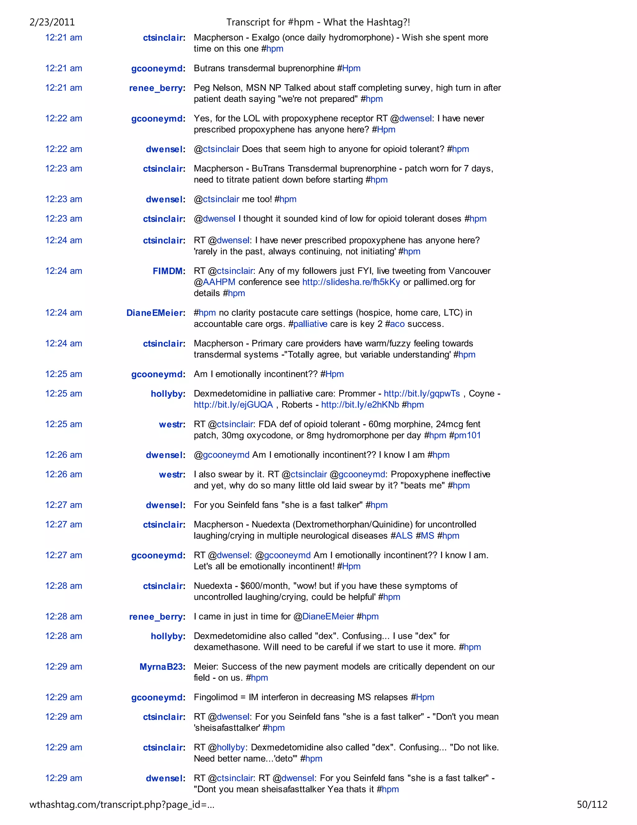 2/23/2011                                  Transcript for #hpm - What the Hashtag?!
   12:21 am            ctsinclair: Macpherson - Exalgo (once daily hydromorphone) - Wish she spent more
                                   time on this one #hpm

   12:21 am         gcooneymd: Butrans transdermal buprenorphine #Hpm

   12:21 am         renee_berry: Peg Nelson, MSN NP Talked about staff completing survey, high turn in after
                                 patient death saying "we're not prepared" #hpm

   12:22 am         gcooneymd: Yes, for the LOL with propoxyphene receptor RT @dwensel: I have never
                               prescribed propoxyphene has anyone here? #Hpm

   12:22 am            dwensel: @ctsinclair Does that seem high to anyone for opioid tolerant? #hpm

   12:23 am            ctsinclair: Macpherson - BuTrans Transdermal buprenorphine - patch worn for 7 days,
                                   need to titrate patient down before starting #hpm

   12:23 am            dwensel: @ctsinclair me too! #hpm

   12:23 am            ctsinclair: @dwensel I thought it sounded kind of low for opioid tolerant doses #hpm

   12:24 am            ctsinclair: RT @dwensel: I have never prescribed propoxyphene has anyone here?
                                   'rarely in the past, always continuing, not initiating' #hpm

   12:24 am              FIMDM: RT @ctsinclair: Any of my followers just FYI, live tweeting from Vancouver
                                @AAHPM conference see http://slidesha.re/fh5kKy or pallimed.org for
                                details #hpm

   12:24 am        DianeEMeier: #hpm no clarity postacute care settings (hospice, home care, LTC) in
                                accountable care orgs. #palliative care is key 2 #aco success.

   12:24 am            ctsinclair: Macpherson - Primary care providers have warm/fuzzy feeling towards
                                   transdermal systems -"Totally agree, but variable understanding' #hpm

   12:25 am         gcooneymd: Am I emotionally incontinent?? #Hpm

   12:25 am              hollyby: Dexmedetomidine in palliative care: Prommer - http://bit.ly/gqpwTs , Coyne -
                                  http://bit.ly/ejGUQA , Roberts - http://bit.ly/e2hKNb #hpm

   12:25 am                westr: RT @ctsinclair: FDA def of opioid tolerant - 60mg morphine, 24mcg fent
                                  patch, 30mg oxycodone, or 8mg hydromorphone per day #hpm #pm101

   12:26 am            dwensel: @gcooneymd Am I emotionally incontinent?? I know I am #hpm

   12:26 am                westr: I also swear by it. RT @ctsinclair @gcooneymd: Propoxyphene ineffective
                                  and yet, why do so many little old laid swear by it? "beats me" #hpm

   12:27 am            dwensel: For you Seinfeld fans "she is a fast talker" #hpm

   12:27 am            ctsinclair: Macpherson - Nuedexta (Dextromethorphan/Quinidine) for uncontrolled
                                   laughing/crying in multiple neurological diseases #ALS #MS #hpm

   12:27 am         gcooneymd: RT @dwensel: @gcooneymd Am I emotionally incontinent?? I know I am.
                               Let's all be emotionally incontinent! #Hpm

   12:28 am            ctsinclair: Nuedexta - $600/month, "wow! but if you have these symptoms of
                                   uncontrolled laughing/crying, could be helpful' #hpm

   12:28 am         renee_berry: I came in just in time for @DianeEMeier #hpm

   12:28 am              hollyby: Dexmedetomidine also called "dex". Confusing... I use "dex" for
                                  dexamethasone. Will need to be careful if we start to use it more. #hpm

   12:29 am           MyrnaB23: Meier: Success of the new payment models are critically dependent on our
                                field - on us. #hpm

   12:29 am         gcooneymd: Fingolimod = IM interferon in decreasing MS relapses #Hpm

   12:29 am            ctsinclair: RT @dwensel: For you Seinfeld fans "she is a fast talker" - "Don't you mean
                                   'sheisafasttalker' #hpm

   12:29 am            ctsinclair: RT @hollyby: Dexmedetomidine also called "dex". Confusing... "Do not like.
                                   Need better name...'deto'" #hpm

   12:29 am            dwensel: RT @ctsinclair: RT @dwensel: For you Seinfeld fans "she is a fast talker" -
                                "Dont you mean sheisafasttalker Yea thats it #hpm
wthashtag.com/transcript.php?page_id=…                                                                           50/112
 