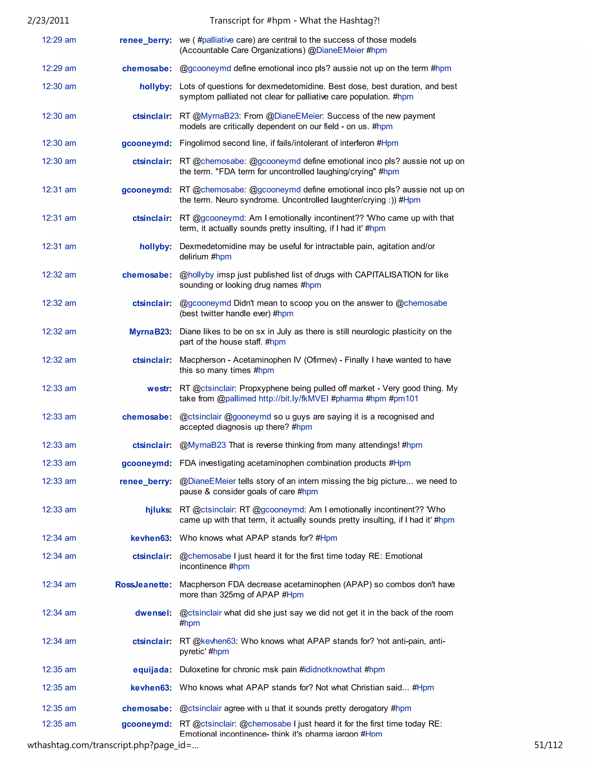 2/23/2011                                  Transcript for #hpm - What the Hashtag?!

   12:29 am         renee_berry: we ( #palliative care) are central to the success of those models
                                 (Accountable Care Organizations) @DianeEMeier #hpm

   12:29 am          chemosabe: @gcooneymd define emotional inco pls? aussie not up on the term #hpm

   12:30 am              hollyby: Lots of questions for dexmedetomidine. Best dose, best duration, and best
                                  symptom palliated not clear for palliative care population. #hpm

   12:30 am            ctsinclair: RT @MyrnaB23: From @DianeEMeier: Success of the new payment
                                   models are critically dependent on our field - on us. #hpm
   12:30 am         gcooneymd: Fingolimod second line, if fails/intolerant of interferon #Hpm

   12:30 am            ctsinclair: RT @chemosabe: @gcooneymd define emotional inco pls? aussie not up on
                                   the term. "FDA term for uncontrolled laughing/crying" #hpm

   12:31 am         gcooneymd: RT @chemosabe: @gcooneymd define emotional inco pls? aussie not up on
                               the term. Neuro syndrome. Uncontrolled laughter/crying :)) #Hpm

   12:31 am            ctsinclair: RT @gcooneymd: Am I emotionally incontinent?? 'Who came up with that
                                   term, it actually sounds pretty insulting, if I had it' #hpm

   12:31 am              hollyby: Dexmedetomidine may be useful for intractable pain, agitation and/or
                                  delirium #hpm

   12:32 am          chemosabe: @hollyby imsp just published list of drugs with CAPITALISATION for like
                                sounding or looking drug names #hpm

   12:32 am            ctsinclair: @gcooneymd Didn't mean to scoop you on the answer to @chemosabe
                                   (best twitter handle ever) #hpm

   12:32 am           MyrnaB23: Diane likes to be on sx in July as there is still neurologic plasticity on the
                                part of the house staff. #hpm

   12:32 am            ctsinclair: Macpherson - Acetaminophen IV (Ofirmev) - Finally I have wanted to have
                                   this so many times #hpm

   12:33 am                westr: RT @ctsinclair: Propxyphene being pulled off market - Very good thing. My
                                  take from @pallimed http://bit.ly/fkMVEl #pharma #hpm #pm101

   12:33 am          chemosabe: @ctsinclair @gooneymd so u guys are saying it is a recognised and
                                accepted diagnosis up there? #hpm

   12:33 am            ctsinclair: @MyrnaB23 That is reverse thinking from many attendings! #hpm

   12:33 am         gcooneymd: FDA investigating acetaminophen combination products #Hpm

   12:33 am         renee_berry: @DianeEMeier tells story of an intern missing the big picture... we need to
                                 pause & consider goals of care #hpm

   12:33 am               hjluks: RT @ctsinclair: RT @gcooneymd: Am I emotionally incontinent?? 'Who
                                  came up with that term, it actually sounds pretty insulting, if I had it' #hpm

   12:34 am            kevhen63: Who knows what APAP stands for? #Hpm

   12:34 am            ctsinclair: @chemosabe I just heard it for the first time today RE: Emotional
                                   incontinence #hpm

   12:34 am        RossJeanette: Macpherson FDA decrease acetaminophen (APAP) so combos don't have
                                 more than 325mg of APAP #Hpm

   12:34 am             dwensel: @ctsinclair what did she just say we did not get it in the back of the room
                                 #hpm

   12:34 am            ctsinclair: RT @kevhen63: Who knows what APAP stands for? 'not anti-pain, anti-
                                   pyretic' #hpm

   12:35 am            equijada: Duloxetine for chronic msk pain #ididnotknowthat #hpm

   12:35 am            kevhen63: Who knows what APAP stands for? Not what Christian said... #Hpm

   12:35 am          chemosabe: @ctsinclair agree with u that it sounds pretty derogatory #hpm
   12:35 am         gcooneymd: RT @ctsinclair: @chemosabe I just heard it for the first time today RE:
                               Emotional incontinence- think it's pharma jargon #Hpm
wthashtag.com/transcript.php?page_id=…                                                                             51/112
 