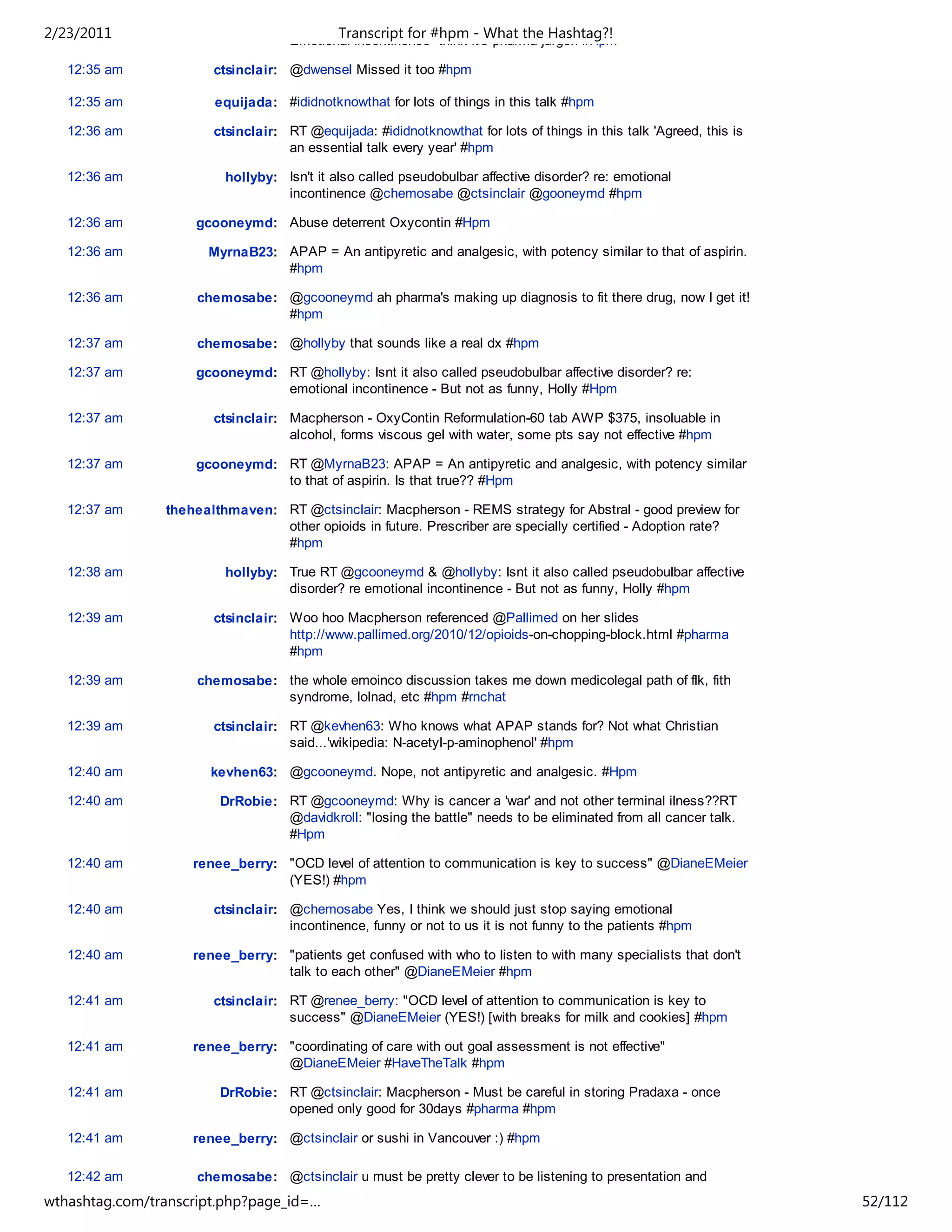 2/23/2011                                   Transcript for #hpm - What the Hashtag?!
                                    Emotional incontinence- think it's pharma jargon #Hpm

   12:35 am            ctsinclair: @dwensel Missed it too #hpm

   12:35 am            equijada: #ididnotknowthat for lots of things in this talk #hpm

   12:36 am            ctsinclair: RT @equijada: #ididnotknowthat for lots of things in this talk 'Agreed, this is
                                   an essential talk every year' #hpm

   12:36 am              hollyby: Isn't it also called pseudobulbar affective disorder? re: emotional
                                  incontinence @chemosabe @ctsinclair @gooneymd #hpm

   12:36 am         gcooneymd: Abuse deterrent Oxycontin #Hpm

   12:36 am           MyrnaB23: APAP = An antipyretic and analgesic, with potency similar to that of aspirin.
                                #hpm

   12:36 am          chemosabe: @gcooneymd ah pharma's making up diagnosis to fit there drug, now I get it!
                                #hpm

   12:37 am          chemosabe: @hollyby that sounds like a real dx #hpm

   12:37 am         gcooneymd: RT @hollyby: Isnt it also called pseudobulbar affective disorder? re:
                               emotional incontinence - But not as funny, Holly #Hpm

   12:37 am            ctsinclair: Macpherson - OxyContin Reformulation-60 tab AWP $375, insoluable in
                                   alcohol, forms viscous gel with water, some pts say not effective #hpm

   12:37 am         gcooneymd: RT @MyrnaB23: APAP = An antipyretic and analgesic, with potency similar
                               to that of aspirin. Is that true?? #Hpm

   12:37 am     thehealthmaven: RT @ctsinclair: Macpherson - REMS strategy for Abstral - good preview for
                                other opioids in future. Prescriber are specially certified - Adoption rate?
                                #hpm

   12:38 am              hollyby: True RT @gcooneymd & @hollyby: Isnt it also called pseudobulbar affective
                                  disorder? re emotional incontinence - But not as funny, Holly #hpm

   12:39 am            ctsinclair: Woo hoo Macpherson referenced @Pallimed on her slides
                                   http://www.pallimed.org/2010/12/opioids-on-chopping-block.html #pharma
                                   #hpm

   12:39 am          chemosabe: the whole emoinco discussion takes me down medicolegal path of flk, fith
                                syndrome, lolnad, etc #hpm #rnchat

   12:39 am            ctsinclair: RT @kevhen63: Who knows what APAP stands for? Not what Christian
                                   said...'wikipedia: N-acetyl-p-aminophenol' #hpm

   12:40 am            kevhen63: @gcooneymd. Nope, not antipyretic and analgesic. #Hpm

   12:40 am             DrRobie: RT @gcooneymd: Why is cancer a 'war' and not other terminal ilness??RT
                                 @davidkroll: "losing the battle" needs to be eliminated from all cancer talk.
                                 #Hpm

   12:40 am         renee_berry: "OCD level of attention to communication is key to success" @DianeEMeier
                                 (YES!) #hpm

   12:40 am            ctsinclair: @chemosabe Yes, I think we should just stop saying emotional
                                   incontinence, funny or not to us it is not funny to the patients #hpm

   12:40 am         renee_berry: "patients get confused with who to listen to with many specialists that don't
                                 talk to each other" @DianeEMeier #hpm

   12:41 am            ctsinclair: RT @renee_berry: "OCD level of attention to communication is key to
                                   success" @DianeEMeier (YES!) [with breaks for milk and cookies] #hpm

   12:41 am         renee_berry: "coordinating of care with out goal assessment is not effective"
                                 @DianeEMeier #HaveTheTalk #hpm

   12:41 am             DrRobie: RT @ctsinclair: Macpherson - Must be careful in storing Pradaxa - once
                                 opened only good for 30days #pharma #hpm

   12:41 am         renee_berry: @ctsinclair or sushi in Vancouver :) #hpm

   12:42 am          chemosabe: @ctsinclair u must be pretty clever to be listening to presentation and
                                chatting #hpm
wthashtag.com/transcript.php?page_id=…                                                                               52/112
 