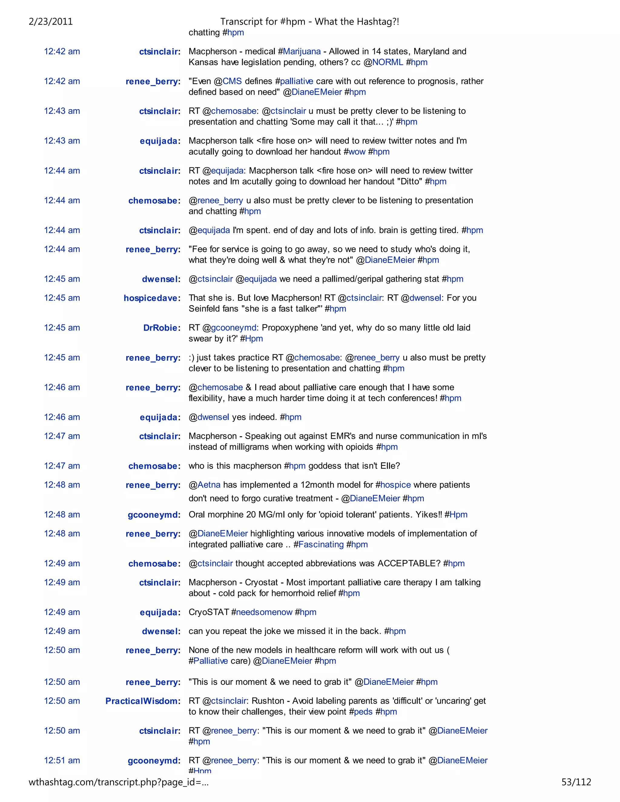 2/23/2011                                    Transcript for #hpm - What the Hashtag?!
                                     chatting #hpm

   12:42 am             ctsinclair: Macpherson - medical #Marijuana - Allowed in 14 states, Maryland and
                                    Kansas have legislation pending, others? cc @NORML #hpm

   12:42 am          renee_berry: "Even @CMS defines #palliative care with out reference to prognosis, rather
                                  defined based on need" @DianeEMeier #hpm

   12:43 am             ctsinclair: RT @chemosabe: @ctsinclair u must be pretty clever to be listening to
                                    presentation and chatting 'Some may call it that... ;)' #hpm

   12:43 am             equijada: Macpherson talk <fire hose on> will need to review twitter notes and I'm
                                  acutally going to download her handout #wow #hpm

   12:44 am             ctsinclair: RT @equijada: Macpherson talk <fire hose on> will need to review twitter
                                    notes and Im acutally going to download her handout "Ditto" #hpm

   12:44 am          chemosabe: @renee_berry u also must be pretty clever to be listening to presentation
                                and chatting #hpm

   12:44 am             ctsinclair: @equijada I'm spent. end of day and lots of info. brain is getting tired. #hpm

   12:44 am          renee_berry: "Fee for service is going to go away, so we need to study who's doing it,
                                  what they're doing well & what they're not" @DianeEMeier #hpm

   12:45 am              dwensel: @ctsinclair @equijada we need a pallimed/geripal gathering stat #hpm

   12:45 am         hospicedave: That she is. But love Macpherson! RT @ctsinclair: RT @dwensel: For you
                                 Seinfeld fans "she is a fast talker"' #hpm

   12:45 am              DrRobie: RT @gcooneymd: Propoxyphene 'and yet, why do so many little old laid
                                  swear by it?' #Hpm

   12:45 am          renee_berry: :) just takes practice RT @chemosabe: @renee_berry u also must be pretty
                                  clever to be listening to presentation and chatting #hpm

   12:46 am          renee_berry: @chemosabe & I read about palliative care enough that I have some
                                  flexibility, have a much harder time doing it at tech conferences! #hpm

   12:46 am             equijada: @dwensel yes indeed. #hpm

   12:47 am             ctsinclair: Macpherson - Speaking out against EMR's and nurse communication in ml's
                                    instead of milligrams when working with opioids #hpm

   12:47 am          chemosabe: who is this macpherson #hpm goddess that isn't Elle?

   12:48 am          renee_berry: @Aetna has implemented a 12month model for #hospice where patients
                                     don't need to forgo curative treatment - @DianeEMeier #hpm
   12:48 am          gcooneymd: Oral morphine 20 MG/ml only for 'opioid tolerant' patients. Yikes!! #Hpm

   12:48 am          renee_berry: @DianeEMeier highlighting various innovative models of implementation of
                                  integrated palliative care .. #Fascinating #hpm

   12:49 am          chemosabe: @ctsinclair thought accepted abbreviations was ACCEPTABLE? #hpm

   12:49 am             ctsinclair: Macpherson - Cryostat - Most important palliative care therapy I am talking
                                    about - cold pack for hemorrhoid relief #hpm

   12:49 am             equijada: CryoSTAT #needsomenow #hpm

   12:49 am              dwensel: can you repeat the joke we missed it in the back. #hpm

   12:50 am          renee_berry: None of the new models in healthcare reform will work with out us (
                                  #Palliative care) @DianeEMeier #hpm

   12:50 am          renee_berry: "This is our moment & we need to grab it" @DianeEMeier #hpm

   12:50 am     PracticalWisdom: RT @ctsinclair: Rushton - Avoid labeling parents as 'difficult' or 'uncaring' get
                                 to know their challenges, their view point #peds #hpm

   12:50 am             ctsinclair: RT @renee_berry: "This is our moment & we need to grab it" @DianeEMeier
                                    #hpm

   12:51 am          gcooneymd: RT @renee_berry: "This is our moment & we need to grab it" @DianeEMeier
                                #Hpm
wthashtag.com/transcript.php?page_id=…                                                                               53/112
 