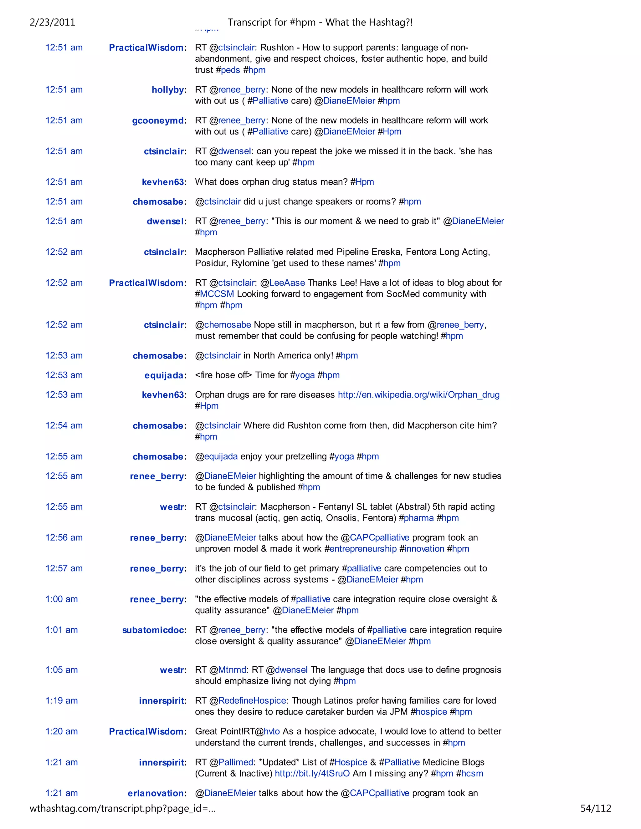 2/23/2011                                   Transcript for #hpm - What the Hashtag?!
                                    #Hpm

   12:51 am     PracticalWisdom: RT @ctsinclair: Rushton - How to support parents: language of non-
                                 abandonment, give and respect choices, foster authentic hope, and build
                                 trust #peds #hpm

   12:51 am               hollyby: RT @renee_berry: None of the new models in healthcare reform will work
                                   with out us ( #Palliative care) @DianeEMeier #hpm

   12:51 am          gcooneymd: RT @renee_berry: None of the new models in healthcare reform will work
                                with out us ( #Palliative care) @DianeEMeier #Hpm

   12:51 am             ctsinclair: RT @dwensel: can you repeat the joke we missed it in the back. 'she has
                                    too many cant keep up' #hpm

   12:51 am            kevhen63: What does orphan drug status mean? #Hpm

   12:51 am          chemosabe: @ctsinclair did u just change speakers or rooms? #hpm

   12:51 am             dwensel: RT @renee_berry: "This is our moment & we need to grab it" @DianeEMeier
                                 #hpm

   12:52 am             ctsinclair: Macpherson Palliative related med Pipeline Ereska, Fentora Long Acting,
                                    Posidur, Rylomine 'get used to these names' #hpm

   12:52 am     PracticalWisdom: RT @ctsinclair: @LeeAase Thanks Lee! Have a lot of ideas to blog about for
                                 #MCCSM Looking forward to engagement from SocMed community with
                                 #hpm #hpm

   12:52 am             ctsinclair: @chemosabe Nope still in macpherson, but rt a few from @renee_berry,
                                    must remember that could be confusing for people watching! #hpm

   12:53 am          chemosabe: @ctsinclair in North America only! #hpm

   12:53 am             equijada: <fire hose off> Time for #yoga #hpm

   12:53 am            kevhen63: Orphan drugs are for rare diseases http://en.wikipedia.org/wiki/Orphan_drug
                                 #Hpm

   12:54 am          chemosabe: @ctsinclair Where did Rushton come from then, did Macpherson cite him?
                                #hpm

   12:55 am          chemosabe: @equijada enjoy your pretzelling #yoga #hpm

   12:55 am         renee_berry: @DianeEMeier highlighting the amount of time & challenges for new studies
                                 to be funded & published #hpm

   12:55 am                 westr: RT @ctsinclair: Macpherson - Fentanyl SL tablet (Abstral) 5th rapid acting
                                   trans mucosal (actiq, gen actiq, Onsolis, Fentora) #pharma #hpm

   12:56 am         renee_berry: @DianeEMeier talks about how the @CAPCpalliative program took an
                                 unproven model & made it work #entrepreneurship #innovation #hpm

   12:57 am         renee_berry: it's the job of our field to get primary #palliative care competencies out to
                                 other disciplines across systems - @DianeEMeier #hpm

   1:00 am          renee_berry: "the effective models of #palliative care integration require close oversight &
                                 quality assurance" @DianeEMeier #hpm

   1:01 am         subatomicdoc: RT @renee_berry: "the effective models of #palliative care integration require
                                 close oversight & quality assurance" @DianeEMeier #hpm


   1:05 am                  westr: RT @Mtnmd: RT @dwensel The language that docs use to define prognosis
                                   should emphasize living not dying #hpm

   1:19 am             innerspirit: RT @RedefineHospice: Though Latinos prefer having families care for loved
                                    ones they desire to reduce caretaker burden via JPM #hospice #hpm

   1:20 am      PracticalWisdom: Great Point!RT@hvto As a hospice advocate, I would love to attend to better
                                 understand the current trends, challenges, and successes in #hpm

   1:21 am             innerspirit: RT @Pallimed: *Updated* List of #Hospice & #Palliative Medicine Blogs
                                    (Current & Inactive) http://bit.ly/4tSruO Am I missing any? #hpm #hcsm

   1:21 am          erlanovation: @DianeEMeier talks about how the @CAPCpalliative program took an
wthashtag.com/transcript.php?page_id=…                                                                             54/112
 