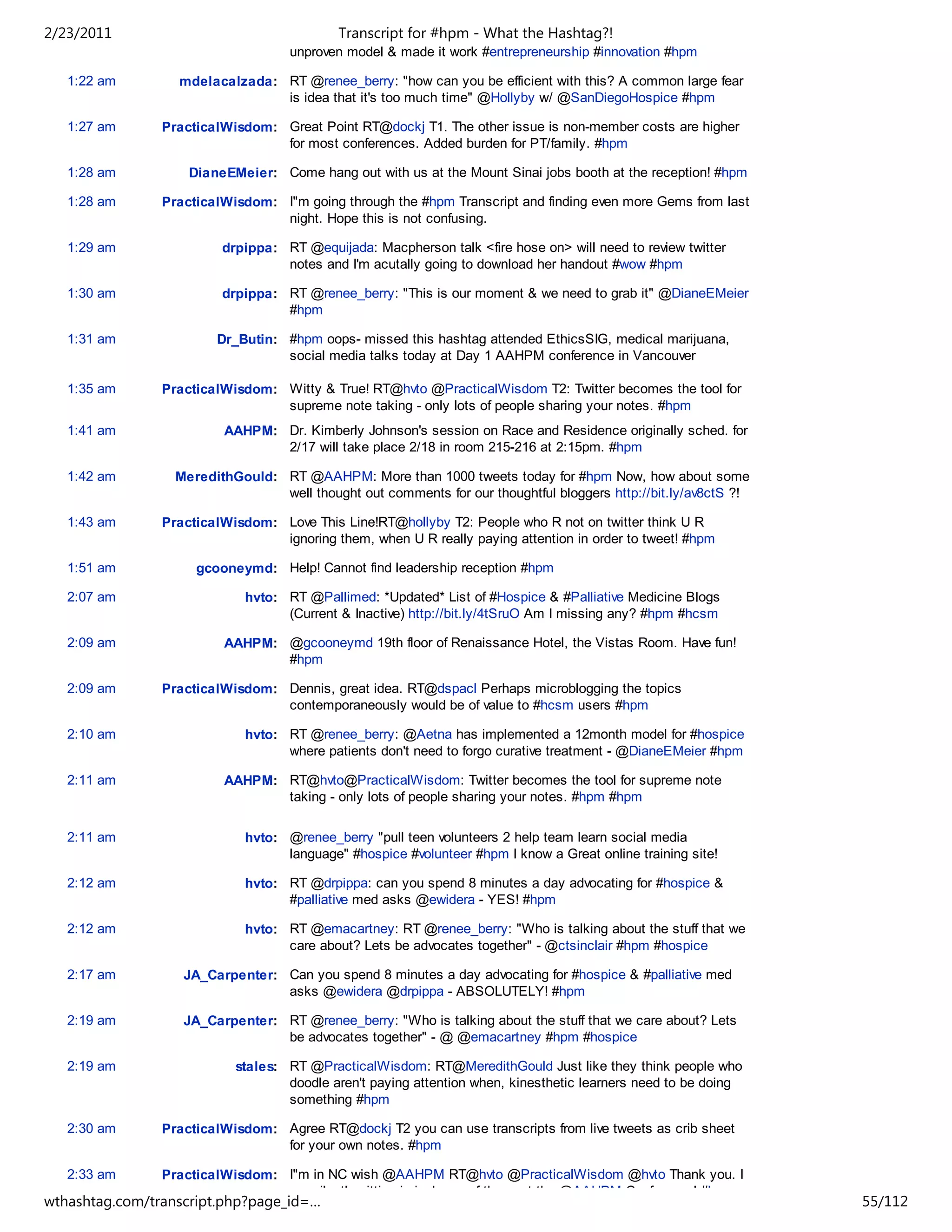 2/23/2011                                   Transcript for #hpm - What the Hashtag?!
                                    unproven model & made it work #entrepreneurship #innovation #hpm

   1:22 am        mdelacalzada: RT @renee_berry: "how can you be efficient with this? A common large fear
                                is idea that it's too much time" @Hollyby w/ @SanDiegoHospice #hpm

   1:27 am      PracticalWisdom: Great Point RT@dockj T1. The other issue is non-member costs are higher
                                 for most conferences. Added burden for PT/family. #hpm

   1:28 am          DianeEMeier: Come hang out with us at the Mount Sinai jobs booth at the reception! #hpm

   1:28 am      PracticalWisdom: I"m going through the #hpm Transcript and finding even more Gems from last
                                 night. Hope this is not confusing.

   1:29 am               drpippa: RT @equijada: Macpherson talk <fire hose on> will need to review twitter
                                  notes and I'm acutally going to download her handout #wow #hpm

   1:30 am               drpippa: RT @renee_berry: "This is our moment & we need to grab it" @DianeEMeier
                                  #hpm

   1:31 am              Dr_Butin: #hpm oops- missed this hashtag attended EthicsSIG, medical marijuana,
                                  social media talks today at Day 1 AAHPM conference in Vancouver

   1:35 am      PracticalWisdom: Witty & True! RT@hvto @PracticalWisdom T2: Twitter becomes the tool for
                                 supreme note taking - only lots of people sharing your notes. #hpm
   1:41 am               AAHPM: Dr. Kimberly Johnson's session on Race and Residence originally sched. for
                                2/17 will take place 2/18 in room 215-216 at 2:15pm. #hpm

   1:42 am        MeredithGould: RT @AAHPM: More than 1000 tweets today for #hpm Now, how about some
                                 well thought out comments for our thoughtful bloggers http://bit.ly/av8ctS ?!

   1:43 am      PracticalWisdom: Love This Line!RT@hollyby T2: People who R not on twitter think U R
                                 ignoring them, when U R really paying attention in order to tweet! #hpm

   1:51 am           gcooneymd: Help! Cannot find leadership reception #hpm

   2:07 am                   hvto: RT @Pallimed: *Updated* List of #Hospice & #Palliative Medicine Blogs
                                   (Current & Inactive) http://bit.ly/4tSruO Am I missing any? #hpm #hcsm

   2:09 am               AAHPM: @gcooneymd 19th floor of Renaissance Hotel, the Vistas Room. Have fun!
                                #hpm

   2:09 am      PracticalWisdom: Dennis, great idea. RT@dspacl Perhaps microblogging the topics
                                 contemporaneously would be of value to #hcsm users #hpm

   2:10 am                   hvto: RT @renee_berry: @Aetna has implemented a 12month model for #hospice
                                   where patients don't need to forgo curative treatment - @DianeEMeier #hpm

   2:11 am               AAHPM: RT@hvto@PracticalWisdom: Twitter becomes the tool for supreme note
                                taking - only lots of people sharing your notes. #hpm #hpm

   2:11 am                   hvto: @renee_berry "pull teen volunteers 2 help team learn social media
                                   language" #hospice #volunteer #hpm I know a Great online training site!

   2:12 am                   hvto: RT @drpippa: can you spend 8 minutes a day advocating for #hospice &
                                   #palliative med asks @ewidera - YES! #hpm

   2:12 am                   hvto: RT @emacartney: RT @renee_berry: "Who is talking about the stuff that we
                                   care about? Lets be advocates together" - @ctsinclair #hpm #hospice

   2:17 am         JA_Carpenter: Can you spend 8 minutes a day advocating for #hospice & #palliative med
                                 asks @ewidera @drpippa - ABSOLUTELY! #hpm

   2:19 am         JA_Carpenter: RT @renee_berry: "Who is talking about the stuff that we care about? Lets
                                 be advocates together" - @ @emacartney #hpm #hospice

   2:19 am                 stales: RT @PracticalWisdom: RT@MeredithGould Just like they think people who
                                   doodle aren't paying attention when, kinesthetic learners need to be doing
                                   something #hpm

   2:30 am      PracticalWisdom: Agree RT@dockj T2 you can use transcripts from live tweets as crib sheet
                                 for your own notes. #hpm

   2:33 am      PracticalWisdom: I"m in NC wish @AAHPM RT@hvto @PracticalWisdom @hvto Thank you. I
                                 am silently sitting in jealousy of those at the @AAHPM Conference! #hpm
wthashtag.com/transcript.php?page_id=…                                                                           55/112
 