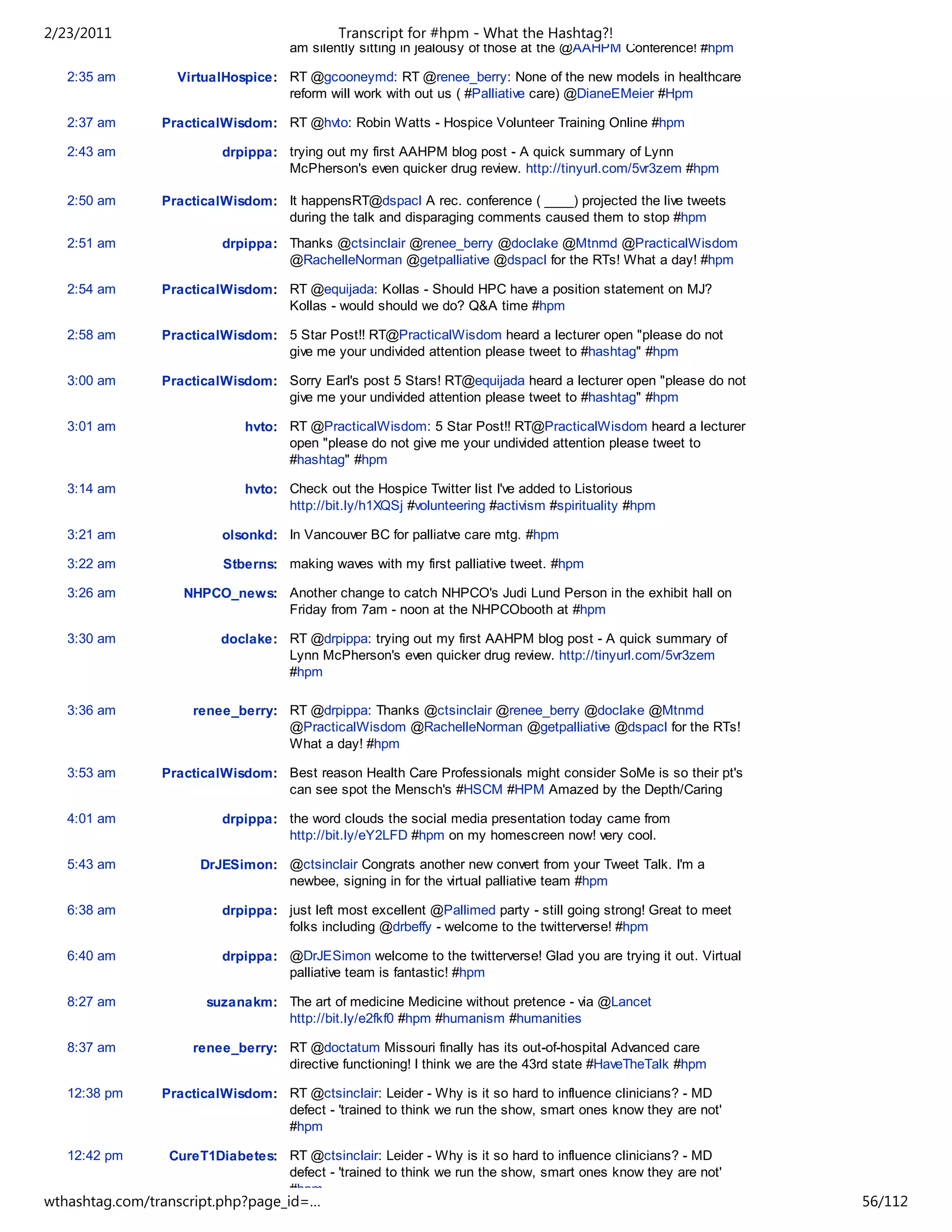 2/23/2011                                   Transcript for #hpm - What the Hashtag?!
                                    am silently sitting in jealousy of those at the @AAHPM Conference! #hpm

   2:35 am        VirtualHospice: RT @gcooneymd: RT @renee_berry: None of the new models in healthcare
                                  reform will work with out us ( #Palliative care) @DianeEMeier #Hpm

   2:37 am      PracticalWisdom: RT @hvto: Robin Watts - Hospice Volunteer Training Online #hpm

   2:43 am               drpippa: trying out my first AAHPM blog post - A quick summary of Lynn
                                  McPherson's even quicker drug review. http://tinyurl.com/5vr3zem #hpm

   2:50 am      PracticalWisdom: It happensRT@dspacl A rec. conference ( ____) projected the live tweets
                                 during the talk and disparaging comments caused them to stop #hpm
   2:51 am               drpippa: Thanks @ctsinclair @renee_berry @doclake @Mtnmd @PracticalWisdom
                                  @RachelleNorman @getpalliative @dspacl for the RTs! What a day! #hpm

   2:54 am      PracticalWisdom: RT @equijada: Kollas - Should HPC have a position statement on MJ?
                                 Kollas - would should we do? Q&A time #hpm

   2:58 am      PracticalWisdom: 5 Star Post!! RT@PracticalWisdom heard a lecturer open "please do not
                                 give me your undivided attention please tweet to #hashtag" #hpm

   3:00 am      PracticalWisdom: Sorry Earl's post 5 Stars! RT@equijada heard a lecturer open "please do not
                                 give me your undivided attention please tweet to #hashtag" #hpm

   3:01 am                   hvto: RT @PracticalWisdom: 5 Star Post!! RT@PracticalWisdom heard a lecturer
                                   open "please do not give me your undivided attention please tweet to
                                   #hashtag" #hpm

   3:14 am                   hvto: Check out the Hospice Twitter list I've added to Listorious
                                   http://bit.ly/h1XQSj #volunteering #activism #spirituality #hpm

   3:21 am               olsonkd: In Vancouver BC for palliatve care mtg. #hpm

   3:22 am               Stberns: making waves with my first palliative tweet. #hpm

   3:26 am         NHPCO_news: Another change to catch NHPCO's Judi Lund Person in the exhibit hall on
                               Friday from 7am - noon at the NHPCObooth at #hpm

   3:30 am               doclake: RT @drpippa: trying out my first AAHPM blog post - A quick summary of
                                  Lynn McPherson's even quicker drug review. http://tinyurl.com/5vr3zem
                                  #hpm

   3:36 am           renee_berry: RT @drpippa: Thanks @ctsinclair @renee_berry @doclake @Mtnmd
                                  @PracticalWisdom @RachelleNorman @getpalliative @dspacl for the RTs!
                                  What a day! #hpm

   3:53 am      PracticalWisdom: Best reason Health Care Professionals might consider SoMe is so their pt's
                                 can see spot the Mensch's #HSCM #HPM Amazed by the Depth/Caring

   4:01 am               drpippa: the word clouds the social media presentation today came from
                                  http://bit.ly/eY2LFD #hpm on my homescreen now! very cool.

   5:43 am            DrJESimon: @ctsinclair Congrats another new convert from your Tweet Talk. I'm a
                                 newbee, signing in for the virtual palliative team #hpm

   6:38 am               drpippa: just left most excellent @Pallimed party - still going strong! Great to meet
                                  folks including @drbeffy - welcome to the twitterverse! #hpm

   6:40 am               drpippa: @DrJESimon welcome to the twitterverse! Glad you are trying it out. Virtual
                                  palliative team is fantastic! #hpm

   8:27 am             suzanakm: The art of medicine Medicine without pretence - via @Lancet
                                 http://bit.ly/e2fkf0 #hpm #humanism #humanities

   8:37 am           renee_berry: RT @doctatum Missouri finally has its out-of-hospital Advanced care
                                  directive functioning! I think we are the 43rd state #HaveTheTalk #hpm

   12:38 pm     PracticalWisdom: RT @ctsinclair: Leider - Why is it so hard to influence clinicians? - MD
                                 defect - 'trained to think we run the show, smart ones know they are not'
                                 #hpm

   12:42 pm      CureT1Diabetes: RT @ctsinclair: Leider - Why is it so hard to influence clinicians? - MD
                                 defect - 'trained to think we run the show, smart ones know they are not'
                                 #hpm
wthashtag.com/transcript.php?page_id=…                                                                           56/112
 