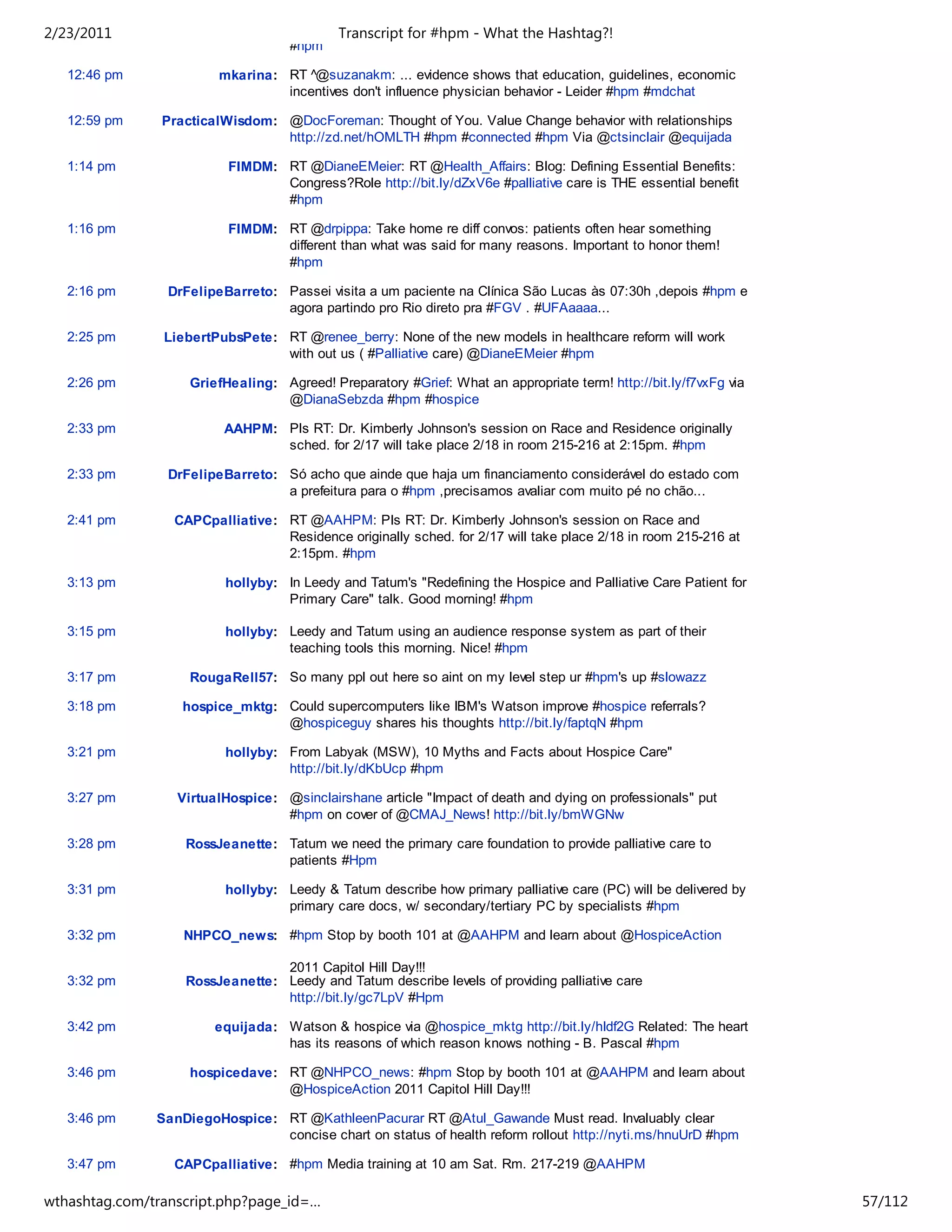 2/23/2011                                   Transcript for #hpm - What the Hashtag?!
                                    #hpm

   12:46 pm             mkarina: RT ^@suzanakm: ... evidence shows that education, guidelines, economic
                                 incentives don't influence physician behavior - Leider #hpm #mdchat

   12:59 pm     PracticalWisdom: @DocForeman: Thought of You. Value Change behavior with relationships
                                 http://zd.net/hOMLTH #hpm #connected #hpm Via @ctsinclair @equijada

   1:14 pm                FIMDM: RT @DianeEMeier: RT @Health_Affairs: Blog: Defining Essential Benefits:
                                 Congress?Role http://bit.ly/dZxV6e #palliative care is THE essential benefit
                                 #hpm

   1:16 pm                FIMDM: RT @drpippa: Take home re diff convos: patients often hear something
                                 different than what was said for many reasons. Important to honor them!
                                 #hpm

   2:16 pm       DrFelipeBarreto: Passei visita a um paciente na Clínica São Lucas às 07:30h ,depois #hpm e
                                  agora partindo pro Rio direto pra #FGV . #UFAaaaa...

   2:25 pm      LiebertPubsPete: RT @renee_berry: None of the new models in healthcare reform will work
                                 with out us ( #Palliative care) @DianeEMeier #hpm

   2:26 pm          GriefHealing: Agreed! Preparatory #Grief: What an appropriate term! http://bit.ly/f7vxFg via
                                  @DianaSebzda #hpm #hospice

   2:33 pm               AAHPM: Pls RT: Dr. Kimberly Johnson's session on Race and Residence originally
                                sched. for 2/17 will take place 2/18 in room 215-216 at 2:15pm. #hpm

   2:33 pm       DrFelipeBarreto: Só acho que ainde que haja um financiamento considerável do estado com
                                  a prefeitura para o #hpm ,precisamos avaliar com muito pé no chão...

   2:41 pm       CAPCpalliative: RT @AAHPM: Pls RT: Dr. Kimberly Johnson's session on Race and
                                 Residence originally sched. for 2/17 will take place 2/18 in room 215-216 at
                                 2:15pm. #hpm

   3:13 pm               hollyby: In Leedy and Tatum's "Redefining the Hospice and Palliative Care Patient for
                                  Primary Care" talk. Good morning! #hpm

   3:15 pm               hollyby: Leedy and Tatum using an audience response system as part of their
                                  teaching tools this morning. Nice! #hpm

   3:17 pm          RougaRell57: So many ppl out here so aint on my level step ur #hpm's up #slowazz

   3:18 pm         hospice_mktg: Could supercomputers like IBM's Watson improve #hospice referrals?
                                 @hospiceguy shares his thoughts http://bit.ly/faptqN #hpm

   3:21 pm               hollyby: From Labyak (MSW), 10 Myths and Facts about Hospice Care"
                                  http://bit.ly/dKbUcp #hpm

   3:27 pm        VirtualHospice: @sinclairshane article "Impact of death and dying on professionals" put
                                  #hpm on cover of @CMAJ_News! http://bit.ly/bmWGNw

   3:28 pm         RossJeanette: Tatum we need the primary care foundation to provide palliative care to
                                 patients #Hpm

   3:31 pm               hollyby: Leedy & Tatum describe how primary palliative care (PC) will be delivered by
                                  primary care docs, w/ secondary/tertiary PC by specialists #hpm

   3:32 pm         NHPCO_news: #hpm Stop by booth 101 at @AAHPM and learn about @HospiceAction

                                 2011 Capitol Hill Day!!!
   3:32 pm         RossJeanette: Leedy and Tatum describe levels of providing palliative care
                                 http://bit.ly/gc7LpV #Hpm

   3:42 pm              equijada: Watson & hospice via @hospice_mktg http://bit.ly/hIdf2G Related: The heart
                                  has its reasons of which reason knows nothing - B. Pascal #hpm

   3:46 pm          hospicedave: RT @NHPCO_news: #hpm Stop by booth 101 at @AAHPM and learn about
                                 @HospiceAction 2011 Capitol Hill Day!!!

   3:46 pm     SanDiegoHospice: RT @KathleenPacurar RT @Atul_Gawande Must read. Invaluably clear
                                concise chart on status of health reform rollout http://nyti.ms/hnuUrD #hpm

   3:47 pm       CAPCpalliative: #hpm Media training at 10 am Sat. Rm. 217-219 @AAHPM

   3:48 pm       CAPCpalliative: RT @SanDiegoHospice: RT @KathleenPacurar RT @Atul_Gawande Must
wthashtag.com/transcript.php?page_id=…                                                                             57/112
 