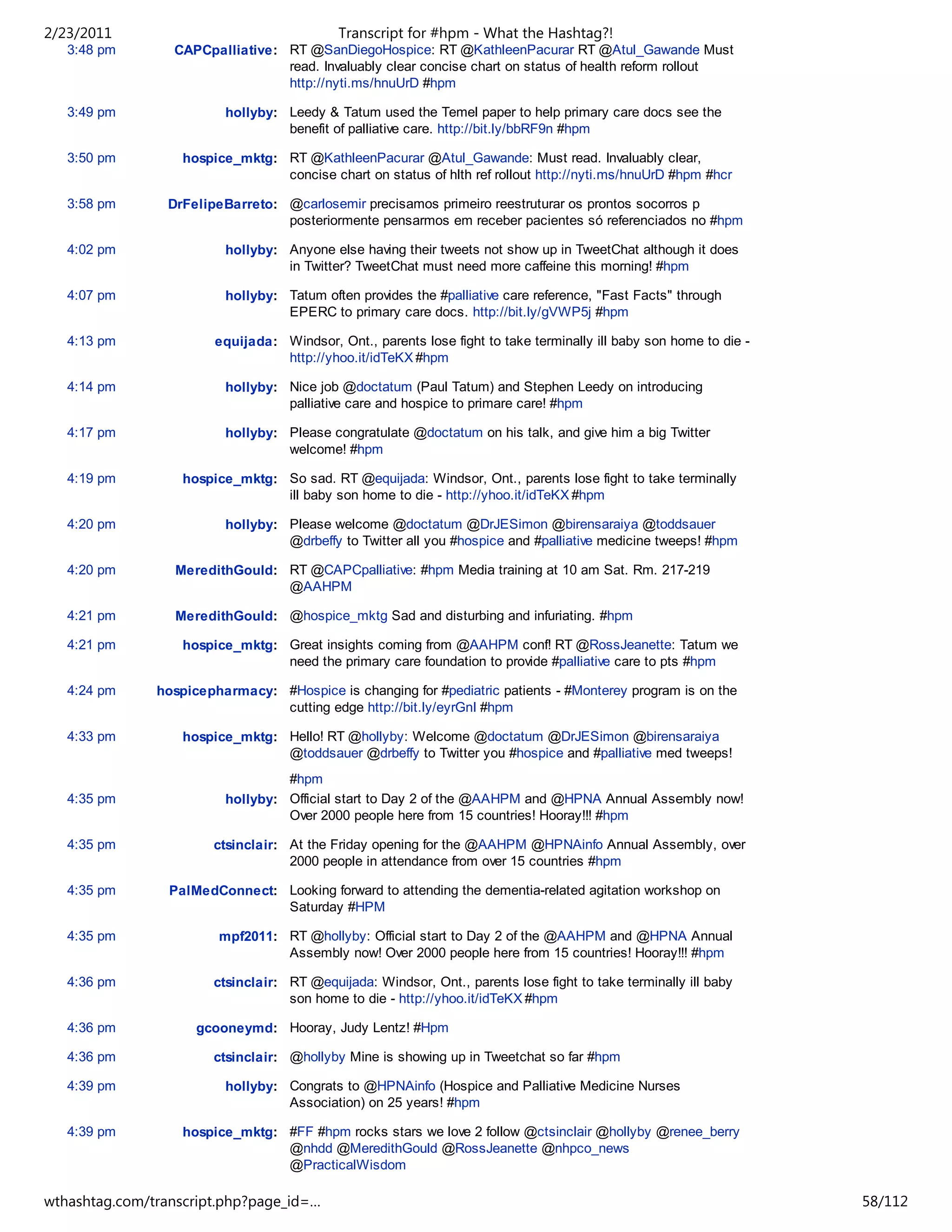 2/23/2011                                   Transcript for #hpm - What the Hashtag?!
   3:48 pm       CAPCpalliative: RT @SanDiegoHospice: RT @KathleenPacurar RT @Atul_Gawande Must
                                 read. Invaluably clear concise chart on status of health reform rollout
                                 http://nyti.ms/hnuUrD #hpm

   3:49 pm               hollyby: Leedy & Tatum used the Temel paper to help primary care docs see the
                                  benefit of palliative care. http://bit.ly/bbRF9n #hpm

   3:50 pm         hospice_mktg: RT @KathleenPacurar @Atul_Gawande: Must read. Invaluably clear,
                                 concise chart on status of hlth ref rollout http://nyti.ms/hnuUrD #hpm #hcr

   3:58 pm       DrFelipeBarreto: @carlosemir precisamos primeiro reestruturar os prontos socorros p
                                  posteriormente pensarmos em receber pacientes só referenciados no #hpm

   4:02 pm               hollyby: Anyone else having their tweets not show up in TweetChat although it does
                                  in Twitter? TweetChat must need more caffeine this morning! #hpm

   4:07 pm               hollyby: Tatum often provides the #palliative care reference, "Fast Facts" through
                                  EPERC to primary care docs. http://bit.ly/gVWP5j #hpm

   4:13 pm              equijada: Windsor, Ont., parents lose fight to take terminally ill baby son home to die -
                                  http://yhoo.it/idTeKX #hpm

   4:14 pm               hollyby: Nice job @doctatum (Paul Tatum) and Stephen Leedy on introducing
                                  palliative care and hospice to primare care! #hpm

   4:17 pm               hollyby: Please congratulate @doctatum on his talk, and give him a big Twitter
                                  welcome! #hpm

   4:19 pm         hospice_mktg: So sad. RT @equijada: Windsor, Ont., parents lose fight to take terminally
                                 ill baby son home to die - http://yhoo.it/idTeKX #hpm

   4:20 pm               hollyby: Please welcome @doctatum @DrJESimon @birensaraiya @toddsauer
                                  @drbeffy to Twitter all you #hospice and #palliative medicine tweeps! #hpm

   4:20 pm        MeredithGould: RT @CAPCpalliative: #hpm Media training at 10 am Sat. Rm. 217-219
                                 @AAHPM

   4:21 pm        MeredithGould: @hospice_mktg Sad and disturbing and infuriating. #hpm

   4:21 pm         hospice_mktg: Great insights coming from @AAHPM conf! RT @RossJeanette: Tatum we
                                 need the primary care foundation to provide #palliative care to pts #hpm

   4:24 pm     hospicepharmacy: #Hospice is changing for #pediatric patients - #Monterey program is on the
                                cutting edge http://bit.ly/eyrGnI #hpm

   4:33 pm         hospice_mktg: Hello! RT @hollyby: Welcome @doctatum @DrJESimon @birensaraiya
                                 @toddsauer @drbeffy to Twitter you #hospice and #palliative med tweeps!
                                  #hpm
   4:35 pm               hollyby: Official start to Day 2 of the @AAHPM and @HPNA Annual Assembly now!
                                  Over 2000 people here from 15 countries! Hooray!!! #hpm

   4:35 pm              ctsinclair: At the Friday opening for the @AAHPM @HPNAinfo Annual Assembly, over
                                    2000 people in attendance from over 15 countries #hpm

   4:35 pm       PalMedConnect: Looking forward to attending the dementia-related agitation workshop on
                                Saturday #HPM

   4:35 pm              mpf2011: RT @hollyby: Official start to Day 2 of the @AAHPM and @HPNA Annual
                                 Assembly now! Over 2000 people here from 15 countries! Hooray!!! #hpm

   4:36 pm              ctsinclair: RT @equijada: Windsor, Ont., parents lose fight to take terminally ill baby
                                    son home to die - http://yhoo.it/idTeKX #hpm

   4:36 pm           gcooneymd: Hooray, Judy Lentz! #Hpm

   4:36 pm              ctsinclair: @hollyby Mine is showing up in Tweetchat so far #hpm

   4:39 pm               hollyby: Congrats to @HPNAinfo (Hospice and Palliative Medicine Nurses
                                  Association) on 25 years! #hpm

   4:39 pm         hospice_mktg: #FF #hpm rocks stars we love 2 follow @ctsinclair @hollyby @renee_berry
                                 @nhdd @MeredithGould @RossJeanette @nhpco_news
                                 @PracticalWisdom

   4:41 pm               ctsinclair:Sean Morrison to award @AAHPM Magno Distinguished #Hospice
wthashtag.com/transcript.php?page_id=…                                                                              58/112
 