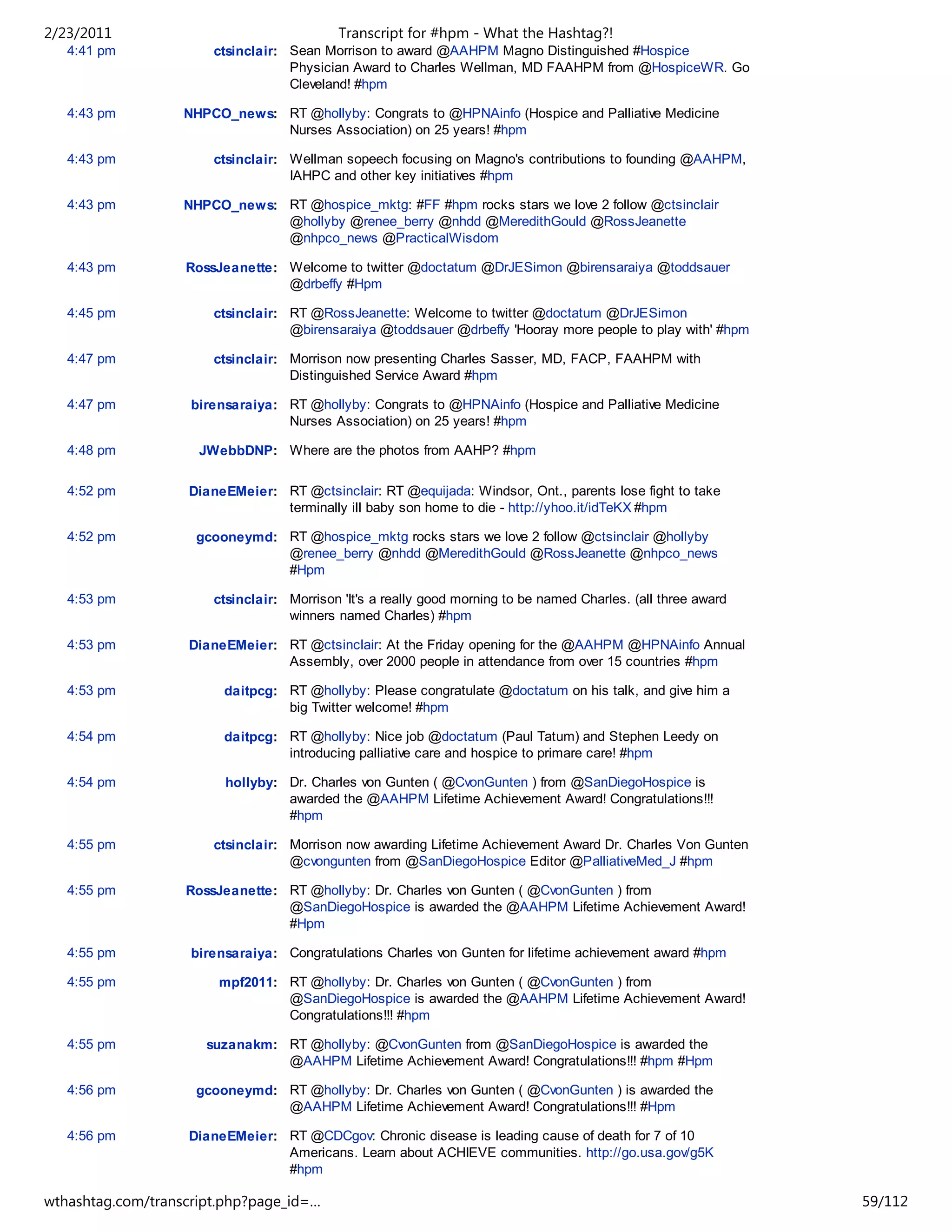 2/23/2011                                  Transcript for #hpm - What the Hashtag?!
   4:41 pm             ctsinclair: Sean Morrison to award @AAHPM Magno Distinguished #Hospice
                                   Physician Award to Charles Wellman, MD FAAHPM from @HospiceWR. Go
                                   Cleveland! #hpm

   4:43 pm         NHPCO_news: RT @hollyby: Congrats to @HPNAinfo (Hospice and Palliative Medicine
                               Nurses Association) on 25 years! #hpm

   4:43 pm             ctsinclair: Wellman sopeech focusing on Magno's contributions to founding @AAHPM,
                                   IAHPC and other key initiatives #hpm

   4:43 pm         NHPCO_news: RT @hospice_mktg: #FF #hpm rocks stars we love 2 follow @ctsinclair
                               @hollyby @renee_berry @nhdd @MeredithGould @RossJeanette
                               @nhpco_news @PracticalWisdom

   4:43 pm         RossJeanette: Welcome to twitter @doctatum @DrJESimon @birensaraiya @toddsauer
                                 @drbeffy #Hpm

   4:45 pm             ctsinclair: RT @RossJeanette: Welcome to twitter @doctatum @DrJESimon
                                   @birensaraiya @toddsauer @drbeffy 'Hooray more people to play with' #hpm

   4:47 pm             ctsinclair: Morrison now presenting Charles Sasser, MD, FACP, FAAHPM with
                                   Distinguished Service Award #hpm

   4:47 pm          birensaraiya: RT @hollyby: Congrats to @HPNAinfo (Hospice and Palliative Medicine
                                  Nurses Association) on 25 years! #hpm

   4:48 pm           JWebbDNP: Where are the photos from AAHP? #hpm

   4:52 pm         DianeEMeier: RT @ctsinclair: RT @equijada: Windsor, Ont., parents lose fight to take
                                terminally ill baby son home to die - http://yhoo.it/idTeKX #hpm

   4:52 pm          gcooneymd: RT @hospice_mktg rocks stars we love 2 follow @ctsinclair @hollyby
                               @renee_berry @nhdd @MeredithGould @RossJeanette @nhpco_news
                               #Hpm

   4:53 pm             ctsinclair: Morrison 'It's a really good morning to be named Charles. (all three award
                                   winners named Charles) #hpm

   4:53 pm         DianeEMeier: RT @ctsinclair: At the Friday opening for the @AAHPM @HPNAinfo Annual
                                Assembly, over 2000 people in attendance from over 15 countries #hpm

   4:53 pm               daitpcg: RT @hollyby: Please congratulate @doctatum on his talk, and give him a
                                  big Twitter welcome! #hpm

   4:54 pm               daitpcg: RT @hollyby: Nice job @doctatum (Paul Tatum) and Stephen Leedy on
                                  introducing palliative care and hospice to primare care! #hpm

   4:54 pm               hollyby: Dr. Charles von Gunten ( @CvonGunten ) from @SanDiegoHospice is
                                  awarded the @AAHPM Lifetime Achievement Award! Congratulations!!!
                                  #hpm

   4:55 pm             ctsinclair: Morrison now awarding Lifetime Achievement Award Dr. Charles Von Gunten
                                   @cvongunten from @SanDiegoHospice Editor @PalliativeMed_J #hpm

   4:55 pm         RossJeanette: RT @hollyby: Dr. Charles von Gunten ( @CvonGunten ) from
                                 @SanDiegoHospice is awarded the @AAHPM Lifetime Achievement Award!
                                 #Hpm

   4:55 pm          birensaraiya: Congratulations Charles von Gunten for lifetime achievement award #hpm

   4:55 pm              mpf2011: RT @hollyby: Dr. Charles von Gunten ( @CvonGunten ) from
                                 @SanDiegoHospice is awarded the @AAHPM Lifetime Achievement Award!
                                 Congratulations!!! #hpm

   4:55 pm            suzanakm: RT @hollyby: @CvonGunten from @SanDiegoHospice is awarded the
                                @AAHPM Lifetime Achievement Award! Congratulations!!! #hpm #Hpm

   4:56 pm          gcooneymd: RT @hollyby: Dr. Charles von Gunten ( @CvonGunten ) is awarded the
                               @AAHPM Lifetime Achievement Award! Congratulations!!! #Hpm

   4:56 pm         DianeEMeier: RT @CDCgov: Chronic disease is leading cause of death for 7 of 10
                                Americans. Learn about ACHIEVE communities. http://go.usa.gov/g5K
                                #hpm

wthashtag.com/transcript.php?page_id=…                                                                          59/112
 