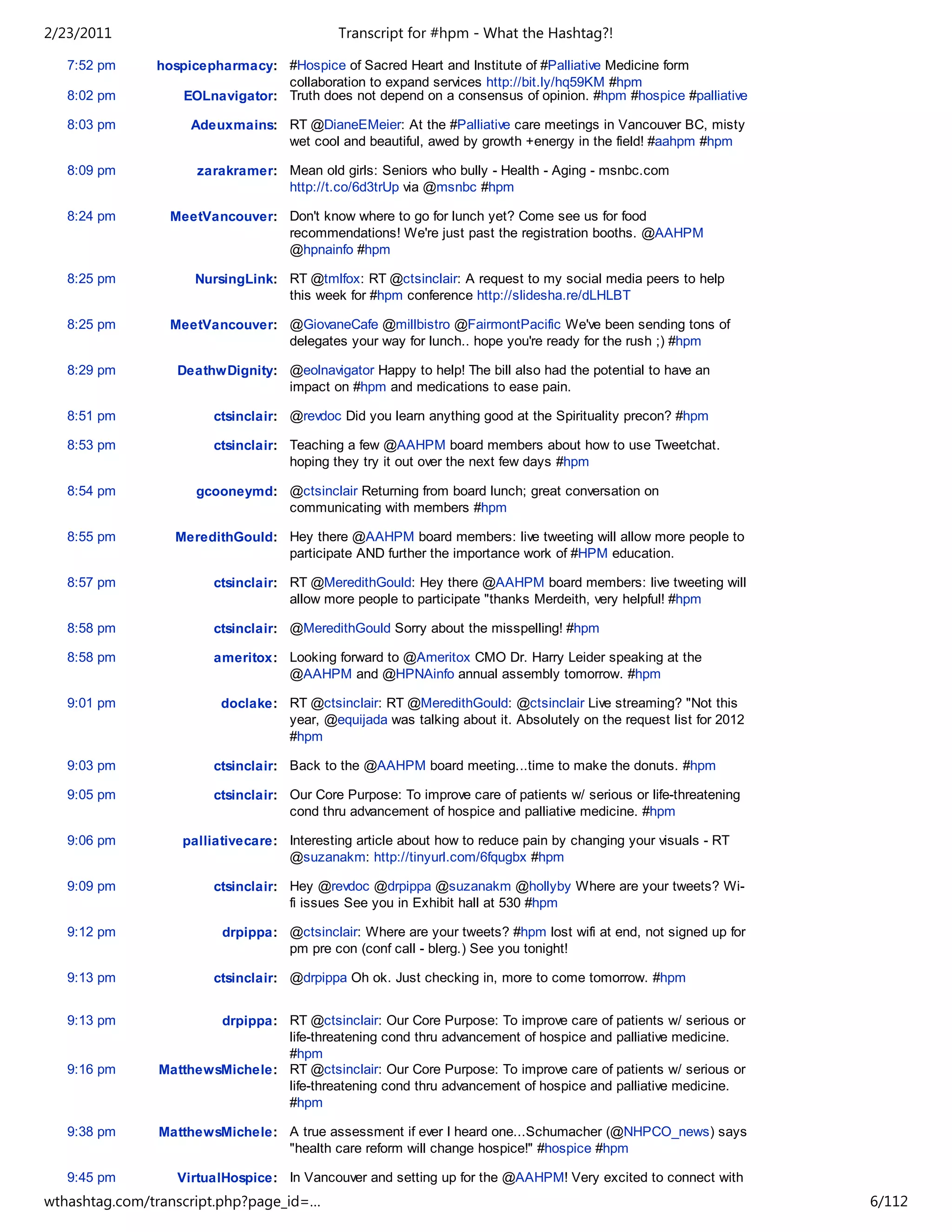 2/23/2011                                   Transcript for #hpm - What the Hashtag?!

   7:52 pm     hospicepharmacy: #Hospice of Sacred Heart and Institute of #Palliative Medicine form
                                 collaboration to expand services http://bit.ly/hq59KM #hpm
   8:02 pm         EOLnavigator: Truth does not depend on a consensus of opinion. #hpm #hospice #palliative

   8:03 pm          Adeuxmains: RT @DianeEMeier: At the #Palliative care meetings in Vancouver BC, misty
                                wet cool and beautiful, awed by growth +energy in the field! #aahpm #hpm

   8:09 pm           zarakramer: Mean old girls: Seniors who bully - Health - Aging - msnbc.com
                                 http://t.co/6d3trUp via @msnbc #hpm

   8:24 pm       MeetVancouver: Don't know where to go for lunch yet? Come see us for food
                                recommendations! We're just past the registration booths. @AAHPM
                                @hpnainfo #hpm

   8:25 pm           NursingLink: RT @tmlfox: RT @ctsinclair: A request to my social media peers to help
                                  this week for #hpm conference http://slidesha.re/dLHLBT

   8:25 pm       MeetVancouver: @GiovaneCafe @millbistro @FairmontPacific We've been sending tons of
                                delegates your way for lunch.. hope you're ready for the rush ;) #hpm

   8:29 pm        DeathwDignity: @eolnavigator Happy to help! The bill also had the potential to have an
                                 impact on #hpm and medications to ease pain.

   8:51 pm              ctsinclair: @revdoc Did you learn anything good at the Spirituality precon? #hpm

   8:53 pm              ctsinclair: Teaching a few @AAHPM board members about how to use Tweetchat.
                                    hoping they try it out over the next few days #hpm

   8:54 pm           gcooneymd: @ctsinclair Returning from board lunch; great conversation on
                                communicating with members #hpm

   8:55 pm        MeredithGould: Hey there @AAHPM board members: live tweeting will allow more people to
                                 participate AND further the importance work of #HPM education.

   8:57 pm              ctsinclair: RT @MeredithGould: Hey there @AAHPM board members: live tweeting will
                                    allow more people to participate "thanks Merdeith, very helpful! #hpm

   8:58 pm              ctsinclair: @MeredithGould Sorry about the misspelling! #hpm

   8:58 pm              ameritox: Looking forward to @Ameritox CMO Dr. Harry Leider speaking at the
                                  @AAHPM and @HPNAinfo annual assembly tomorrow. #hpm

   9:01 pm               doclake: RT @ctsinclair: RT @MeredithGould: @ctsinclair Live streaming? "Not this
                                  year, @equijada was talking about it. Absolutely on the request list for 2012
                                  #hpm

   9:03 pm              ctsinclair: Back to the @AAHPM board meeting...time to make the donuts. #hpm

   9:05 pm              ctsinclair: Our Core Purpose: To improve care of patients w/ serious or life-threatening
                                    cond thru advancement of hospice and palliative medicine. #hpm

   9:06 pm         palliativecare: Interesting article about how to reduce pain by changing your visuals - RT
                                   @suzanakm: http://tinyurl.com/6fqugbx #hpm

   9:09 pm              ctsinclair: Hey @revdoc @drpippa @suzanakm @hollyby Where are your tweets? Wi-
                                    fi issues See you in Exhibit hall at 530 #hpm

   9:12 pm               drpippa: @ctsinclair: Where are your tweets? #hpm lost wifi at end, not signed up for
                                  pm pre con (conf call - blerg.) See you tonight!

   9:13 pm              ctsinclair: @drpippa Oh ok. Just checking in, more to come tomorrow. #hpm


   9:13 pm             drpippa: RT @ctsinclair: Our Core Purpose: To improve care of patients w/ serious or
                                life-threatening cond thru advancement of hospice and palliative medicine.
                                #hpm
   9:16 pm     MatthewsMichele: RT @ctsinclair: Our Core Purpose: To improve care of patients w/ serious or
                                life-threatening cond thru advancement of hospice and palliative medicine.
                                #hpm

   9:38 pm     MatthewsMichele: A true assessment if ever I heard one...Schumacher (@NHPCO_news) says
                                "health care reform will change hospice!" #hospice #hpm

   9:45 pm        VirtualHospice: In Vancouver and setting up for the @AAHPM! Very excited to connect with
                                  visitors from near and far! #hpm
wthashtag.com/transcript.php?page_id=…                                                                             6/112
 