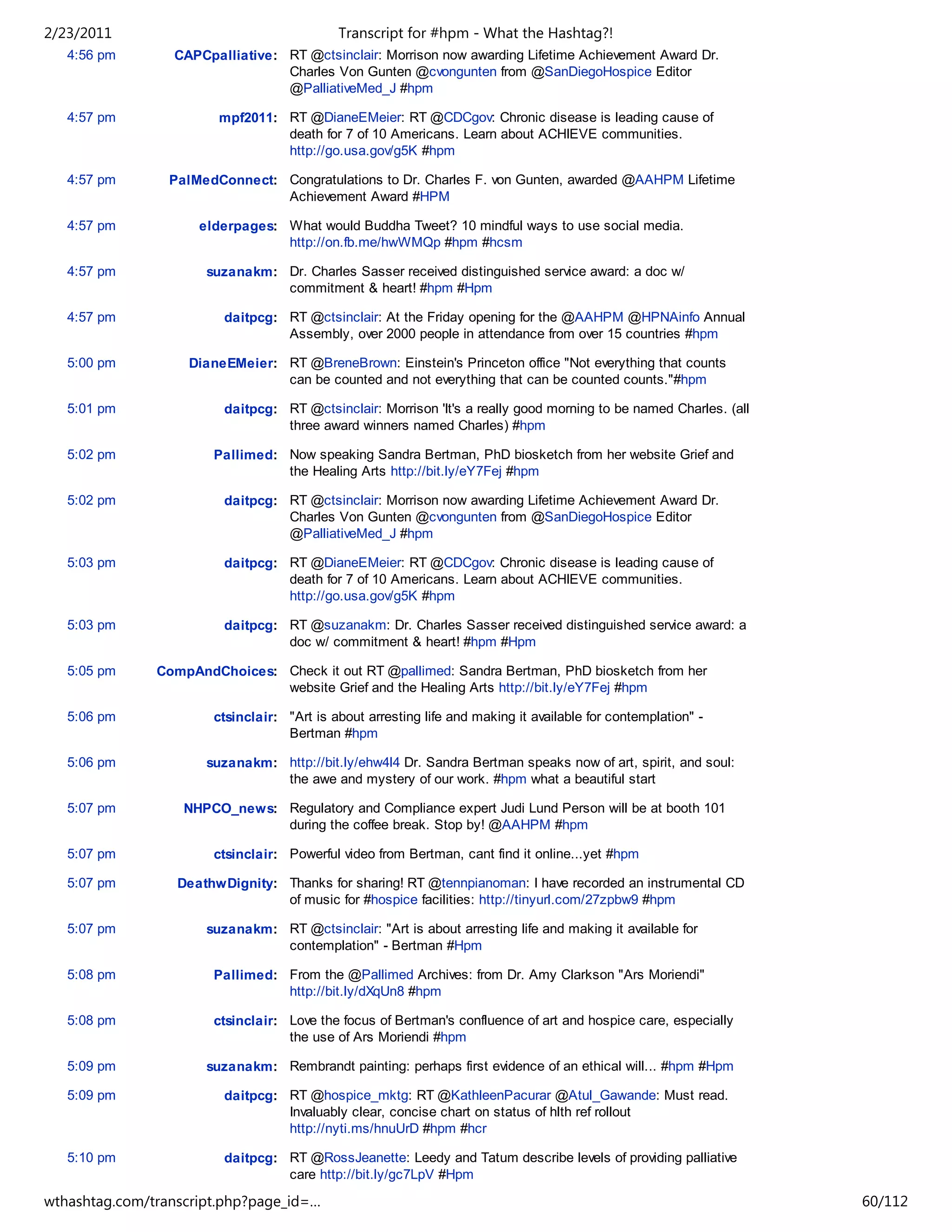 2/23/2011                                   Transcript for #hpm - What the Hashtag?!
   4:56 pm       CAPCpalliative: RT @ctsinclair: Morrison now awarding Lifetime Achievement Award Dr.
                                 Charles Von Gunten @cvongunten from @SanDiegoHospice Editor
                                 @PalliativeMed_J #hpm

   4:57 pm              mpf2011: RT @DianeEMeier: RT @CDCgov: Chronic disease is leading cause of
                                 death for 7 of 10 Americans. Learn about ACHIEVE communities.
                                 http://go.usa.gov/g5K #hpm

   4:57 pm       PalMedConnect: Congratulations to Dr. Charles F. von Gunten, awarded @AAHPM Lifetime
                                Achievement Award #HPM

   4:57 pm           elderpages: What would Buddha Tweet? 10 mindful ways to use social media.
                                 http://on.fb.me/hwWMQp #hpm #hcsm

   4:57 pm            suzanakm: Dr. Charles Sasser received distinguished service award: a doc w/
                                commitment & heart! #hpm #Hpm

   4:57 pm               daitpcg: RT @ctsinclair: At the Friday opening for the @AAHPM @HPNAinfo Annual
                                  Assembly, over 2000 people in attendance from over 15 countries #hpm

   5:00 pm         DianeEMeier: RT @BreneBrown: Einstein's Princeton office "Not everything that counts
                                can be counted and not everything that can be counted counts."#hpm

   5:01 pm               daitpcg: RT @ctsinclair: Morrison 'It's a really good morning to be named Charles. (all
                                  three award winners named Charles) #hpm

   5:02 pm             Pallimed: Now speaking Sandra Bertman, PhD biosketch from her website Grief and
                                 the Healing Arts http://bit.ly/eY7Fej #hpm

   5:02 pm               daitpcg: RT @ctsinclair: Morrison now awarding Lifetime Achievement Award Dr.
                                  Charles Von Gunten @cvongunten from @SanDiegoHospice Editor
                                  @PalliativeMed_J #hpm

   5:03 pm               daitpcg: RT @DianeEMeier: RT @CDCgov: Chronic disease is leading cause of
                                  death for 7 of 10 Americans. Learn about ACHIEVE communities.
                                  http://go.usa.gov/g5K #hpm

   5:03 pm               daitpcg: RT @suzanakm: Dr. Charles Sasser received distinguished service award: a
                                  doc w/ commitment & heart! #hpm #Hpm

   5:05 pm     CompAndChoices: Check it out RT @pallimed: Sandra Bertman, PhD biosketch from her
                               website Grief and the Healing Arts http://bit.ly/eY7Fej #hpm

   5:06 pm             ctsinclair: "Art is about arresting life and making it available for contemplation" -
                                   Bertman #hpm

   5:06 pm            suzanakm: http://bit.ly/ehw4l4 Dr. Sandra Bertman speaks now of art, spirit, and soul:
                                the awe and mystery of our work. #hpm what a beautiful start

   5:07 pm         NHPCO_news: Regulatory and Compliance expert Judi Lund Person will be at booth 101
                               during the coffee break. Stop by! @AAHPM #hpm

   5:07 pm             ctsinclair: Powerful video from Bertman, cant find it online...yet #hpm

   5:07 pm        DeathwDignity: Thanks for sharing! RT @tennpianoman: I have recorded an instrumental CD
                                 of music for #hospice facilities: http://tinyurl.com/27zpbw9 #hpm

   5:07 pm            suzanakm: RT @ctsinclair: "Art is about arresting life and making it available for
                                contemplation" - Bertman #Hpm

   5:08 pm             Pallimed: From the @Pallimed Archives: from Dr. Amy Clarkson "Ars Moriendi"
                                 http://bit.ly/dXqUn8 #hpm

   5:08 pm             ctsinclair: Love the focus of Bertman's confluence of art and hospice care, especially
                                   the use of Ars Moriendi #hpm

   5:09 pm            suzanakm: Rembrandt painting: perhaps first evidence of an ethical will... #hpm #Hpm

   5:09 pm               daitpcg: RT @hospice_mktg: RT @KathleenPacurar @Atul_Gawande: Must read.
                                  Invaluably clear, concise chart on status of hlth ref rollout
                                  http://nyti.ms/hnuUrD #hpm #hcr

   5:10 pm               daitpcg: RT @RossJeanette: Leedy and Tatum describe levels of providing palliative
                                  care http://bit.ly/gc7LpV #Hpm

wthashtag.com/transcript.php?page_id=…                                                                             60/112
 