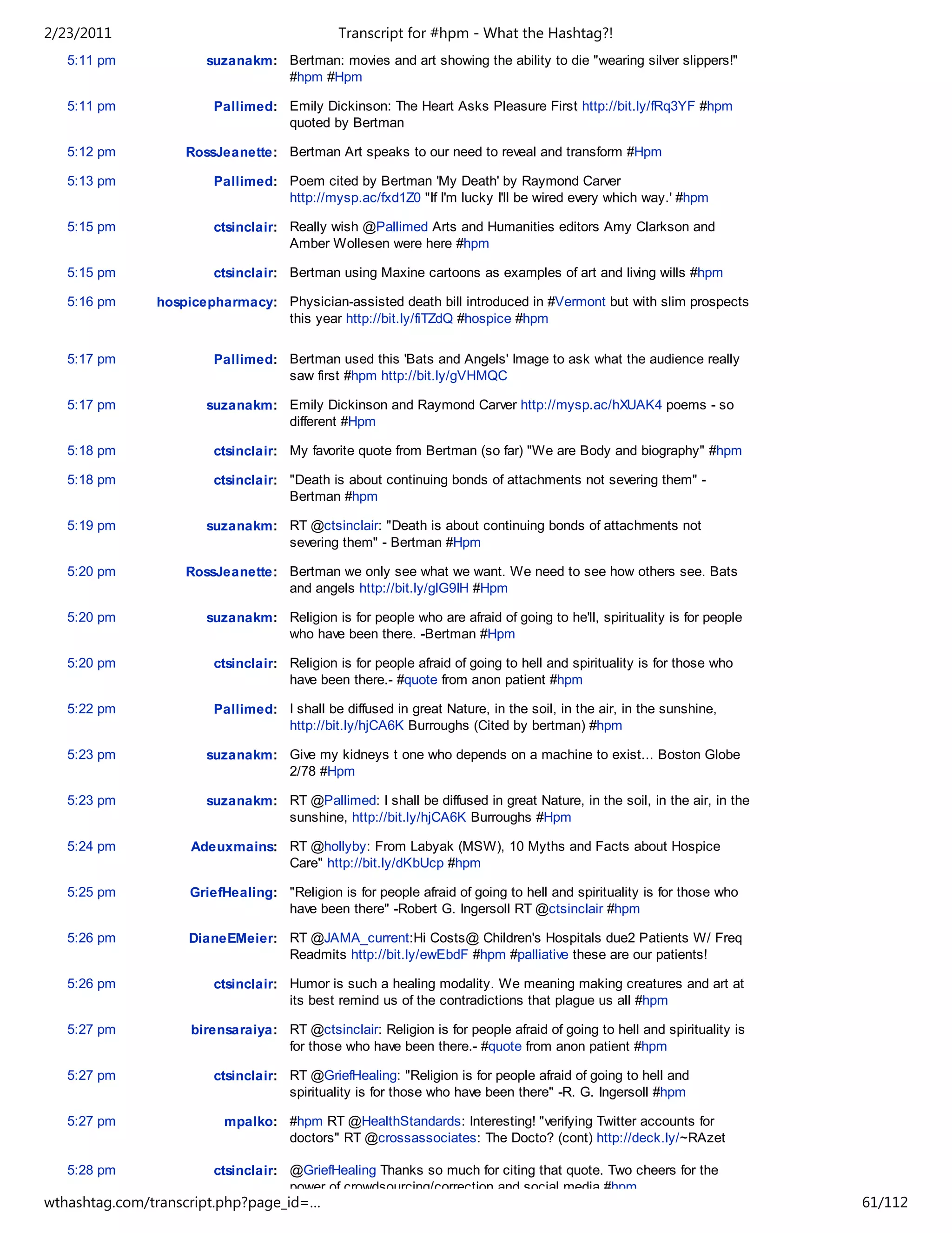 2/23/2011                                     Transcript for #hpm - What the Hashtag?!
   5:11 pm            suzanakm: Bertman: movies and art showing the ability to die "wearing silver slippers!"
                                #hpm #Hpm

   5:11 pm              Pallimed: Emily Dickinson: The Heart Asks Pleasure First http://bit.ly/fRq3YF #hpm
                                  quoted by Bertman

   5:12 pm         RossJeanette: Bertman Art speaks to our need to reveal and transform #Hpm

   5:13 pm              Pallimed: Poem cited by Bertman 'My Death' by Raymond Carver
                                  http://mysp.ac/fxd1Z0 "If I'm lucky I'll be wired every which way.' #hpm

   5:15 pm              ctsinclair: Really wish @Pallimed Arts and Humanities editors Amy Clarkson and
                                    Amber Wollesen were here #hpm

   5:15 pm              ctsinclair: Bertman using Maxine cartoons as examples of art and living wills #hpm

   5:16 pm     hospicepharmacy: Physician-assisted death bill introduced in #Vermont but with slim prospects
                                this year http://bit.ly/fiTZdQ #hospice #hpm

   5:17 pm              Pallimed: Bertman used this 'Bats and Angels' Image to ask what the audience really
                                  saw first #hpm http://bit.ly/gVHMQC

   5:17 pm            suzanakm: Emily Dickinson and Raymond Carver http://mysp.ac/hXUAK4 poems - so
                                different #Hpm

   5:18 pm              ctsinclair: My favorite quote from Bertman (so far) "We are Body and biography" #hpm

   5:18 pm              ctsinclair: "Death is about continuing bonds of attachments not severing them" -
                                    Bertman #hpm

   5:19 pm            suzanakm: RT @ctsinclair: "Death is about continuing bonds of attachments not
                                severing them" - Bertman #Hpm

   5:20 pm         RossJeanette: Bertman we only see what we want. We need to see how others see. Bats
                                 and angels http://bit.ly/glG9IH #Hpm

   5:20 pm            suzanakm: Religion is for people who are afraid of going to he'll, spirituality is for people
                                who have been there. -Bertman #Hpm

   5:20 pm              ctsinclair: Religion is for people afraid of going to hell and spirituality is for those who
                                    have been there.- #quote from anon patient #hpm

   5:22 pm              Pallimed: I shall be diffused in great Nature, in the soil, in the air, in the sunshine,
                                  http://bit.ly/hjCA6K Burroughs (Cited by bertman) #hpm

   5:23 pm            suzanakm: Give my kidneys t one who depends on a machine to exist... Boston Globe
                                2/78 #Hpm

   5:23 pm            suzanakm: RT @Pallimed: I shall be diffused in great Nature, in the soil, in the air, in the
                                sunshine, http://bit.ly/hjCA6K Burroughs #Hpm

   5:24 pm          Adeuxmains: RT @hollyby: From Labyak (MSW), 10 Myths and Facts about Hospice
                                Care" http://bit.ly/dKbUcp #hpm

   5:25 pm          GriefHealing: "Religion is for people afraid of going to hell and spirituality is for those who
                                  have been there" -Robert G. Ingersoll RT @ctsinclair #hpm

   5:26 pm          DianeEMeier: RT @JAMA_current:Hi Costs@ Children's Hospitals due2 Patients W/ Freq
                                 Readmits http://bit.ly/ewEbdF #hpm #palliative these are our patients!

   5:26 pm              ctsinclair: Humor is such a healing modality. We meaning making creatures and art at
                                    its best remind us of the contradictions that plague us all #hpm

   5:27 pm          birensaraiya: RT @ctsinclair: Religion is for people afraid of going to hell and spirituality is
                                  for those who have been there.- #quote from anon patient #hpm

   5:27 pm              ctsinclair: RT @GriefHealing: "Religion is for people afraid of going to hell and
                                    spirituality is for those who have been there" -R. G. Ingersoll #hpm

   5:27 pm               mpalko: #hpm RT @HealthStandards: Interesting! "verifying Twitter accounts for
                                 doctors" RT @crossassociates: The Docto? (cont) http://deck.ly/~RAzet

   5:28 pm              ctsinclair: @GriefHealing Thanks so much for citing that quote. Two cheers for the
                                    power of crowdsourcing/correction and social media #hpm
wthashtag.com/transcript.php?page_id=…                                                                                 61/112
 