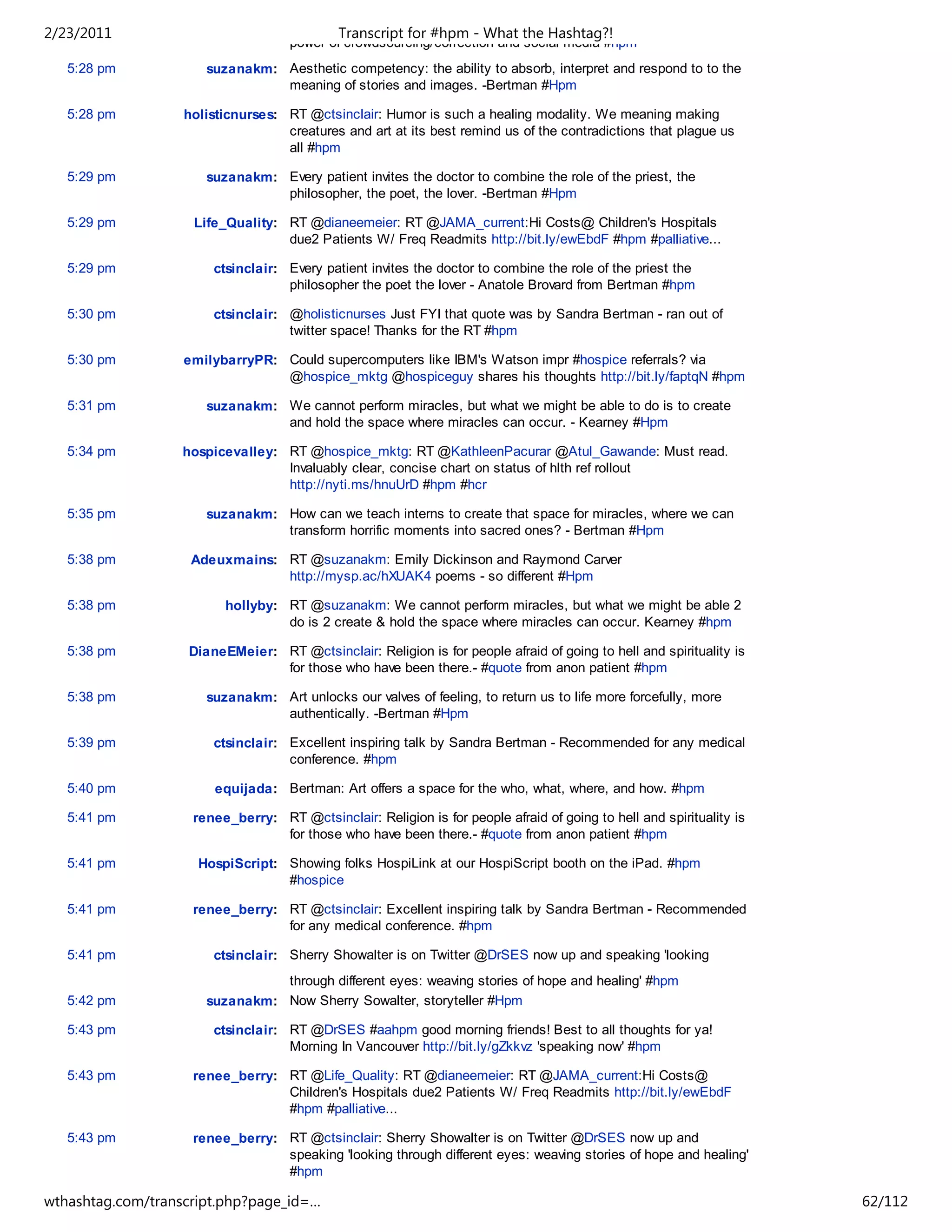 2/23/2011                                    Transcript for #hpm - What the Hashtag?!
                                    power of crowdsourcing/correction and social media #hpm
   5:28 pm            suzanakm: Aesthetic competency: the ability to absorb, interpret and respond to to the
                                meaning of stories and images. -Bertman #Hpm

   5:28 pm         holisticnurses: RT @ctsinclair: Humor is such a healing modality. We meaning making
                                   creatures and art at its best remind us of the contradictions that plague us
                                   all #hpm

   5:29 pm            suzanakm: Every patient invites the doctor to combine the role of the priest, the
                                philosopher, the poet, the lover. -Bertman #Hpm

   5:29 pm          Life_Quality: RT @dianeemeier: RT @JAMA_current:Hi Costs@ Children's Hospitals
                                  due2 Patients W/ Freq Readmits http://bit.ly/ewEbdF #hpm #palliative...

   5:29 pm              ctsinclair: Every patient invites the doctor to combine the role of the priest the
                                    philosopher the poet the lover - Anatole Brovard from Bertman #hpm

   5:30 pm              ctsinclair: @holisticnurses Just FYI that quote was by Sandra Bertman - ran out of
                                    twitter space! Thanks for the RT #hpm

   5:30 pm         emilybarryPR: Could supercomputers like IBM's Watson impr #hospice referrals? via
                                 @hospice_mktg @hospiceguy shares his thoughts http://bit.ly/faptqN #hpm

   5:31 pm            suzanakm: We cannot perform miracles, but what we might be able to do is to create
                                and hold the space where miracles can occur. - Kearney #Hpm

   5:34 pm         hospicevalley: RT @hospice_mktg: RT @KathleenPacurar @Atul_Gawande: Must read.
                                  Invaluably clear, concise chart on status of hlth ref rollout
                                  http://nyti.ms/hnuUrD #hpm #hcr

   5:35 pm            suzanakm: How can we teach interns to create that space for miracles, where we can
                                transform horrific moments into sacred ones? - Bertman #Hpm

   5:38 pm          Adeuxmains: RT @suzanakm: Emily Dickinson and Raymond Carver
                                http://mysp.ac/hXUAK4 poems - so different #Hpm

   5:38 pm               hollyby: RT @suzanakm: We cannot perform miracles, but what we might be able 2
                                  do is 2 create & hold the space where miracles can occur. Kearney #hpm

   5:38 pm         DianeEMeier: RT @ctsinclair: Religion is for people afraid of going to hell and spirituality is
                                for those who have been there.- #quote from anon patient #hpm

   5:38 pm            suzanakm: Art unlocks our valves of feeling, to return us to life more forcefully, more
                                authentically. -Bertman #Hpm

   5:39 pm              ctsinclair: Excellent inspiring talk by Sandra Bertman - Recommended for any medical
                                    conference. #hpm

   5:40 pm              equijada: Bertman: Art offers a space for the who, what, where, and how. #hpm

   5:41 pm          renee_berry: RT @ctsinclair: Religion is for people afraid of going to hell and spirituality is
                                 for those who have been there.- #quote from anon patient #hpm

   5:41 pm           HospiScript: Showing folks HospiLink at our HospiScript booth on the iPad. #hpm
                                  #hospice

   5:41 pm          renee_berry: RT @ctsinclair: Excellent inspiring talk by Sandra Bertman - Recommended
                                 for any medical conference. #hpm

   5:41 pm              ctsinclair: Sherry Showalter is on Twitter @DrSES now up and speaking 'looking
                                through different eyes: weaving stories of hope and healing' #hpm
   5:42 pm            suzanakm: Now Sherry Sowalter, storyteller #Hpm

   5:43 pm              ctsinclair: RT @DrSES #aahpm good morning friends! Best to all thoughts for ya!
                                    Morning In Vancouver http://bit.ly/gZkkvz 'speaking now' #hpm

   5:43 pm          renee_berry: RT @Life_Quality: RT @dianeemeier: RT @JAMA_current:Hi Costs@
                                 Children's Hospitals due2 Patients W/ Freq Readmits http://bit.ly/ewEbdF
                                 #hpm #palliative...

   5:43 pm          renee_berry: RT @ctsinclair: Sherry Showalter is on Twitter @DrSES now up and
                                 speaking 'looking through different eyes: weaving stories of hope and healing'
                                 #hpm

wthashtag.com/transcript.php?page_id=…                                                                                62/112
 