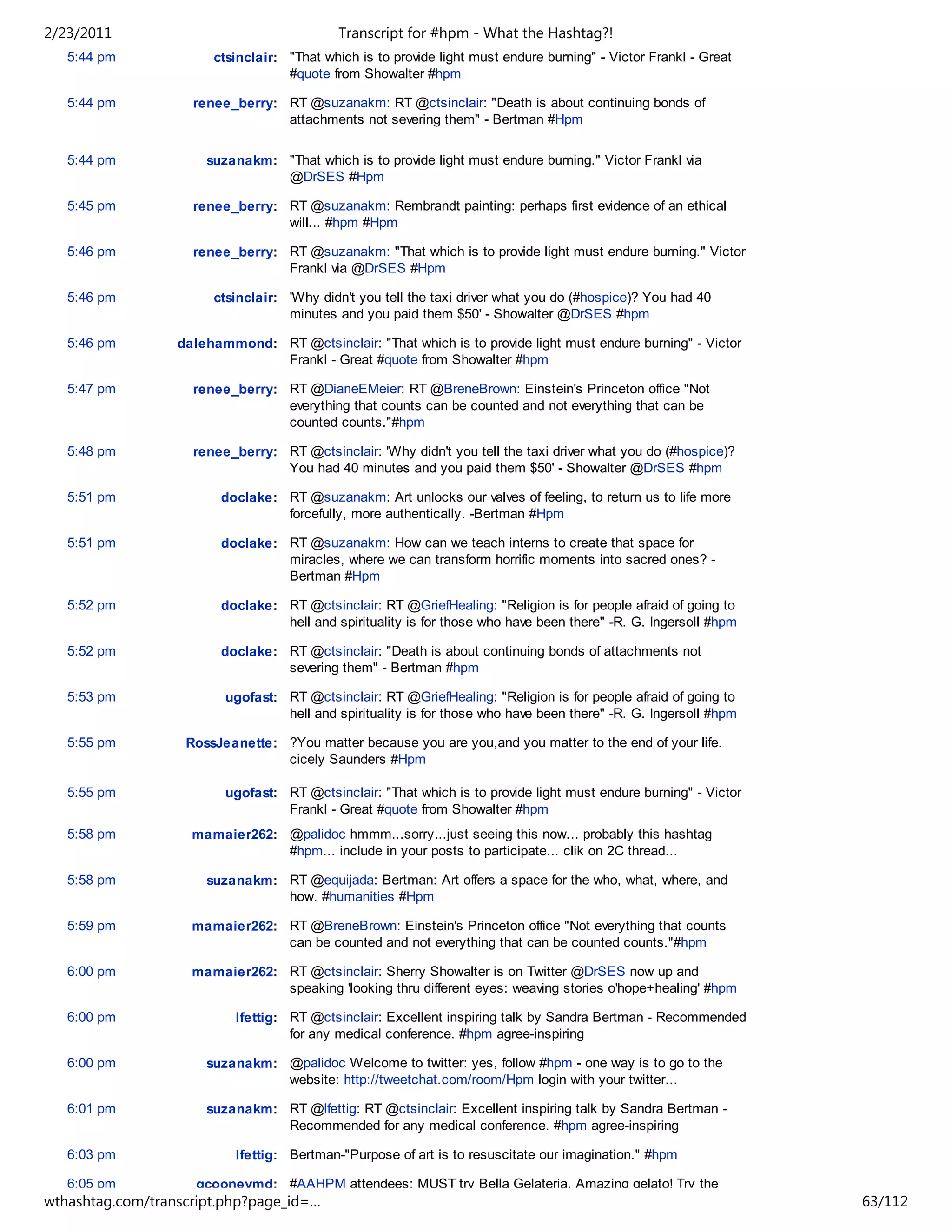 2/23/2011                                   Transcript for #hpm - What the Hashtag?!
   5:44 pm             ctsinclair: "That which is to provide light must endure burning" - Victor Frankl - Great
                                   #quote from Showalter #hpm

   5:44 pm          renee_berry: RT @suzanakm: RT @ctsinclair: "Death is about continuing bonds of
                                 attachments not severing them" - Bertman #Hpm


   5:44 pm            suzanakm: "That which is to provide light must endure burning." Victor Frankl via
                                @DrSES #Hpm

   5:45 pm          renee_berry: RT @suzanakm: Rembrandt painting: perhaps first evidence of an ethical
                                 will... #hpm #Hpm

   5:46 pm          renee_berry: RT @suzanakm: "That which is to provide light must endure burning." Victor
                                 Frankl via @DrSES #Hpm

   5:46 pm             ctsinclair: 'Why didn't you tell the taxi driver what you do (#hospice)? You had 40
                                   minutes and you paid them $50' - Showalter @DrSES #hpm

   5:46 pm        dalehammond: RT @ctsinclair: "That which is to provide light must endure burning" - Victor
                               Frankl - Great #quote from Showalter #hpm

   5:47 pm          renee_berry: RT @DianeEMeier: RT @BreneBrown: Einstein's Princeton office "Not
                                 everything that counts can be counted and not everything that can be
                                 counted counts."#hpm

   5:48 pm          renee_berry: RT @ctsinclair: 'Why didn't you tell the taxi driver what you do (#hospice)?
                                 You had 40 minutes and you paid them $50' - Showalter @DrSES #hpm

   5:51 pm              doclake: RT @suzanakm: Art unlocks our valves of feeling, to return us to life more
                                 forcefully, more authentically. -Bertman #Hpm

   5:51 pm              doclake: RT @suzanakm: How can we teach interns to create that space for
                                 miracles, where we can transform horrific moments into sacred ones? -
                                 Bertman #Hpm

   5:52 pm              doclake: RT @ctsinclair: RT @GriefHealing: "Religion is for people afraid of going to
                                 hell and spirituality is for those who have been there" -R. G. Ingersoll #hpm

   5:52 pm              doclake: RT @ctsinclair: "Death is about continuing bonds of attachments not
                                 severing them" - Bertman #hpm

   5:53 pm               ugofast: RT @ctsinclair: RT @GriefHealing: "Religion is for people afraid of going to
                                  hell and spirituality is for those who have been there" -R. G. Ingersoll #hpm

   5:55 pm         RossJeanette: ?You matter because you are you,and you matter to the end of your life.
                                 cicely Saunders #Hpm

   5:55 pm               ugofast: RT @ctsinclair: "That which is to provide light must endure burning" - Victor
                                  Frankl - Great #quote from Showalter #hpm
   5:58 pm          mamaier262: @palidoc hmmm...sorry...just seeing this now... probably this hashtag
                                #hpm... include in your posts to participate... clik on 2C thread...

   5:58 pm            suzanakm: RT @equijada: Bertman: Art offers a space for the who, what, where, and
                                how. #humanities #Hpm

   5:59 pm          mamaier262: RT @BreneBrown: Einstein's Princeton office "Not everything that counts
                                can be counted and not everything that can be counted counts."#hpm

   6:00 pm          mamaier262: RT @ctsinclair: Sherry Showalter is on Twitter @DrSES now up and
                                speaking 'looking thru different eyes: weaving stories o'hope+healing' #hpm

   6:00 pm                 lfettig: RT @ctsinclair: Excellent inspiring talk by Sandra Bertman - Recommended
                                    for any medical conference. #hpm agree-inspiring

   6:00 pm            suzanakm: @palidoc Welcome to twitter: yes, follow #hpm - one way is to go to the
                                website: http://tweetchat.com/room/Hpm login with your twitter...

   6:01 pm            suzanakm: RT @lfettig: RT @ctsinclair: Excellent inspiring talk by Sandra Bertman -
                                Recommended for any medical conference. #hpm agree-inspiring

   6:03 pm                 lfettig: Bertman-"Purpose of art is to resuscitate our imagination." #hpm

   6:05 pm           gcooneymd: #AAHPM attendees: MUST try Bella Gelateria. Amazing gelato! Try the
wthashtag.com/transcript.php?page_id=…                                                                            63/112
 