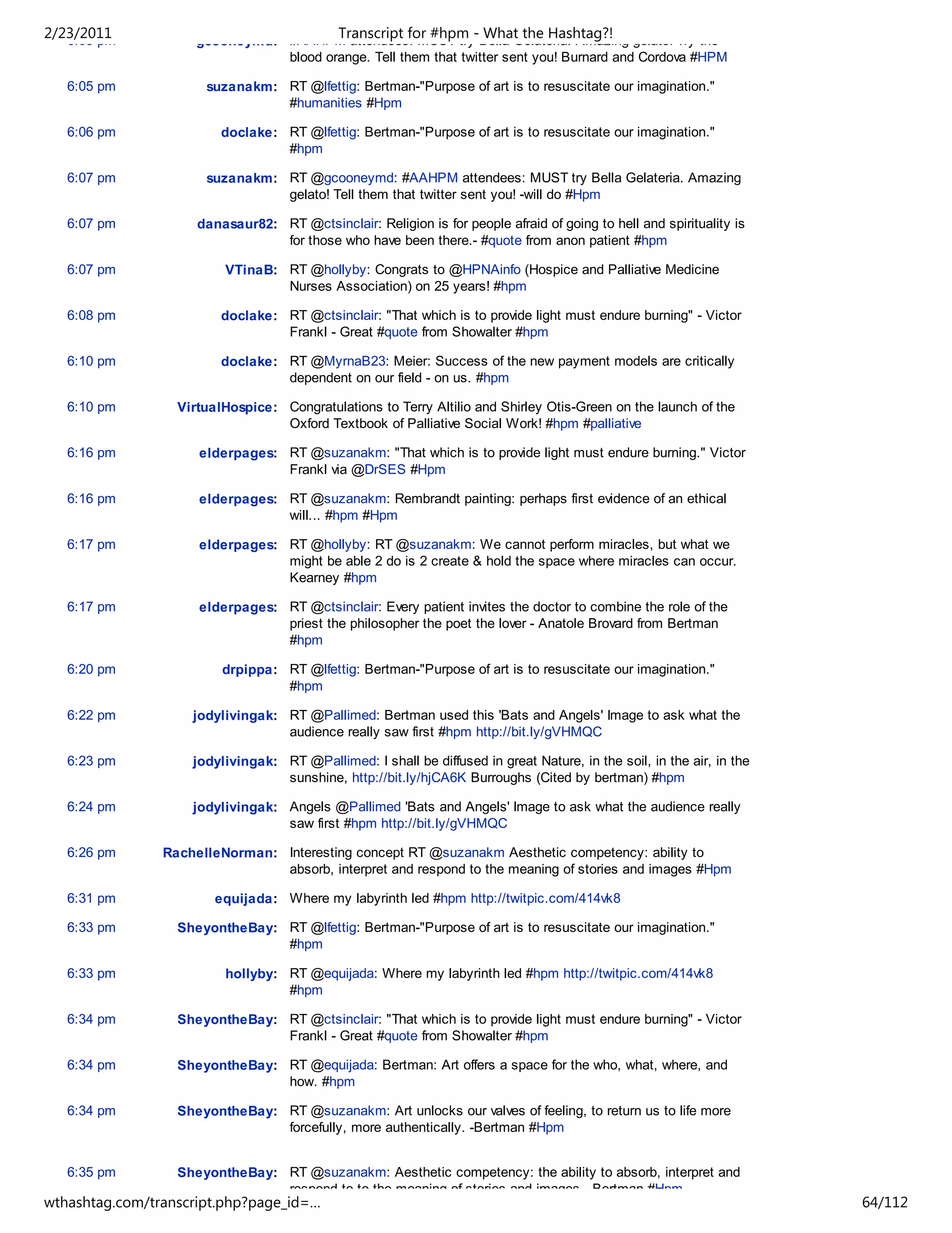 2/23/2011
   6:05 pm
                                             Transcript for #hpm - What the Hashtag?!
                     gcooneymd: #AAHPM attendees: MUST try Bella Gelateria. Amazing gelato! Try the
                                blood orange. Tell them that twitter sent you! Burnard and Cordova #HPM

   6:05 pm            suzanakm: RT @lfettig: Bertman-"Purpose of art is to resuscitate our imagination."
                                #humanities #Hpm

   6:06 pm               doclake: RT @lfettig: Bertman-"Purpose of art is to resuscitate our imagination."
                                  #hpm

   6:07 pm            suzanakm: RT @gcooneymd: #AAHPM attendees: MUST try Bella Gelateria. Amazing
                                gelato! Tell them that twitter sent you! -will do #Hpm

   6:07 pm           danasaur82: RT @ctsinclair: Religion is for people afraid of going to hell and spirituality is
                                 for those who have been there.- #quote from anon patient #hpm

   6:07 pm               VTinaB: RT @hollyby: Congrats to @HPNAinfo (Hospice and Palliative Medicine
                                 Nurses Association) on 25 years! #hpm

   6:08 pm               doclake: RT @ctsinclair: "That which is to provide light must endure burning" - Victor
                                  Frankl - Great #quote from Showalter #hpm

   6:10 pm               doclake: RT @MyrnaB23: Meier: Success of the new payment models are critically
                                  dependent on our field - on us. #hpm

   6:10 pm        VirtualHospice: Congratulations to Terry Altilio and Shirley Otis-Green on the launch of the
                                  Oxford Textbook of Palliative Social Work! #hpm #palliative

   6:16 pm           elderpages: RT @suzanakm: "That which is to provide light must endure burning." Victor
                                 Frankl via @DrSES #Hpm

   6:16 pm           elderpages: RT @suzanakm: Rembrandt painting: perhaps first evidence of an ethical
                                 will... #hpm #Hpm

   6:17 pm           elderpages: RT @hollyby: RT @suzanakm: We cannot perform miracles, but what we
                                 might be able 2 do is 2 create & hold the space where miracles can occur.
                                 Kearney #hpm

   6:17 pm           elderpages: RT @ctsinclair: Every patient invites the doctor to combine the role of the
                                 priest the philosopher the poet the lover - Anatole Brovard from Bertman
                                 #hpm

   6:20 pm               drpippa: RT @lfettig: Bertman-"Purpose of art is to resuscitate our imagination."
                                  #hpm

   6:22 pm          jodylivingak: RT @Pallimed: Bertman used this 'Bats and Angels' Image to ask what the
                                  audience really saw first #hpm http://bit.ly/gVHMQC

   6:23 pm          jodylivingak: RT @Pallimed: I shall be diffused in great Nature, in the soil, in the air, in the
                                  sunshine, http://bit.ly/hjCA6K Burroughs (Cited by bertman) #hpm

   6:24 pm          jodylivingak: Angels @Pallimed 'Bats and Angels' Image to ask what the audience really
                                  saw first #hpm http://bit.ly/gVHMQC

   6:26 pm      RachelleNorman: Interesting concept RT @suzanakm Aesthetic competency: ability to
                                absorb, interpret and respond to the meaning of stories and images #Hpm

   6:31 pm              equijada: Where my labyrinth led #hpm http://twitpic.com/414vk8

   6:33 pm        SheyontheBay: RT @lfettig: Bertman-"Purpose of art is to resuscitate our imagination."
                                #hpm

   6:33 pm               hollyby: RT @equijada: Where my labyrinth led #hpm http://twitpic.com/414vk8
                                  #hpm

   6:34 pm        SheyontheBay: RT @ctsinclair: "That which is to provide light must endure burning" - Victor
                                Frankl - Great #quote from Showalter #hpm

   6:34 pm        SheyontheBay: RT @equijada: Bertman: Art offers a space for the who, what, where, and
                                how. #hpm

   6:34 pm        SheyontheBay: RT @suzanakm: Art unlocks our valves of feeling, to return us to life more
                                forcefully, more authentically. -Bertman #Hpm


   6:35 pm        SheyontheBay: RT @suzanakm: Aesthetic competency: the ability to absorb, interpret and
                                respond to to the meaning of stories and images. -Bertman #Hpm
wthashtag.com/transcript.php?page_id=…                                                                                 64/112
 