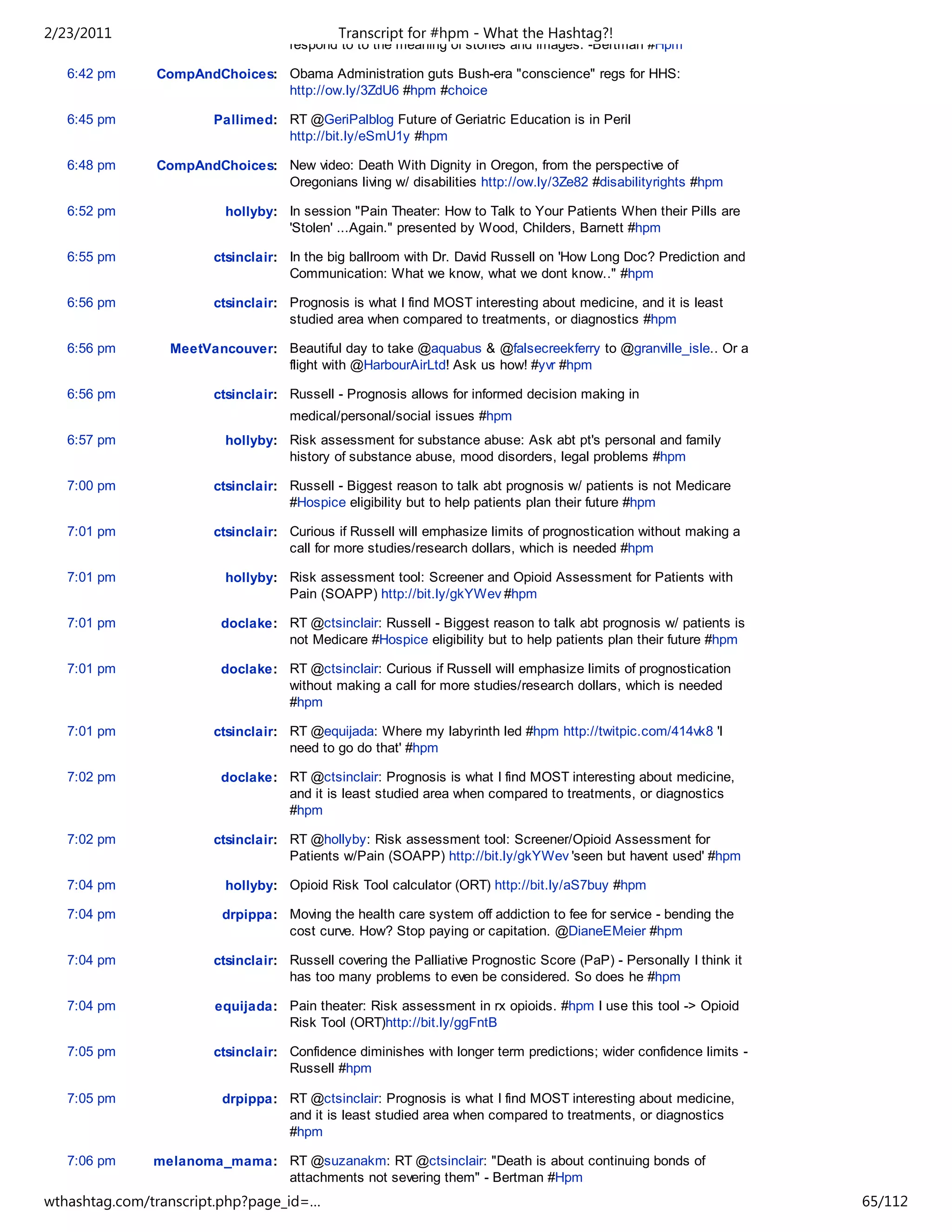 2/23/2011                                    Transcript for #hpm - What the Hashtag?!
                                    respond to to the meaning of stories and images. -Bertman #Hpm

   6:42 pm     CompAndChoices: Obama Administration guts Bush-era "conscience" regs for HHS:
                               http://ow.ly/3ZdU6 #hpm #choice

   6:45 pm              Pallimed: RT @GeriPalblog Future of Geriatric Education is in Peril
                                  http://bit.ly/eSmU1y #hpm

   6:48 pm     CompAndChoices: New video: Death With Dignity in Oregon, from the perspective of
                               Oregonians living w/ disabilities http://ow.ly/3Ze82 #disabilityrights #hpm

   6:52 pm                hollyby: In session "Pain Theater: How to Talk to Your Patients When their Pills are
                                   'Stolen' ...Again." presented by Wood, Childers, Barnett #hpm

   6:55 pm              ctsinclair: In the big ballroom with Dr. David Russell on 'How Long Doc? Prediction and
                                    Communication: What we know, what we dont know.." #hpm

   6:56 pm              ctsinclair: Prognosis is what I find MOST interesting about medicine, and it is least
                                    studied area when compared to treatments, or diagnostics #hpm

   6:56 pm       MeetVancouver: Beautiful day to take @aquabus & @falsecreekferry to @granville_isle.. Or a
                                flight with @HarbourAirLtd! Ask us how! #yvr #hpm

   6:56 pm              ctsinclair: Russell - Prognosis allows for informed decision making in
                                    medical/personal/social issues #hpm
   6:57 pm                hollyby: Risk assessment for substance abuse: Ask abt pt's personal and family
                                   history of substance abuse, mood disorders, legal problems #hpm

   7:00 pm              ctsinclair: Russell - Biggest reason to talk abt prognosis w/ patients is not Medicare
                                    #Hospice eligibility but to help patients plan their future #hpm

   7:01 pm              ctsinclair: Curious if Russell will emphasize limits of prognostication without making a
                                    call for more studies/research dollars, which is needed #hpm

   7:01 pm                hollyby: Risk assessment tool: Screener and Opioid Assessment for Patients with
                                   Pain (SOAPP) http://bit.ly/gkYWev #hpm

   7:01 pm               doclake: RT @ctsinclair: Russell - Biggest reason to talk abt prognosis w/ patients is
                                  not Medicare #Hospice eligibility but to help patients plan their future #hpm

   7:01 pm               doclake: RT @ctsinclair: Curious if Russell will emphasize limits of prognostication
                                  without making a call for more studies/research dollars, which is needed
                                  #hpm

   7:01 pm              ctsinclair: RT @equijada: Where my labyrinth led #hpm http://twitpic.com/414vk8 'I
                                    need to go do that' #hpm

   7:02 pm               doclake: RT @ctsinclair: Prognosis is what I find MOST interesting about medicine,
                                  and it is least studied area when compared to treatments, or diagnostics
                                  #hpm

   7:02 pm              ctsinclair: RT @hollyby: Risk assessment tool: Screener/Opioid Assessment for
                                    Patients w/Pain (SOAPP) http://bit.ly/gkYWev 'seen but havent used' #hpm

   7:04 pm                hollyby: Opioid Risk Tool calculator (ORT) http://bit.ly/aS7buy #hpm

   7:04 pm               drpippa: Moving the health care system off addiction to fee for service - bending the
                                  cost curve. How? Stop paying or capitation. @DianeEMeier #hpm

   7:04 pm              ctsinclair: Russell covering the Palliative Prognostic Score (PaP) - Personally I think it
                                    has too many problems to even be considered. So does he #hpm

   7:04 pm              equijada: Pain theater: Risk assessment in rx opioids. #hpm I use this tool -> Opioid
                                  Risk Tool (ORT)http://bit.ly/ggFntB

   7:05 pm              ctsinclair: Confidence diminishes with longer term predictions; wider confidence limits -
                                    Russell #hpm

   7:05 pm               drpippa: RT @ctsinclair: Prognosis is what I find MOST interesting about medicine,
                                  and it is least studied area when compared to treatments, or diagnostics
                                  #hpm

   7:06 pm     melanoma_mama: RT @suzanakm: RT @ctsinclair: "Death is about continuing bonds of
                              attachments not severing them" - Bertman #Hpm
wthashtag.com/transcript.php?page_id=…                                                                               65/112
 