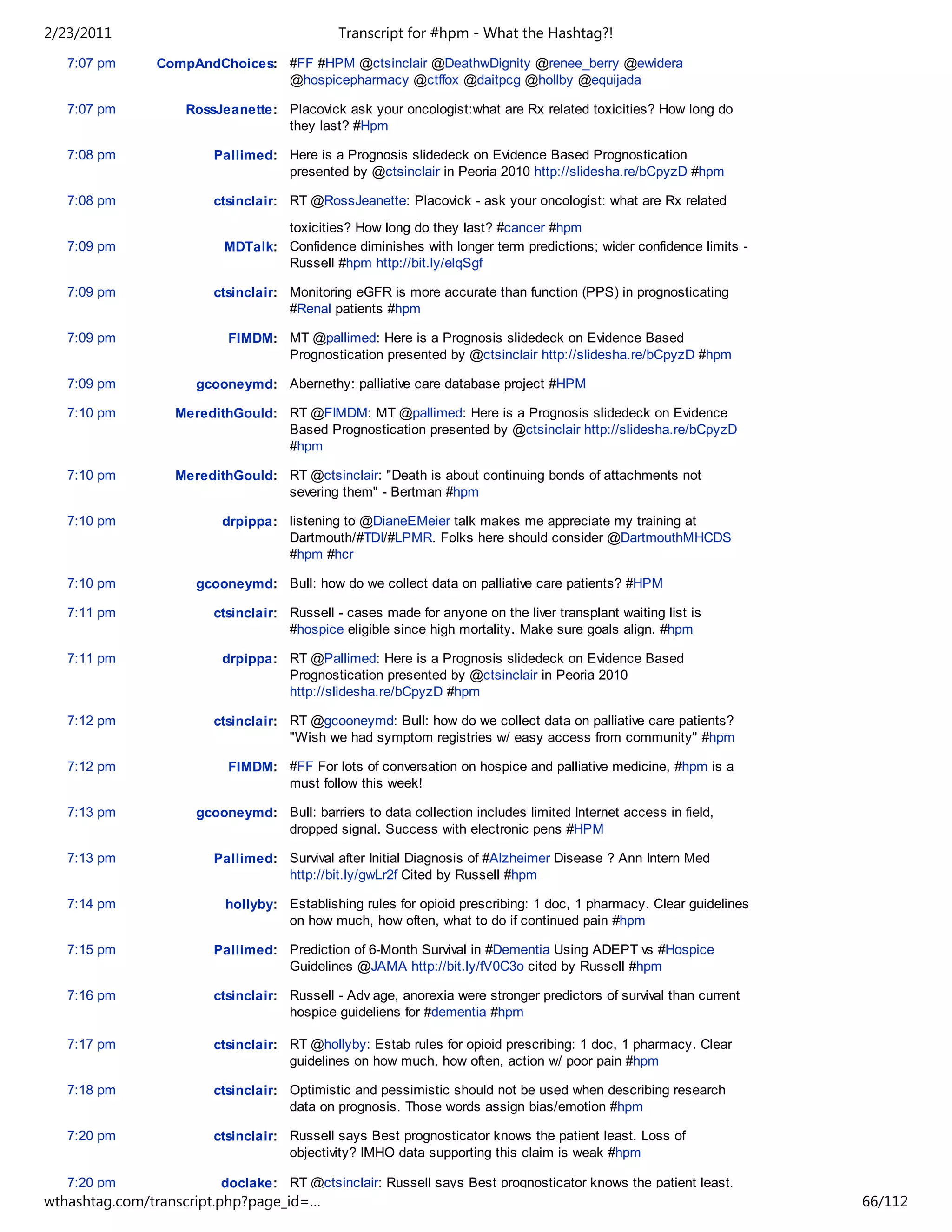 2/23/2011                                   Transcript for #hpm - What the Hashtag?!
   7:07 pm     CompAndChoices: #FF #HPM @ctsinclair @DeathwDignity @renee_berry @ewidera
                               @hospicepharmacy @ctffox @daitpcg @hollby @equijada

   7:07 pm         RossJeanette: Placovick ask your oncologist:what are Rx related toxicities? How long do
                                 they last? #Hpm

   7:08 pm             Pallimed: Here is a Prognosis slidedeck on Evidence Based Prognostication
                                 presented by @ctsinclair in Peoria 2010 http://slidesha.re/bCpyzD #hpm

   7:08 pm             ctsinclair: RT @RossJeanette: Placovick - ask your oncologist: what are Rx related
                                 toxicities? How long do they last? #cancer #hpm
   7:09 pm               MDTalk: Confidence diminishes with longer term predictions; wider confidence limits -
                                 Russell #hpm http://bit.ly/elqSgf

   7:09 pm             ctsinclair: Monitoring eGFR is more accurate than function (PPS) in prognosticating
                                   #Renal patients #hpm

   7:09 pm                FIMDM: MT @pallimed: Here is a Prognosis slidedeck on Evidence Based
                                 Prognostication presented by @ctsinclair http://slidesha.re/bCpyzD #hpm

   7:09 pm           gcooneymd: Abernethy: palliative care database project #HPM

   7:10 pm        MeredithGould: RT @FIMDM: MT @pallimed: Here is a Prognosis slidedeck on Evidence
                                 Based Prognostication presented by @ctsinclair http://slidesha.re/bCpyzD
                                 #hpm

   7:10 pm        MeredithGould: RT @ctsinclair: "Death is about continuing bonds of attachments not
                                 severing them" - Bertman #hpm

   7:10 pm               drpippa: listening to @DianeEMeier talk makes me appreciate my training at
                                  Dartmouth/#TDI/#LPMR. Folks here should consider @DartmouthMHCDS
                                  #hpm #hcr

   7:10 pm           gcooneymd: Bull: how do we collect data on palliative care patients? #HPM

   7:11 pm             ctsinclair: Russell - cases made for anyone on the liver transplant waiting list is
                                   #hospice eligible since high mortality. Make sure goals align. #hpm

   7:11 pm               drpippa: RT @Pallimed: Here is a Prognosis slidedeck on Evidence Based
                                  Prognostication presented by @ctsinclair in Peoria 2010
                                  http://slidesha.re/bCpyzD #hpm

   7:12 pm             ctsinclair: RT @gcooneymd: Bull: how do we collect data on palliative care patients?
                                   "Wish we had symptom registries w/ easy access from community" #hpm

   7:12 pm                FIMDM: #FF For lots of conversation on hospice and palliative medicine, #hpm is a
                                 must follow this week!

   7:13 pm           gcooneymd: Bull: barriers to data collection includes limited Internet access in field,
                                dropped signal. Success with electronic pens #HPM

   7:13 pm             Pallimed: Survival after Initial Diagnosis of #Alzheimer Disease ? Ann Intern Med
                                 http://bit.ly/gwLr2f Cited by Russell #hpm

   7:14 pm               hollyby: Establishing rules for opioid prescribing: 1 doc, 1 pharmacy. Clear guidelines
                                  on how much, how often, what to do if continued pain #hpm

   7:15 pm             Pallimed: Prediction of 6-Month Survival in #Dementia Using ADEPT vs #Hospice
                                 Guidelines @JAMA http://bit.ly/fV0C3o cited by Russell #hpm

   7:16 pm             ctsinclair: Russell - Adv age, anorexia were stronger predictors of survival than current
                                   hospice guideliens for #dementia #hpm

   7:17 pm             ctsinclair: RT @hollyby: Estab rules for opioid prescribing: 1 doc, 1 pharmacy. Clear
                                   guidelines on how much, how often, action w/ poor pain #hpm

   7:18 pm             ctsinclair: Optimistic and pessimistic should not be used when describing research
                                   data on prognosis. Those words assign bias/emotion #hpm

   7:20 pm             ctsinclair: Russell says Best prognosticator knows the patient least. Loss of
                                   objectivity? IMHO data supporting this claim is weak #hpm

   7:20 pm               doclake: RT @ctsinclair: Russell says Best prognosticator knows the patient least.
wthashtag.com/transcript.php?page_id=…                                                                             66/112
 