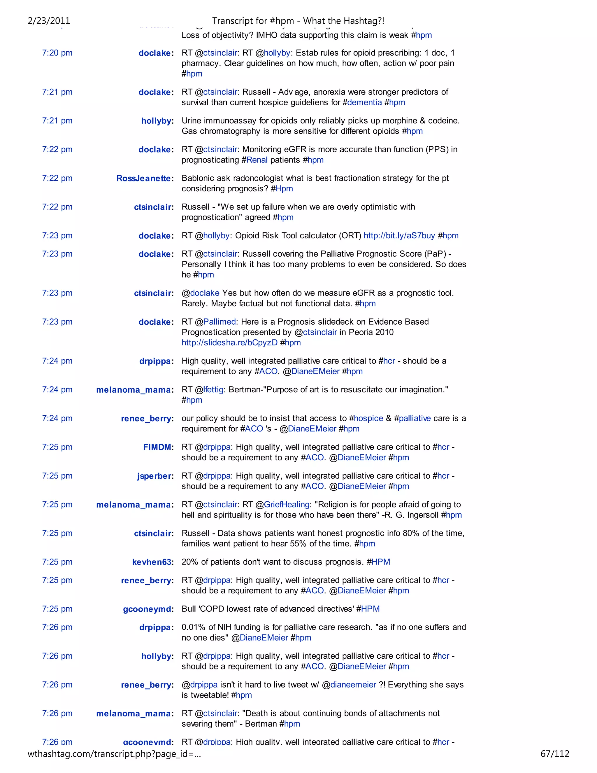 2/23/2011
   7:20 pm               doclake: RT @ctsinclair: Russell#hpmBest prognosticator knows the patient least.
                                          Transcript for says - What the Hashtag?!
                                  Loss of objectivity? IMHO data supporting this claim is weak #hpm

   7:20 pm               doclake: RT @ctsinclair: RT @hollyby: Estab rules for opioid prescribing: 1 doc, 1
                                  pharmacy. Clear guidelines on how much, how often, action w/ poor pain
                                  #hpm

   7:21 pm               doclake: RT @ctsinclair: Russell - Adv age, anorexia were stronger predictors of
                                  survival than current hospice guideliens for #dementia #hpm

   7:21 pm                hollyby: Urine immunoassay for opioids only reliably picks up morphine & codeine.
                                   Gas chromatography is more sensitive for different opioids #hpm

   7:22 pm               doclake: RT @ctsinclair: Monitoring eGFR is more accurate than function (PPS) in
                                  prognosticating #Renal patients #hpm

   7:22 pm          RossJeanette: Bablonic ask radoncologist what is best fractionation strategy for the pt
                                  considering prognosis? #Hpm

   7:22 pm              ctsinclair: Russell - "We set up failure when we are overly optimistic with
                                    prognostication" agreed #hpm

   7:23 pm               doclake: RT @hollyby: Opioid Risk Tool calculator (ORT) http://bit.ly/aS7buy #hpm

   7:23 pm               doclake: RT @ctsinclair: Russell covering the Palliative Prognostic Score (PaP) -
                                  Personally I think it has too many problems to even be considered. So does
                                  he #hpm

   7:23 pm              ctsinclair: @doclake Yes but how often do we measure eGFR as a prognostic tool.
                                    Rarely. Maybe factual but not functional data. #hpm

   7:23 pm               doclake: RT @Pallimed: Here is a Prognosis slidedeck on Evidence Based
                                  Prognostication presented by @ctsinclair in Peoria 2010
                                  http://slidesha.re/bCpyzD #hpm

   7:24 pm               drpippa: High quality, well integrated palliative care critical to #hcr - should be a
                                  requirement to any #ACO. @DianeEMeier #hpm

   7:24 pm     melanoma_mama: RT @lfettig: Bertman-"Purpose of art is to resuscitate our imagination."
                              #hpm

   7:24 pm           renee_berry: our policy should be to insist that access to #hospice & #palliative care is a
                                  requirement for #ACO 's - @DianeEMeier #hpm

   7:25 pm                FIMDM: RT @drpippa: High quality, well integrated palliative care critical to #hcr -
                                 should be a requirement to any #ACO. @DianeEMeier #hpm

   7:25 pm               jsperber: RT @drpippa: High quality, well integrated palliative care critical to #hcr -
                                   should be a requirement to any #ACO. @DianeEMeier #hpm

   7:25 pm     melanoma_mama: RT @ctsinclair: RT @GriefHealing: "Religion is for people afraid of going to
                              hell and spirituality is for those who have been there" -R. G. Ingersoll #hpm

   7:25 pm              ctsinclair: Russell - Data shows patients want honest prognostic info 80% of the time,
                                    families want patient to hear 55% of the time. #hpm

   7:25 pm              kevhen63: 20% of patients don't want to discuss prognosis. #HPM

   7:25 pm           renee_berry: RT @drpippa: High quality, well integrated palliative care critical to #hcr -
                                  should be a requirement to any #ACO. @DianeEMeier #hpm

   7:25 pm           gcooneymd: Bull 'COPD lowest rate of advanced directives' #HPM

   7:26 pm               drpippa: 0.01% of NIH funding is for palliative care research. "as if no one suffers and
                                  no one dies" @DianeEMeier #hpm

   7:26 pm                hollyby: RT @drpippa: High quality, well integrated palliative care critical to #hcr -
                                   should be a requirement to any #ACO. @DianeEMeier #hpm

   7:26 pm           renee_berry: @drpippa isn't it hard to live tweet w/ @dianeemeier ?! Everything she says
                                  is tweetable! #hpm

   7:26 pm     melanoma_mama: RT @ctsinclair: "Death is about continuing bonds of attachments not
                              severing them" - Bertman #hpm

   7:26 pm           gcooneymd: RT @drpippa: High quality, well integrated palliative care critical to #hcr -
wthashtag.com/transcript.php?page_id=…                                                                              67/112
 