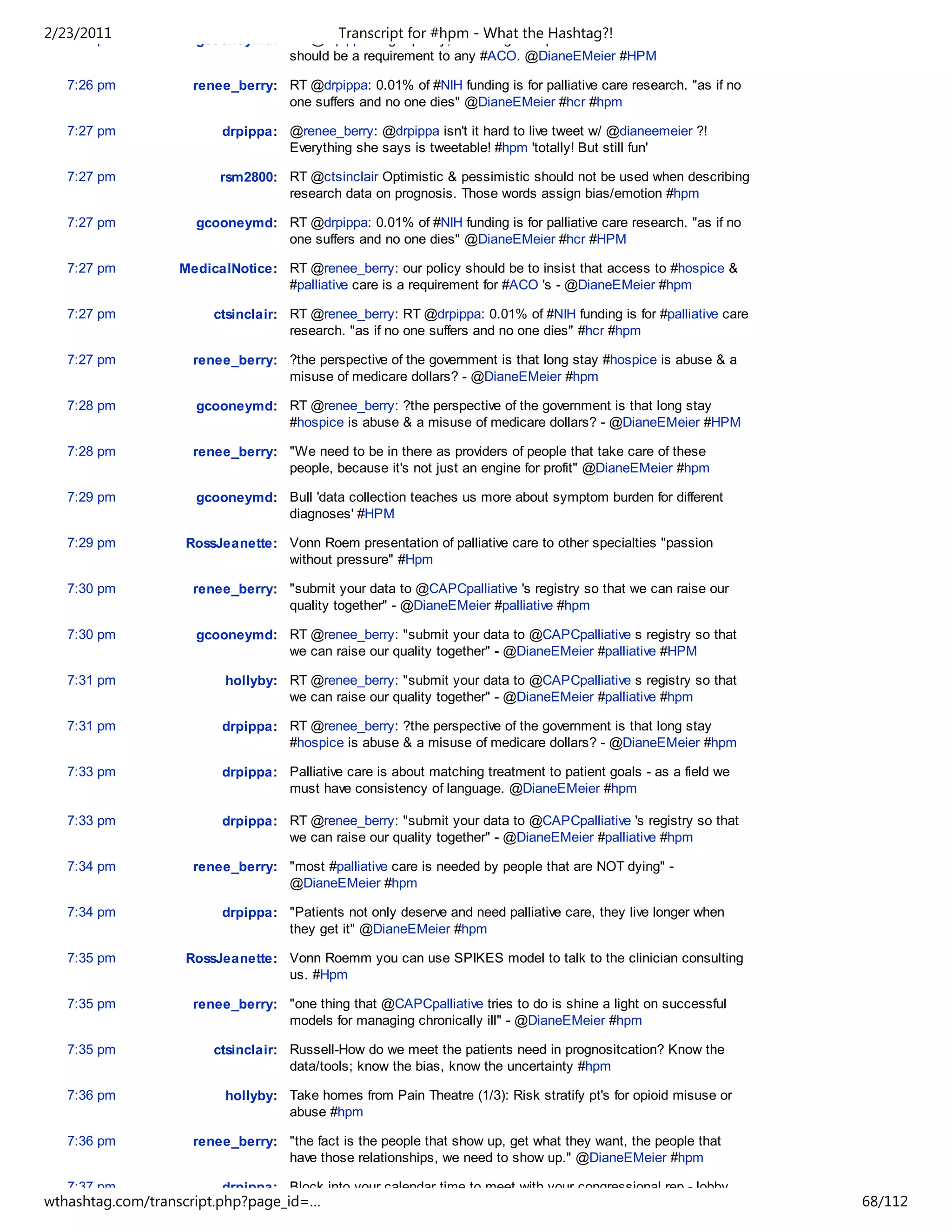 2/23/2011
   7:26 pm                             Transcript for #hpm - What the Hashtag?!
                    gcooneymd: RT @drpippa: High quality, well integrated palliative care critical to #hcr -
                               should be a requirement to any #ACO. @DianeEMeier #HPM

   7:26 pm          renee_berry: RT @drpippa: 0.01% of #NIH funding is for palliative care research. "as if no
                                 one suffers and no one dies" @DianeEMeier #hcr #hpm

   7:27 pm              drpippa: @renee_berry: @drpippa isn't it hard to live tweet w/ @dianeemeier ?!
                                 Everything she says is tweetable! #hpm 'totally! But still fun'

   7:27 pm              rsm2800: RT @ctsinclair Optimistic & pessimistic should not be used when describing
                                 research data on prognosis. Those words assign bias/emotion #hpm

   7:27 pm          gcooneymd: RT @drpippa: 0.01% of #NIH funding is for palliative care research. "as if no
                               one suffers and no one dies" @DianeEMeier #hcr #HPM

   7:27 pm        MedicalNotice: RT @renee_berry: our policy should be to insist that access to #hospice &
                                 #palliative care is a requirement for #ACO 's - @DianeEMeier #hpm

   7:27 pm             ctsinclair: RT @renee_berry: RT @drpippa: 0.01% of #NIH funding is for #palliative care
                                   research. "as if no one suffers and no one dies" #hcr #hpm

   7:27 pm          renee_berry: ?the perspective of the government is that long stay #hospice is abuse & a
                                 misuse of medicare dollars? - @DianeEMeier #hpm

   7:28 pm          gcooneymd: RT @renee_berry: ?the perspective of the government is that long stay
                               #hospice is abuse & a misuse of medicare dollars? - @DianeEMeier #HPM

   7:28 pm          renee_berry: "We need to be in there as providers of people that take care of these
                                 people, because it's not just an engine for profit" @DianeEMeier #hpm

   7:29 pm          gcooneymd: Bull 'data collection teaches us more about symptom burden for different
                               diagnoses' #HPM

   7:29 pm         RossJeanette: Vonn Roem presentation of palliative care to other specialties "passion
                                 without pressure" #Hpm

   7:30 pm          renee_berry: "submit your data to @CAPCpalliative 's registry so that we can raise our
                                 quality together" - @DianeEMeier #palliative #hpm

   7:30 pm          gcooneymd: RT @renee_berry: "submit your data to @CAPCpalliative s registry so that
                               we can raise our quality together" - @DianeEMeier #palliative #HPM

   7:31 pm               hollyby: RT @renee_berry: "submit your data to @CAPCpalliative s registry so that
                                  we can raise our quality together" - @DianeEMeier #palliative #hpm

   7:31 pm              drpippa: RT @renee_berry: ?the perspective of the government is that long stay
                                 #hospice is abuse & a misuse of medicare dollars? - @DianeEMeier #hpm

   7:33 pm              drpippa: Palliative care is about matching treatment to patient goals - as a field we
                                 must have consistency of language. @DianeEMeier #hpm

   7:33 pm              drpippa: RT @renee_berry: "submit your data to @CAPCpalliative 's registry so that
                                 we can raise our quality together" - @DianeEMeier #palliative #hpm

   7:34 pm          renee_berry: "most #palliative care is needed by people that are NOT dying" -
                                 @DianeEMeier #hpm

   7:34 pm              drpippa: "Patients not only deserve and need palliative care, they live longer when
                                 they get it" @DianeEMeier #hpm

   7:35 pm         RossJeanette: Vonn Roemm you can use SPIKES model to talk to the clinician consulting
                                 us. #Hpm

   7:35 pm          renee_berry: "one thing that @CAPCpalliative tries to do is shine a light on successful
                                 models for managing chronically ill" - @DianeEMeier #hpm

   7:35 pm             ctsinclair: Russell-How do we meet the patients need in prognositcation? Know the
                                   data/tools; know the bias, know the uncertainty #hpm

   7:36 pm               hollyby: Take homes from Pain Theatre (1/3): Risk stratify pt's for opioid misuse or
                                  abuse #hpm

   7:36 pm          renee_berry: "the fact is the people that show up, get what they want, the people that
                                 have those relationships, we need to show up." @DianeEMeier #hpm

   7:37 pm              drpippa: Block into your calendar time to meet with your congressional rep - lobby
wthashtag.com/transcript.php?page_id=…                                                                           68/112
 