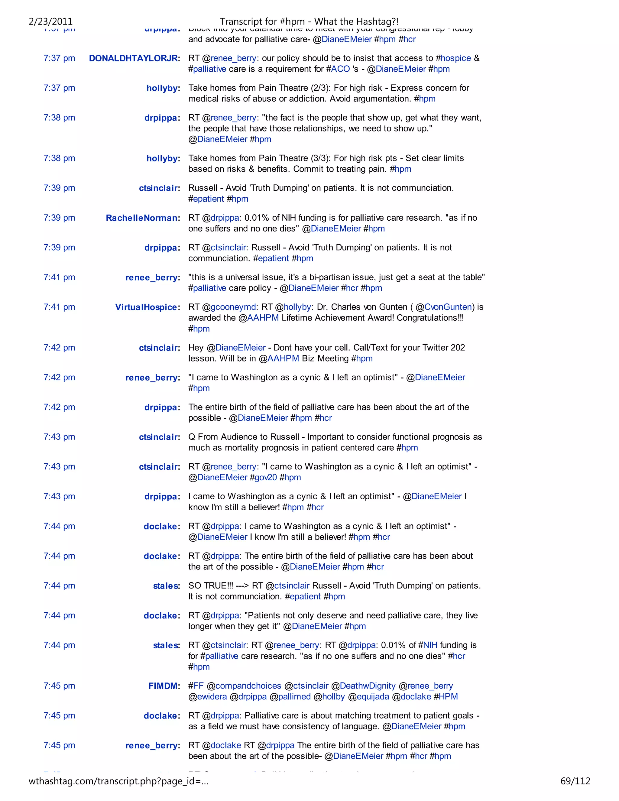 2/23/2011                                     Transcript for #hpm - What the Hashtag?!
   7:37 pm                drpippa: Block into your calendar time to meet with your congressional rep - lobby
                                   and advocate for palliative care- @DianeEMeier #hpm #hcr

   7:37 pm   DONALDHTAYLORJR: RT @renee_berry: our policy should be to insist that access to #hospice &
                              #palliative care is a requirement for #ACO 's - @DianeEMeier #hpm

   7:37 pm                hollyby: Take homes from Pain Theatre (2/3): For high risk - Express concern for
                                   medical risks of abuse or addiction. Avoid argumentation. #hpm

   7:38 pm                drpippa: RT @renee_berry: "the fact is the people that show up, get what they want,
                                   the people that have those relationships, we need to show up."
                                   @DianeEMeier #hpm

   7:38 pm                hollyby: Take homes from Pain Theatre (3/3): For high risk pts - Set clear limits
                                   based on risks & benefits. Commit to treating pain. #hpm

   7:39 pm              ctsinclair: Russell - Avoid 'Truth Dumping' on patients. It is not communciation.
                                    #epatient #hpm

   7:39 pm      RachelleNorman: RT @drpippa: 0.01% of NIH funding is for palliative care research. "as if no
                                one suffers and no one dies" @DianeEMeier #hpm

   7:39 pm                drpippa: RT @ctsinclair: Russell - Avoid 'Truth Dumping' on patients. It is not
                                   communciation. #epatient #hpm

   7:41 pm           renee_berry: "this is a universal issue, it's a bi-partisan issue, just get a seat at the table"
                                  #palliative care policy - @DianeEMeier #hcr #hpm

   7:41 pm         VirtualHospice: RT @gcooneymd: RT @hollyby: Dr. Charles von Gunten ( @CvonGunten) is
                                   awarded the @AAHPM Lifetime Achievement Award! Congratulations!!!
                                   #hpm

   7:42 pm              ctsinclair: Hey @DianeEMeier - Dont have your cell. Call/Text for your Twitter 202
                                    lesson. Will be in @AAHPM Biz Meeting #hpm

   7:42 pm           renee_berry: "I came to Washington as a cynic & I left an optimist" - @DianeEMeier
                                  #hpm

   7:42 pm                drpippa: The entire birth of the field of palliative care has been about the art of the
                                   possible - @DianeEMeier #hpm #hcr

   7:43 pm              ctsinclair: Q From Audience to Russell - Important to consider functional prognosis as
                                    much as mortality prognosis in patient centered care #hpm

   7:43 pm              ctsinclair: RT @renee_berry: "I came to Washington as a cynic & I left an optimist" -
                                    @DianeEMeier #gov20 #hpm

   7:43 pm                drpippa: I came to Washington as a cynic & I left an optimist" - @DianeEMeier I
                                   know I'm still a believer! #hpm #hcr

   7:44 pm               doclake: RT @drpippa: I came to Washington as a cynic & I left an optimist" -
                                  @DianeEMeier I know I'm still a believer! #hpm #hcr

   7:44 pm               doclake: RT @drpippa: The entire birth of the field of palliative care has been about
                                  the art of the possible - @DianeEMeier #hpm #hcr

   7:44 pm                  stales: SO TRUE!!! ---> RT @ctsinclair Russell - Avoid 'Truth Dumping' on patients.
                                    It is not communciation. #epatient #hpm

   7:44 pm               doclake: RT @drpippa: "Patients not only deserve and need palliative care, they live
                                  longer when they get it" @DianeEMeier #hpm

   7:44 pm                  stales: RT @ctsinclair: RT @renee_berry: RT @drpippa: 0.01% of #NIH funding is
                                    for #palliative care research. "as if no one suffers and no one dies" #hcr
                                    #hpm

   7:45 pm                 FIMDM: #FF @compandchoices @ctsinclair @DeathwDignity @renee_berry
                                  @ewidera @drpippa @pallimed @hollby @equijada @doclake #HPM

   7:45 pm               doclake: RT @drpippa: Palliative care is about matching treatment to patient goals -
                                  as a field we must have consistency of language. @DianeEMeier #hpm

   7:45 pm           renee_berry: RT @doclake RT @drpippa The entire birth of the field of palliative care has
                                  been about the art of the possible- @DianeEMeier #hpm #hcr #hpm

   7:45 pm               doclake: RT @gcooneymd: Bull 'data collection teaches us more about symptom
wthashtag.com/transcript.php?page_id=…                                                                                  69/112
 