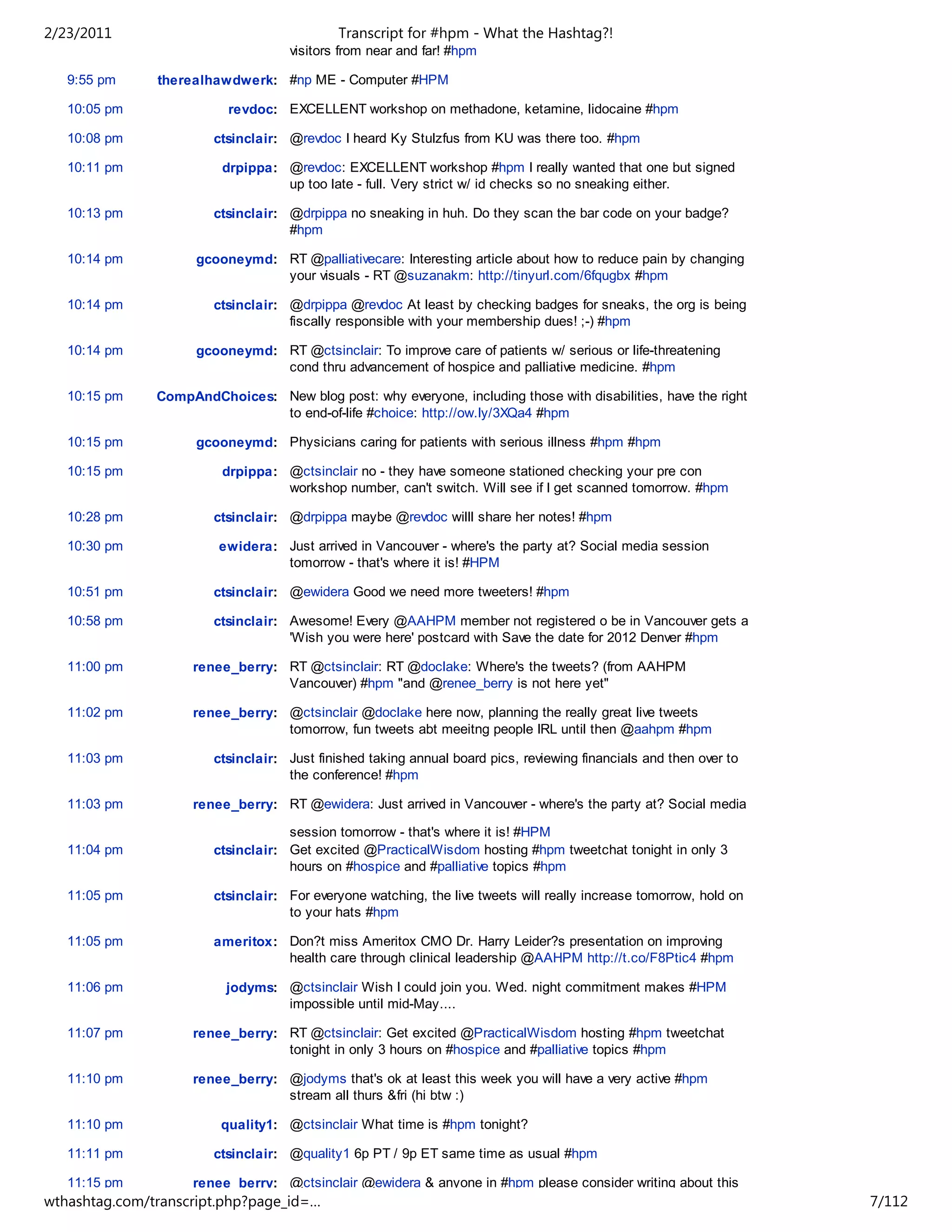 2/23/2011                                    Transcript for #hpm - What the Hashtag?!
                                    visitors from near and far! #hpm

   9:55 pm     therealhawdwerk: #np ME - Computer #HPM

   10:05 pm               revdoc: EXCELLENT workshop on methadone, ketamine, lidocaine #hpm

   10:08 pm             ctsinclair: @revdoc I heard Ky Stulzfus from KU was there too. #hpm

   10:11 pm              drpippa: @revdoc: EXCELLENT workshop #hpm I really wanted that one but signed
                                  up too late - full. Very strict w/ id checks so no sneaking either.

   10:13 pm             ctsinclair: @drpippa no sneaking in huh. Do they scan the bar code on your badge?
                                    #hpm

   10:14 pm          gcooneymd: RT @palliativecare: Interesting article about how to reduce pain by changing
                                your visuals - RT @suzanakm: http://tinyurl.com/6fqugbx #hpm

   10:14 pm             ctsinclair: @drpippa @revdoc At least by checking badges for sneaks, the org is being
                                    fiscally responsible with your membership dues! ;-) #hpm

   10:14 pm          gcooneymd: RT @ctsinclair: To improve care of patients w/ serious or life-threatening
                                cond thru advancement of hospice and palliative medicine. #hpm

   10:15 pm    CompAndChoices: New blog post: why everyone, including those with disabilities, have the right
                               to end-of-life #choice: http://ow.ly/3XQa4 #hpm

   10:15 pm          gcooneymd: Physicians caring for patients with serious illness #hpm #hpm

   10:15 pm              drpippa: @ctsinclair no - they have someone stationed checking your pre con
                                  workshop number, can't switch. Will see if I get scanned tomorrow. #hpm

   10:28 pm             ctsinclair: @drpippa maybe @revdoc willl share her notes! #hpm

   10:30 pm             ewidera: Just arrived in Vancouver - where's the party at? Social media session
                                 tomorrow - that's where it is! #HPM

   10:51 pm             ctsinclair: @ewidera Good we need more tweeters! #hpm

   10:58 pm             ctsinclair: Awesome! Every @AAHPM member not registered o be in Vancouver gets a
                                    'Wish you were here' postcard with Save the date for 2012 Denver #hpm

   11:00 pm         renee_berry: RT @ctsinclair: RT @doclake: Where's the tweets? (from AAHPM
                                 Vancouver) #hpm "and @renee_berry is not here yet"

   11:02 pm         renee_berry: @ctsinclair @doclake here now, planning the really great live tweets
                                 tomorrow, fun tweets abt meeitng people IRL until then @aahpm #hpm

   11:03 pm             ctsinclair: Just finished taking annual board pics, reviewing financials and then over to
                                    the conference! #hpm

   11:03 pm         renee_berry: RT @ewidera: Just arrived in Vancouver - where's the party at? Social media

                                    session tomorrow - that's where it is! #HPM
   11:04 pm             ctsinclair: Get excited @PracticalWisdom hosting #hpm tweetchat tonight in only 3
                                    hours on #hospice and #palliative topics #hpm

   11:05 pm             ctsinclair: For everyone watching, the live tweets will really increase tomorrow, hold on
                                    to your hats #hpm

   11:05 pm             ameritox: Don?t miss Ameritox CMO Dr. Harry Leider?s presentation on improving
                                  health care through clinical leadership @AAHPM http://t.co/F8Ptic4 #hpm

   11:06 pm               jodyms: @ctsinclair Wish I could join you. Wed. night commitment makes #HPM
                                  impossible until mid-May....

   11:07 pm         renee_berry: RT @ctsinclair: Get excited @PracticalWisdom hosting #hpm tweetchat
                                 tonight in only 3 hours on #hospice and #palliative topics #hpm

   11:10 pm         renee_berry: @jodyms that's ok at least this week you will have a very active #hpm
                                 stream all thurs &fri (hi btw :)

   11:10 pm              quality1: @ctsinclair What time is #hpm tonight?

   11:11 pm             ctsinclair: @quality1 6p PT / 9p ET same time as usual #hpm

   11:15 pm         renee_berry: @ctsinclair @ewidera & anyone in #hpm please consider writing about this
wthashtag.com/transcript.php?page_id=…                                                                              7/112
 