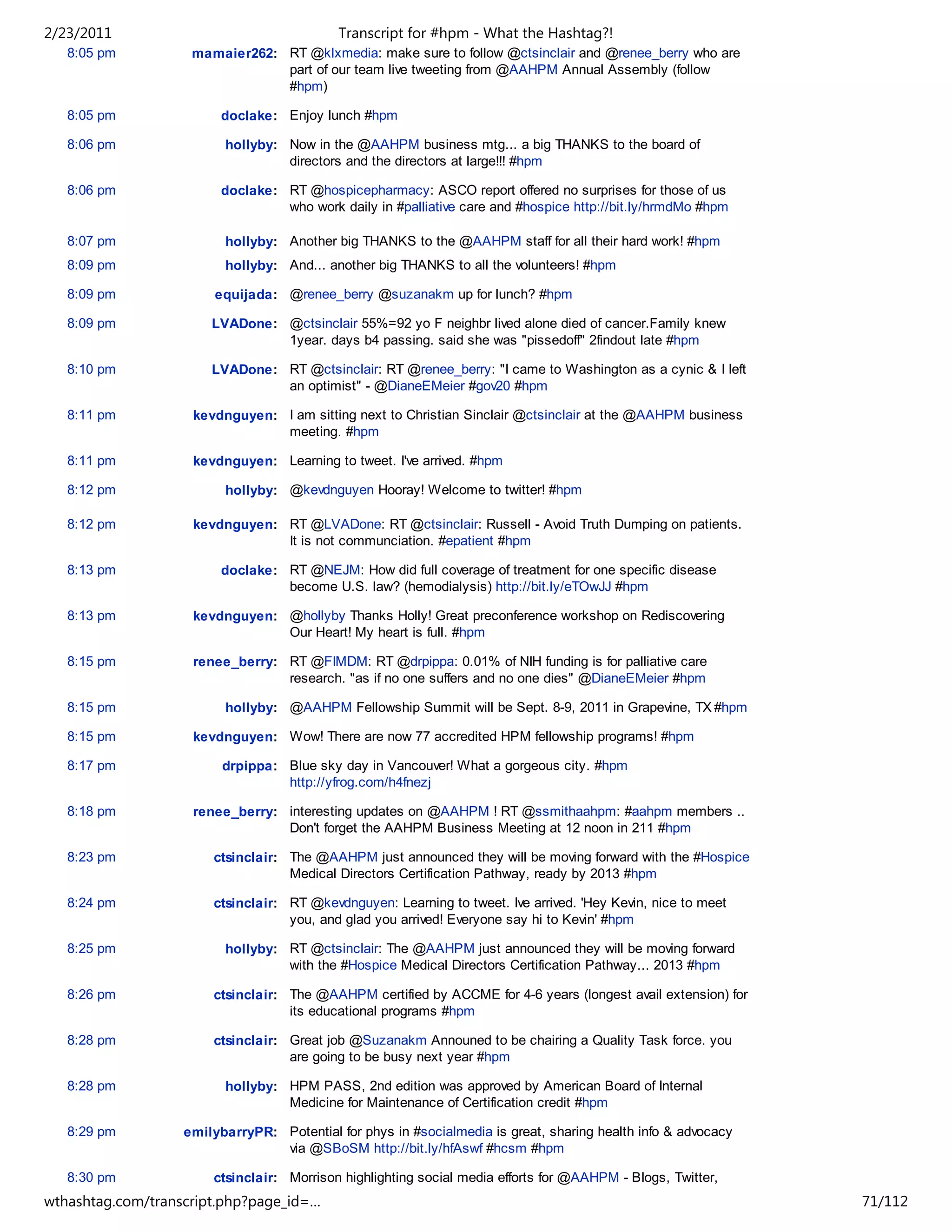 2/23/2011                                   Transcript for #hpm - What the Hashtag?!
   8:05 pm          mamaier262: RT @klxmedia: make sure to follow @ctsinclair and @renee_berry who are
                                part of our team live tweeting from @AAHPM Annual Assembly (follow
                                #hpm)

   8:05 pm               doclake: Enjoy lunch #hpm

   8:06 pm               hollyby: Now in the @AAHPM business mtg... a big THANKS to the board of
                                  directors and the directors at large!!! #hpm

   8:06 pm               doclake: RT @hospicepharmacy: ASCO report offered no surprises for those of us
                                  who work daily in #palliative care and #hospice http://bit.ly/hrmdMo #hpm

   8:07 pm               hollyby: Another big THANKS to the @AAHPM staff for all their hard work! #hpm
   8:09 pm               hollyby: And... another big THANKS to all the volunteers! #hpm

   8:09 pm              equijada: @renee_berry @suzanakm up for lunch? #hpm

   8:09 pm             LVADone: @ctsinclair 55%=92 yo F neighbr lived alone died of cancer.Family knew
                                1year. days b4 passing. said she was "pissedoff" 2findout late #hpm

   8:10 pm             LVADone: RT @ctsinclair: RT @renee_berry: "I came to Washington as a cynic & I left
                                an optimist" - @DianeEMeier #gov20 #hpm

   8:11 pm          kevdnguyen: I am sitting next to Christian Sinclair @ctsinclair at the @AAHPM business
                                meeting. #hpm

   8:11 pm          kevdnguyen: Learning to tweet. I've arrived. #hpm

   8:12 pm               hollyby: @kevdnguyen Hooray! Welcome to twitter! #hpm

   8:12 pm          kevdnguyen: RT @LVADone: RT @ctsinclair: Russell - Avoid Truth Dumping on patients.
                                It is not communciation. #epatient #hpm

   8:13 pm               doclake: RT @NEJM: How did full coverage of treatment for one specific disease
                                  become U.S. law? (hemodialysis) http://bit.ly/eTOwJJ #hpm

   8:13 pm          kevdnguyen: @hollyby Thanks Holly! Great preconference workshop on Rediscovering
                                Our Heart! My heart is full. #hpm

   8:15 pm          renee_berry: RT @FIMDM: RT @drpippa: 0.01% of NIH funding is for palliative care
                                 research. "as if no one suffers and no one dies" @DianeEMeier #hpm

   8:15 pm               hollyby: @AAHPM Fellowship Summit will be Sept. 8-9, 2011 in Grapevine, TX #hpm

   8:15 pm          kevdnguyen: Wow! There are now 77 accredited HPM fellowship programs! #hpm

   8:17 pm               drpippa: Blue sky day in Vancouver! What a gorgeous city. #hpm
                                  http://yfrog.com/h4fnezj

   8:18 pm          renee_berry: interesting updates on @AAHPM ! RT @ssmithaahpm: #aahpm members ..
                                 Don't forget the AAHPM Business Meeting at 12 noon in 211 #hpm

   8:23 pm             ctsinclair: The @AAHPM just announced they will be moving forward with the #Hospice
                                   Medical Directors Certification Pathway, ready by 2013 #hpm

   8:24 pm             ctsinclair: RT @kevdnguyen: Learning to tweet. Ive arrived. 'Hey Kevin, nice to meet
                                   you, and glad you arrived! Everyone say hi to Kevin' #hpm

   8:25 pm               hollyby: RT @ctsinclair: The @AAHPM just announced they will be moving forward
                                  with the #Hospice Medical Directors Certification Pathway... 2013 #hpm

   8:26 pm             ctsinclair: The @AAHPM certified by ACCME for 4-6 years (longest avail extension) for
                                   its educational programs #hpm

   8:28 pm             ctsinclair: Great job @Suzanakm Announed to be chairing a Quality Task force. you
                                   are going to be busy next year #hpm

   8:28 pm               hollyby: HPM PASS, 2nd edition was approved by American Board of Internal
                                  Medicine for Maintenance of Certification credit #hpm

   8:29 pm         emilybarryPR: Potential for phys in #socialmedia is great, sharing health info & advocacy
                                 via @SBoSM http://bit.ly/hfAswf #hcsm #hpm

   8:30 pm             ctsinclair: Morrison highlighting social media efforts for @AAHPM - Blogs, Twitter,
wthashtag.com/transcript.php?page_id=…                                                                         71/112
 