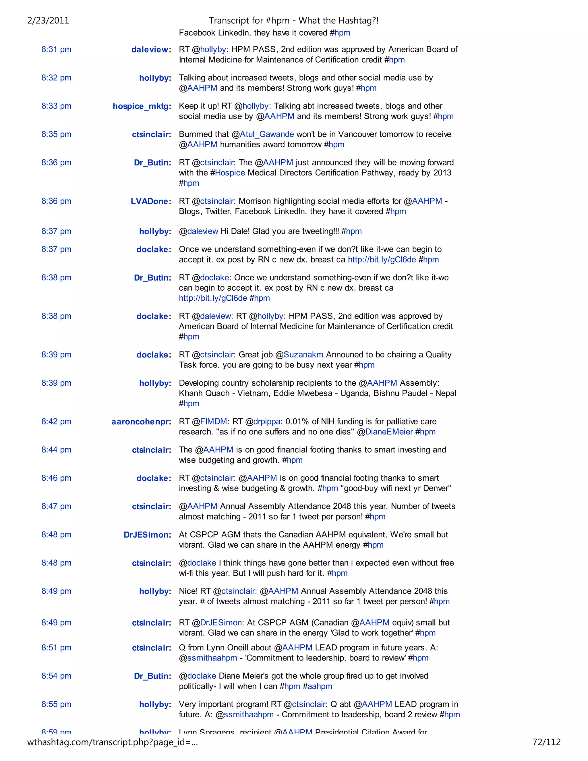 2/23/2011                                  Transcript for #hpm - What the Hashtag?!
                                   Facebook LinkedIn, they have it covered #hpm
   8:31 pm             daleview: RT @hollyby: HPM PASS, 2nd edition was approved by American Board of
                                 Internal Medicine for Maintenance of Certification credit #hpm

   8:32 pm               hollyby: Talking about increased tweets, blogs and other social media use by
                                  @AAHPM and its members! Strong work guys! #hpm

   8:33 pm         hospice_mktg: Keep it up! RT @hollyby: Talking abt increased tweets, blogs and other
                                 social media use by @AAHPM and its members! Strong work guys! #hpm

   8:35 pm             ctsinclair: Bummed that @Atul_Gawande won't be in Vancouver tomorrow to receive
                                   @AAHPM humanities award tomorrow #hpm

   8:36 pm              Dr_Butin: RT @ctsinclair: The @AAHPM just announced they will be moving forward
                                  with the #Hospice Medical Directors Certification Pathway, ready by 2013
                                  #hpm

   8:36 pm             LVADone: RT @ctsinclair: Morrison highlighting social media efforts for @AAHPM -
                                Blogs, Twitter, Facebook LinkedIn, they have it covered #hpm

   8:37 pm               hollyby: @daleview Hi Dale! Glad you are tweeting!!! #hpm

   8:37 pm              doclake: Once we understand something-even if we don?t like it-we can begin to
                                 accept it. ex post by RN c new dx. breast ca http://bit.ly/gCl6de #hpm

   8:38 pm              Dr_Butin: RT @doclake: Once we understand something-even if we don?t like it-we
                                  can begin to accept it. ex post by RN c new dx. breast ca
                                  http://bit.ly/gCl6de #hpm

   8:38 pm              doclake: RT @daleview: RT @hollyby: HPM PASS, 2nd edition was approved by
                                 American Board of Internal Medicine for Maintenance of Certification credit
                                 #hpm

   8:39 pm              doclake: RT @ctsinclair: Great job @Suzanakm Announed to be chairing a Quality
                                 Task force. you are going to be busy next year #hpm

   8:39 pm               hollyby: Developing country scholarship recipients to the @AAHPM Assembly:
                                  Khanh Quach - Vietnam, Eddie Mwebesa - Uganda, Bishnu Paudel - Nepal
                                  #hpm

   8:42 pm        aaroncohenpr: RT @FIMDM: RT @drpippa: 0.01% of NIH funding is for palliative care
                                research. "as if no one suffers and no one dies" @DianeEMeier #hpm

   8:44 pm             ctsinclair: The @AAHPM is on good financial footing thanks to smart investing and
                                   wise budgeting and growth. #hpm

   8:46 pm              doclake: RT @ctsinclair: @AAHPM is on good financial footing thanks to smart
                                 investing & wise budgeting & growth. #hpm "good-buy wifi next yr Denver"

   8:47 pm             ctsinclair: @AAHPM Annual Assembly Attendance 2048 this year. Number of tweets
                                   almost matching - 2011 so far 1 tweet per person! #hpm

   8:48 pm           DrJESimon: At CSPCP AGM thats the Canadian AAHPM equivalent. We're small but
                                vibrant. Glad we can share in the AAHPM energy #hpm

   8:48 pm             ctsinclair: @doclake I think things have gone better than i expected even without free
                                   wi-fi this year. But I will push hard for it. #hpm

   8:49 pm               hollyby: Nice! RT @ctsinclair: @AAHPM Annual Assembly Attendance 2048 this
                                  year. # of tweets almost matching - 2011 so far 1 tweet per person! #hpm

   8:49 pm             ctsinclair: RT @DrJESimon: At CSPCP AGM (Canadian @AAHPM equiv) small but
                                   vibrant. Glad we can share in the energy 'Glad to work together' #hpm
   8:51 pm             ctsinclair: Q from Lynn Oneill about @AAHPM LEAD program in future years. A:
                                   @ssmithaahpm - 'Commitment to leadership, board to review' #hpm

   8:54 pm              Dr_Butin: @doclake Diane Meier's got the whole group fired up to get involved
                                  politically- I will when I can #hpm #aahpm

   8:55 pm               hollyby: Very important program! RT @ctsinclair: Q abt @AAHPM LEAD program in
                                  future. A: @ssmithaahpm - Commitment to leadership, board 2 review #hpm

   8:59 pm               hollyby: Lynn Spragens, recipient @AAHPM Presidential Citation Award for
wthashtag.com/transcript.php?page_id=…                                                                          72/112
 