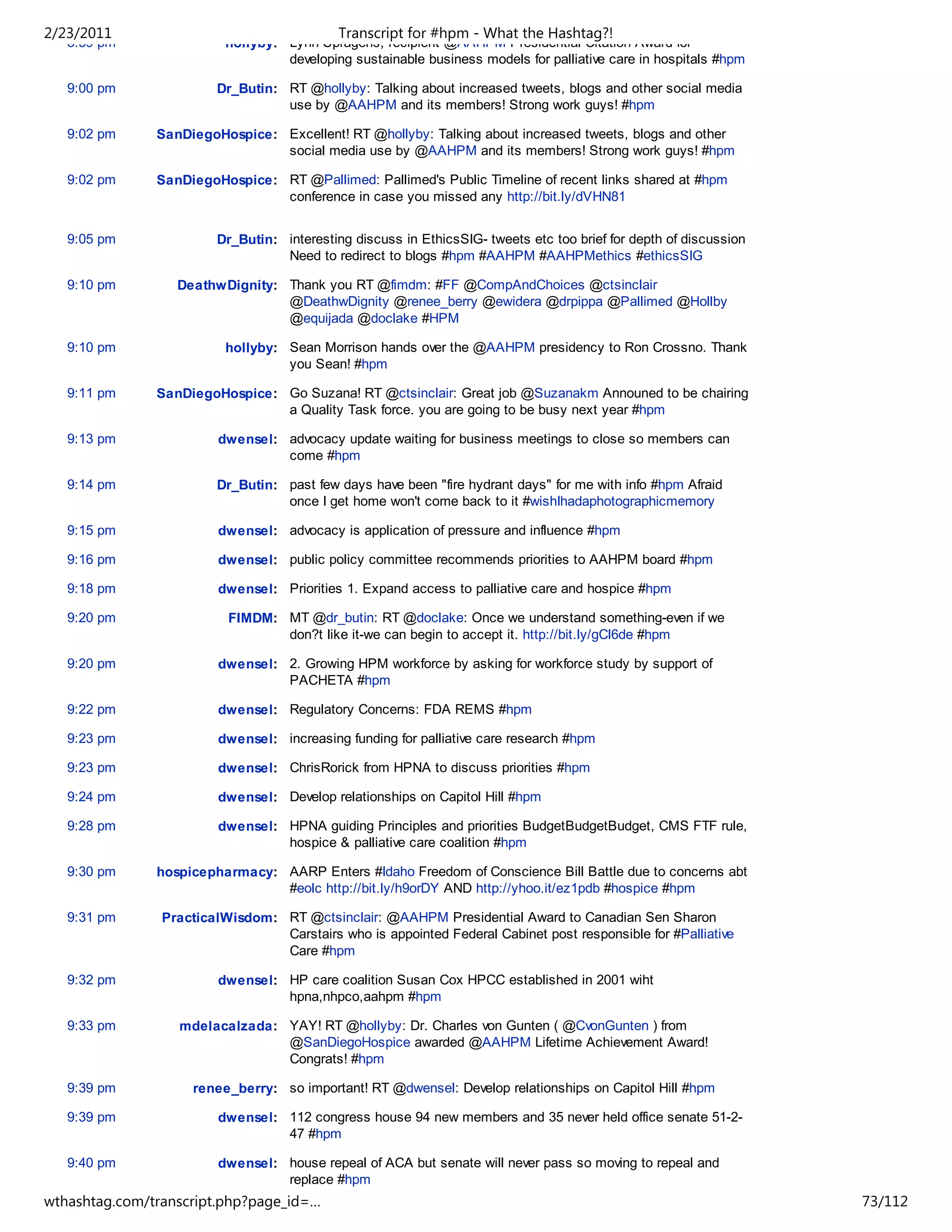 2/23/2011                                   Transcript for #hpm - What the Hashtag?!
   8:59 pm                hollyby: Lynn Spragens, recipient @AAHPM Presidential Citation Award for
                                   developing sustainable business models for palliative care in hospitals #hpm

   9:00 pm              Dr_Butin: RT @hollyby: Talking about increased tweets, blogs and other social media
                                  use by @AAHPM and its members! Strong work guys! #hpm

   9:02 pm     SanDiegoHospice: Excellent! RT @hollyby: Talking about increased tweets, blogs and other
                                social media use by @AAHPM and its members! Strong work guys! #hpm

   9:02 pm     SanDiegoHospice: RT @Pallimed: Pallimed's Public Timeline of recent links shared at #hpm
                                conference in case you missed any http://bit.ly/dVHN81


   9:05 pm              Dr_Butin: interesting discuss in EthicsSIG- tweets etc too brief for depth of discussion
                                  Need to redirect to blogs #hpm #AAHPM #AAHPMethics #ethicsSIG

   9:10 pm        DeathwDignity: Thank you RT @fimdm: #FF @CompAndChoices @ctsinclair
                                 @DeathwDignity @renee_berry @ewidera @drpippa @Pallimed @Hollby
                                 @equijada @doclake #HPM

   9:10 pm                hollyby: Sean Morrison hands over the @AAHPM presidency to Ron Crossno. Thank
                                   you Sean! #hpm

   9:11 pm     SanDiegoHospice: Go Suzana! RT @ctsinclair: Great job @Suzanakm Announed to be chairing
                                a Quality Task force. you are going to be busy next year #hpm

   9:13 pm               dwensel: advocacy update waiting for business meetings to close so members can
                                  come #hpm

   9:14 pm              Dr_Butin: past few days have been "fire hydrant days" for me with info #hpm Afraid
                                  once I get home won't come back to it #wishIhadaphotographicmemory

   9:15 pm               dwensel: advocacy is application of pressure and influence #hpm

   9:16 pm               dwensel: public policy committee recommends priorities to AAHPM board #hpm

   9:18 pm               dwensel: Priorities 1. Expand access to palliative care and hospice #hpm

   9:20 pm                FIMDM: MT @dr_butin: RT @doclake: Once we understand something-even if we
                                 don?t like it-we can begin to accept it. http://bit.ly/gCl6de #hpm

   9:20 pm               dwensel: 2. Growing HPM workforce by asking for workforce study by support of
                                  PACHETA #hpm

   9:22 pm               dwensel: Regulatory Concerns: FDA REMS #hpm

   9:23 pm               dwensel: increasing funding for palliative care research #hpm

   9:23 pm               dwensel: ChrisRorick from HPNA to discuss priorities #hpm

   9:24 pm               dwensel: Develop relationships on Capitol Hill #hpm

   9:28 pm               dwensel: HPNA guiding Principles and priorities BudgetBudgetBudget, CMS FTF rule,
                                  hospice & palliative care coalition #hpm

   9:30 pm     hospicepharmacy: AARP Enters #Idaho Freedom of Conscience Bill Battle due to concerns abt
                                #eolc http://bit.ly/h9orDY AND http://yhoo.it/ez1pdb #hospice #hpm

   9:31 pm      PracticalWisdom: RT @ctsinclair: @AAHPM Presidential Award to Canadian Sen Sharon
                                 Carstairs who is appointed Federal Cabinet post responsible for #Palliative
                                 Care #hpm

   9:32 pm               dwensel: HP care coalition Susan Cox HPCC established in 2001 wiht
                                  hpna,nhpco,aahpm #hpm

   9:33 pm        mdelacalzada: YAY! RT @hollyby: Dr. Charles von Gunten ( @CvonGunten ) from
                                @SanDiegoHospice awarded @AAHPM Lifetime Achievement Award!
                                Congrats! #hpm

   9:39 pm           renee_berry: so important! RT @dwensel: Develop relationships on Capitol Hill #hpm

   9:39 pm               dwensel: 112 congress house 94 new members and 35 never held office senate 51-2-
                                  47 #hpm

   9:40 pm               dwensel: house repeal of ACA but senate will never pass so moving to repeal and
                                  replace #hpm
wthashtag.com/transcript.php?page_id=…                                                                             73/112
 