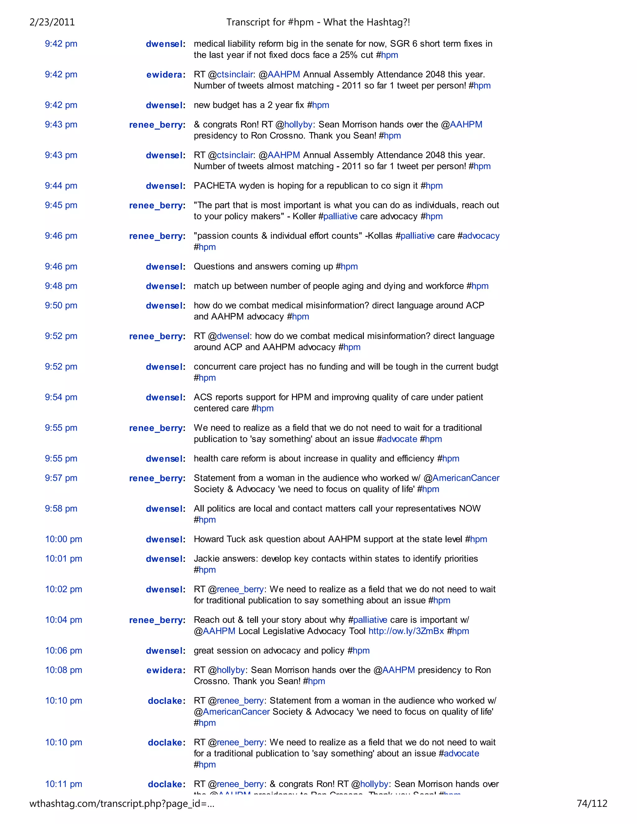 2/23/2011                                   Transcript for #hpm - What the Hashtag?!

   9:42 pm              dwensel: medical liability reform big in the senate for now, SGR 6 short term fixes in
                                 the last year if not fixed docs face a 25% cut #hpm

   9:42 pm              ewidera: RT @ctsinclair: @AAHPM Annual Assembly Attendance 2048 this year.
                                 Number of tweets almost matching - 2011 so far 1 tweet per person! #hpm

   9:42 pm              dwensel: new budget has a 2 year fix #hpm

   9:43 pm          renee_berry: & congrats Ron! RT @hollyby: Sean Morrison hands over the @AAHPM
                                 presidency to Ron Crossno. Thank you Sean! #hpm

   9:43 pm              dwensel: RT @ctsinclair: @AAHPM Annual Assembly Attendance 2048 this year.
                                 Number of tweets almost matching - 2011 so far 1 tweet per person! #hpm

   9:44 pm              dwensel: PACHETA wyden is hoping for a republican to co sign it #hpm

   9:45 pm          renee_berry: "The part that is most important is what you can do as individuals, reach out
                                 to your policy makers" - Koller #palliative care advocacy #hpm

   9:46 pm          renee_berry: "passion counts & individual effort counts" -Kollas #palliative care #advocacy
                                 #hpm

   9:46 pm              dwensel: Questions and answers coming up #hpm

   9:48 pm              dwensel: match up between number of people aging and dying and workforce #hpm

   9:50 pm              dwensel: how do we combat medical misinformation? direct language around ACP
                                 and AAHPM advocacy #hpm

   9:52 pm          renee_berry: RT @dwensel: how do we combat medical misinformation? direct language
                                 around ACP and AAHPM advocacy #hpm

   9:52 pm              dwensel: concurrent care project has no funding and will be tough in the current budgt
                                 #hpm

   9:54 pm              dwensel: ACS reports support for HPM and improving quality of care under patient
                                 centered care #hpm

   9:55 pm          renee_berry: We need to realize as a field that we do not need to wait for a traditional
                                 publication to 'say something' about an issue #advocate #hpm

   9:55 pm              dwensel: health care reform is about increase in quality and efficiency #hpm

   9:57 pm          renee_berry: Statement from a woman in the audience who worked w/ @AmericanCancer
                                 Society & Advocacy 'we need to focus on quality of life' #hpm

   9:58 pm              dwensel: All politics are local and contact matters call your representatives NOW
                                 #hpm

   10:00 pm             dwensel: Howard Tuck ask question about AAHPM support at the state level #hpm

   10:01 pm             dwensel: Jackie answers: develop key contacts within states to identify priorities
                                 #hpm

   10:02 pm             dwensel: RT @renee_berry: We need to realize as a field that we do not need to wait
                                 for traditional publication to say something about an issue #hpm

   10:04 pm         renee_berry: Reach out & tell your story about why #palliative care is important w/
                                 @AAHPM Local Legislative Advocacy Tool http://ow.ly/3ZmBx #hpm

   10:06 pm             dwensel: great session on advocacy and policy #hpm

   10:08 pm             ewidera: RT @hollyby: Sean Morrison hands over the @AAHPM presidency to Ron
                                 Crossno. Thank you Sean! #hpm

   10:10 pm             doclake: RT @renee_berry: Statement from a woman in the audience who worked w/
                                 @AmericanCancer Society & Advocacy 'we need to focus on quality of life'
                                 #hpm

   10:10 pm             doclake: RT @renee_berry: We need to realize as a field that we do not need to wait
                                 for a traditional publication to 'say something' about an issue #advocate
                                 #hpm

   10:11 pm             doclake: RT @renee_berry: & congrats Ron! RT @hollyby: Sean Morrison hands over
                                 the @AAHPM presidency to Ron Crossno. Thank you Sean! #hpm
wthashtag.com/transcript.php?page_id=…                                                                            74/112
 