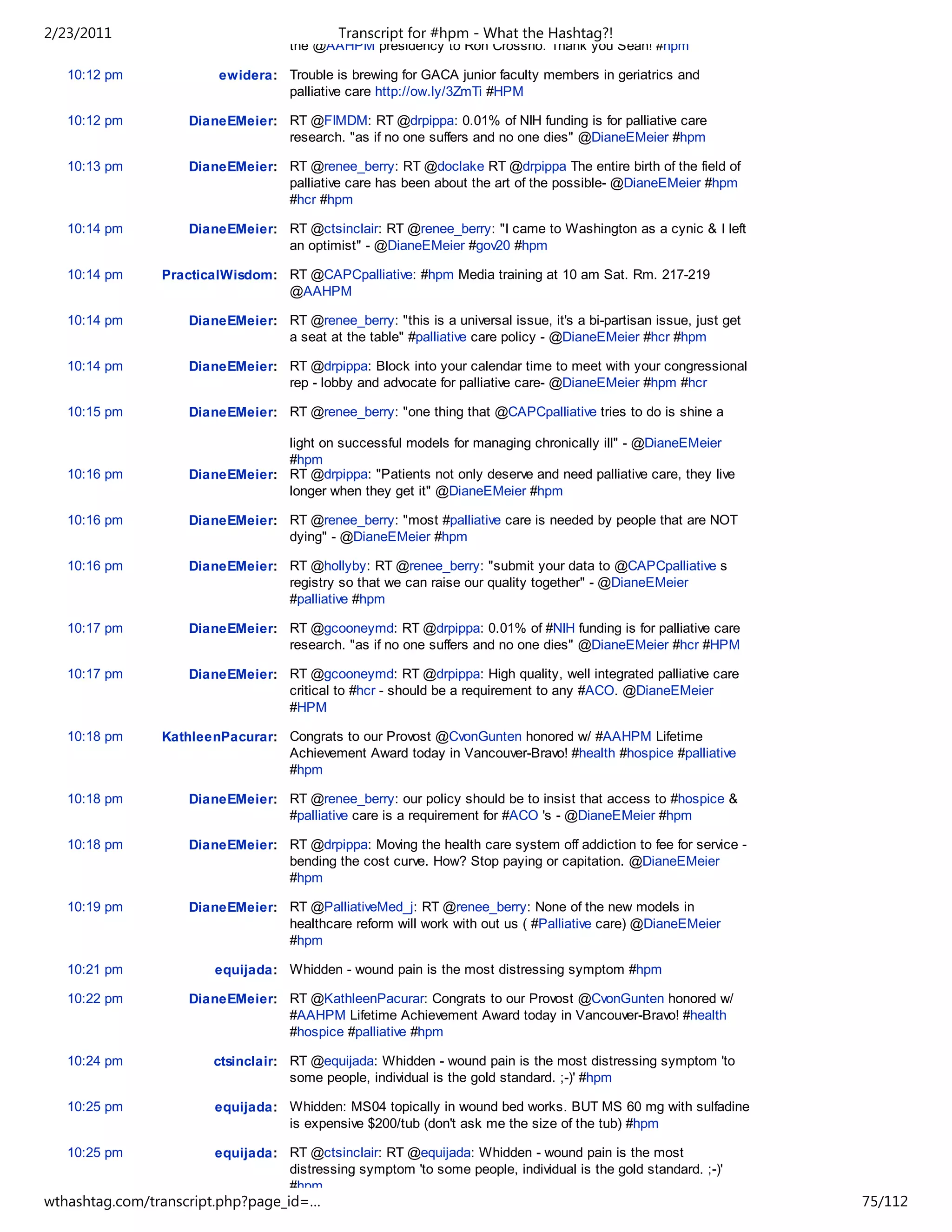 2/23/2011                                   Transcript for #hpm - What the Hashtag?!
                                    the @AAHPM presidency to Ron Crossno. Thank you Sean! #hpm

   10:12 pm              ewidera: Trouble is brewing for GACA junior faculty members in geriatrics and
                                  palliative care http://ow.ly/3ZmTi #HPM

   10:12 pm         DianeEMeier: RT @FIMDM: RT @drpippa: 0.01% of NIH funding is for palliative care
                                 research. "as if no one suffers and no one dies" @DianeEMeier #hpm

   10:13 pm         DianeEMeier: RT @renee_berry: RT @doclake RT @drpippa The entire birth of the field of
                                 palliative care has been about the art of the possible- @DianeEMeier #hpm
                                 #hcr #hpm

   10:14 pm         DianeEMeier: RT @ctsinclair: RT @renee_berry: "I came to Washington as a cynic & I left
                                 an optimist" - @DianeEMeier #gov20 #hpm

   10:14 pm     PracticalWisdom: RT @CAPCpalliative: #hpm Media training at 10 am Sat. Rm. 217-219
                                 @AAHPM

   10:14 pm         DianeEMeier: RT @renee_berry: "this is a universal issue, it's a bi-partisan issue, just get
                                 a seat at the table" #palliative care policy - @DianeEMeier #hcr #hpm

   10:14 pm         DianeEMeier: RT @drpippa: Block into your calendar time to meet with your congressional
                                 rep - lobby and advocate for palliative care- @DianeEMeier #hpm #hcr

   10:15 pm         DianeEMeier: RT @renee_berry: "one thing that @CAPCpalliative tries to do is shine a

                                 light on successful models for managing chronically ill" - @DianeEMeier
                                 #hpm
   10:16 pm         DianeEMeier: RT @drpippa: "Patients not only deserve and need palliative care, they live
                                 longer when they get it" @DianeEMeier #hpm

   10:16 pm         DianeEMeier: RT @renee_berry: "most #palliative care is needed by people that are NOT
                                 dying" - @DianeEMeier #hpm

   10:16 pm         DianeEMeier: RT @hollyby: RT @renee_berry: "submit your data to @CAPCpalliative s
                                 registry so that we can raise our quality together" - @DianeEMeier
                                 #palliative #hpm

   10:17 pm         DianeEMeier: RT @gcooneymd: RT @drpippa: 0.01% of #NIH funding is for palliative care
                                 research. "as if no one suffers and no one dies" @DianeEMeier #hcr #HPM

   10:17 pm         DianeEMeier: RT @gcooneymd: RT @drpippa: High quality, well integrated palliative care
                                 critical to #hcr - should be a requirement to any #ACO. @DianeEMeier
                                 #HPM

   10:18 pm     KathleenPacurar: Congrats to our Provost @CvonGunten honored w/ #AAHPM Lifetime
                                 Achievement Award today in Vancouver-Bravo! #health #hospice #palliative
                                 #hpm

   10:18 pm         DianeEMeier: RT @renee_berry: our policy should be to insist that access to #hospice &
                                 #palliative care is a requirement for #ACO 's - @DianeEMeier #hpm

   10:18 pm         DianeEMeier: RT @drpippa: Moving the health care system off addiction to fee for service -
                                 bending the cost curve. How? Stop paying or capitation. @DianeEMeier
                                 #hpm

   10:19 pm         DianeEMeier: RT @PalliativeMed_j: RT @renee_berry: None of the new models in
                                 healthcare reform will work with out us ( #Palliative care) @DianeEMeier
                                 #hpm

   10:21 pm             equijada: Whidden - wound pain is the most distressing symptom #hpm

   10:22 pm         DianeEMeier: RT @KathleenPacurar: Congrats to our Provost @CvonGunten honored w/
                                 #AAHPM Lifetime Achievement Award today in Vancouver-Bravo! #health
                                 #hospice #palliative #hpm

   10:24 pm             ctsinclair: RT @equijada: Whidden - wound pain is the most distressing symptom 'to
                                    some people, individual is the gold standard. ;-)' #hpm

   10:25 pm             equijada: Whidden: MS04 topically in wound bed works. BUT MS 60 mg with sulfadine
                                  is expensive $200/tub (don't ask me the size of the tub) #hpm

   10:25 pm             equijada: RT @ctsinclair: RT @equijada: Whidden - wound pain is the most
                                  distressing symptom 'to some people, individual is the gold standard. ;-)'
                                  #hpm
wthashtag.com/transcript.php?page_id=…                                                                             75/112
 