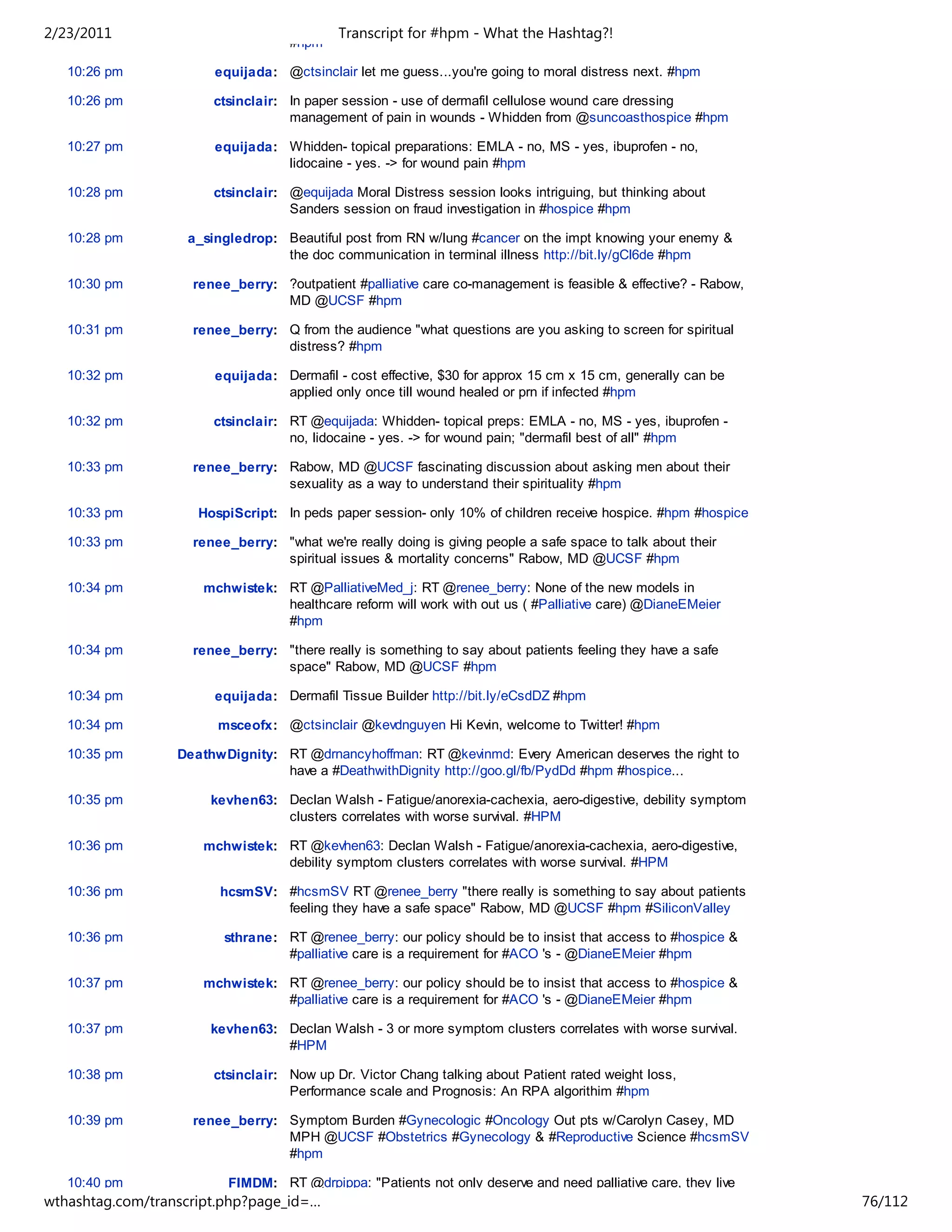 2/23/2011                                   Transcript for #hpm - What the Hashtag?!
                                    #hpm

   10:26 pm            equijada: @ctsinclair let me guess...you're going to moral distress next. #hpm

   10:26 pm            ctsinclair: In paper session - use of dermafil cellulose wound care dressing
                                   management of pain in wounds - Whidden from @suncoasthospice #hpm

   10:27 pm            equijada: Whidden- topical preparations: EMLA - no, MS - yes, ibuprofen - no,
                                 lidocaine - yes. -> for wound pain #hpm

   10:28 pm            ctsinclair: @equijada Moral Distress session looks intriguing, but thinking about
                                   Sanders session on fraud investigation in #hospice #hpm

   10:28 pm        a_singledrop: Beautiful post from RN w/lung #cancer on the impt knowing your enemy &
                                 the doc communication in terminal illness http://bit.ly/gCl6de #hpm

   10:30 pm         renee_berry: ?outpatient #palliative care co-management is feasible & effective? - Rabow,
                                 MD @UCSF #hpm

   10:31 pm         renee_berry: Q from the audience "what questions are you asking to screen for spiritual
                                 distress? #hpm

   10:32 pm            equijada: Dermafil - cost effective, $30 for approx 15 cm x 15 cm, generally can be
                                 applied only once till wound healed or prn if infected #hpm

   10:32 pm            ctsinclair: RT @equijada: Whidden- topical preps: EMLA - no, MS - yes, ibuprofen -
                                   no, lidocaine - yes. -> for wound pain; "dermafil best of all" #hpm

   10:33 pm         renee_berry: Rabow, MD @UCSF fascinating discussion about asking men about their
                                 sexuality as a way to understand their spirituality #hpm

   10:33 pm          HospiScript: In peds paper session- only 10% of children receive hospice. #hpm #hospice

   10:33 pm         renee_berry: "what we're really doing is giving people a safe space to talk about their
                                 spiritual issues & mortality concerns" Rabow, MD @UCSF #hpm

   10:34 pm          mchwistek: RT @PalliativeMed_j: RT @renee_berry: None of the new models in
                                healthcare reform will work with out us ( #Palliative care) @DianeEMeier
                                #hpm

   10:34 pm         renee_berry: "there really is something to say about patients feeling they have a safe
                                 space" Rabow, MD @UCSF #hpm

   10:34 pm            equijada: Dermafil Tissue Builder http://bit.ly/eCsdDZ #hpm

   10:34 pm             msceofx: @ctsinclair @kevdnguyen Hi Kevin, welcome to Twitter! #hpm

   10:35 pm       DeathwDignity: RT @drnancyhoffman: RT @kevinmd: Every American deserves the right to
                                 have a #DeathwithDignity http://goo.gl/fb/PydDd #hpm #hospice...

   10:35 pm           kevhen63: Declan Walsh - Fatigue/anorexia-cachexia, aero-digestive, debility symptom
                                clusters correlates with worse survival. #HPM

   10:36 pm          mchwistek: RT @kevhen63: Declan Walsh - Fatigue/anorexia-cachexia, aero-digestive,
                                debility symptom clusters correlates with worse survival. #HPM

   10:36 pm             hcsmSV: #hcsmSV RT @renee_berry "there really is something to say about patients
                                feeling they have a safe space" Rabow, MD @UCSF #hpm #SiliconValley

   10:36 pm              sthrane: RT @renee_berry: our policy should be to insist that access to #hospice &
                                  #palliative care is a requirement for #ACO 's - @DianeEMeier #hpm

   10:37 pm          mchwistek: RT @renee_berry: our policy should be to insist that access to #hospice &
                                #palliative care is a requirement for #ACO 's - @DianeEMeier #hpm

   10:37 pm           kevhen63: Declan Walsh - 3 or more symptom clusters correlates with worse survival.
                                #HPM

   10:38 pm            ctsinclair: Now up Dr. Victor Chang talking about Patient rated weight loss,
                                   Performance scale and Prognosis: An RPA algorithim #hpm

   10:39 pm         renee_berry: Symptom Burden #Gynecologic #Oncology Out pts w/Carolyn Casey, MD
                                 MPH @UCSF #Obstetrics #Gynecology & #Reproductive Science #hcsmSV
                                 #hpm

   10:40 pm              FIMDM: RT @drpippa: "Patients not only deserve and need palliative care, they live
wthashtag.com/transcript.php?page_id=…                                                                          76/112
 