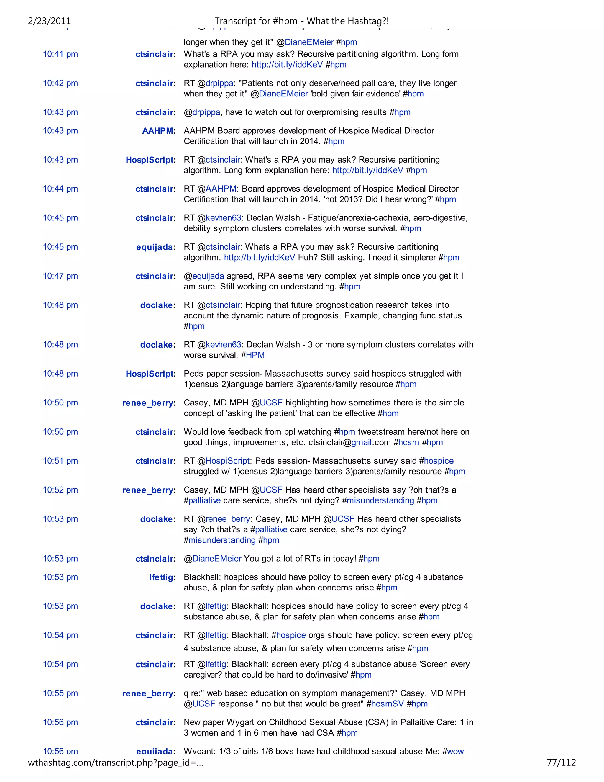 2/23/2011
   10:40 pm              FIMDM: RT @drpippa: "Patients#hpm - What the Hashtag?!
                                      Transcript for not only deserve and need palliative care, they live

                                   longer when they get it" @DianeEMeier #hpm
   10:41 pm            ctsinclair: What's a RPA you may ask? Recursive partitioning algorithm. Long form
                                   explanation here: http://bit.ly/iddKeV #hpm

   10:42 pm            ctsinclair: RT @drpippa: "Patients not only deserve/need pall care, they live longer
                                   when they get it" @DianeEMeier 'bold given fair evidence' #hpm

   10:43 pm            ctsinclair: @drpippa, have to watch out for overpromising results #hpm

   10:43 pm              AAHPM: AAHPM Board approves development of Hospice Medical Director
                                Certification that will launch in 2014. #hpm

   10:43 pm          HospiScript: RT @ctsinclair: What's a RPA you may ask? Recursive partitioning
                                  algorithm. Long form explanation here: http://bit.ly/iddKeV #hpm

   10:44 pm            ctsinclair: RT @AAHPM: Board approves development of Hospice Medical Director
                                   Certification that will launch in 2014. 'not 2013? Did I hear wrong?' #hpm

   10:45 pm            ctsinclair: RT @kevhen63: Declan Walsh - Fatigue/anorexia-cachexia, aero-digestive,
                                   debility symptom clusters correlates with worse survival. #hpm

   10:45 pm            equijada: RT @ctsinclair: Whats a RPA you may ask? Recursive partitioning
                                 algorithm. http://bit.ly/iddKeV Huh? Still asking. I need it simplerer #hpm

   10:47 pm            ctsinclair: @equijada agreed, RPA seems very complex yet simple once you get it I
                                   am sure. Still working on understanding. #hpm

   10:48 pm             doclake: RT @ctsinclair: Hoping that future prognostication research takes into
                                 account the dynamic nature of prognosis. Example, changing func status
                                 #hpm

   10:48 pm             doclake: RT @kevhen63: Declan Walsh - 3 or more symptom clusters correlates with
                                 worse survival. #HPM

   10:48 pm          HospiScript: Peds paper session- Massachusetts survey said hospices struggled with
                                  1)census 2)language barriers 3)parents/family resource #hpm

   10:50 pm         renee_berry: Casey, MD MPH @UCSF highlighting how sometimes there is the simple
                                 concept of 'asking the patient' that can be effective #hpm

   10:50 pm            ctsinclair: Would love feedback from ppl watching #hpm tweetstream here/not here on
                                   good things, improvements, etc. ctsinclair@gmail.com #hcsm #hpm

   10:51 pm            ctsinclair: RT @HospiScript: Peds session- Massachusetts survey said #hospice
                                   struggled w/ 1)census 2)language barriers 3)parents/family resource #hpm

   10:52 pm         renee_berry: Casey, MD MPH @UCSF Has heard other specialists say ?oh that?s a
                                 #palliative care service, she?s not dying? #misunderstanding #hpm

   10:53 pm             doclake: RT @renee_berry: Casey, MD MPH @UCSF Has heard other specialists
                                 say ?oh that?s a #palliative care service, she?s not dying?
                                 #misunderstanding #hpm

   10:53 pm            ctsinclair: @DianeEMeier You got a lot of RT's in today! #hpm

   10:53 pm               lfettig: Blackhall: hospices should have policy to screen every pt/cg 4 substance
                                   abuse, & plan for safety plan when concerns arise #hpm

   10:53 pm             doclake: RT @lfettig: Blackhall: hospices should have policy to screen every pt/cg 4
                                 substance abuse, & plan for safety plan when concerns arise #hpm

   10:54 pm            ctsinclair: RT @lfettig: Blackhall: #hospice orgs should have policy: screen every pt/cg
                                   4 substance abuse, & plan for safety when concerns arise #hpm
   10:54 pm            ctsinclair: RT @lfettig: Blackhall: screen every pt/cg 4 substance abuse 'Screen every
                                   caregiver? that could be hard to do/invasive' #hpm

   10:55 pm         renee_berry: q re:" web based education on symptom management?" Casey, MD MPH
                                 @UCSF response " no but that would be great" #hcsmSV #hpm

   10:56 pm            ctsinclair: New paper Wygart on Childhood Sexual Abuse (CSA) in Pallaitive Care: 1 in
                                   3 women and 1 in 6 men have had CSA #hpm

   10:56 pm            equijada: Wygant: 1/3 of girls 1/6 boys have had childhood sexual abuse Me: #wow
wthashtag.com/transcript.php?page_id=…                                                                            77/112
 