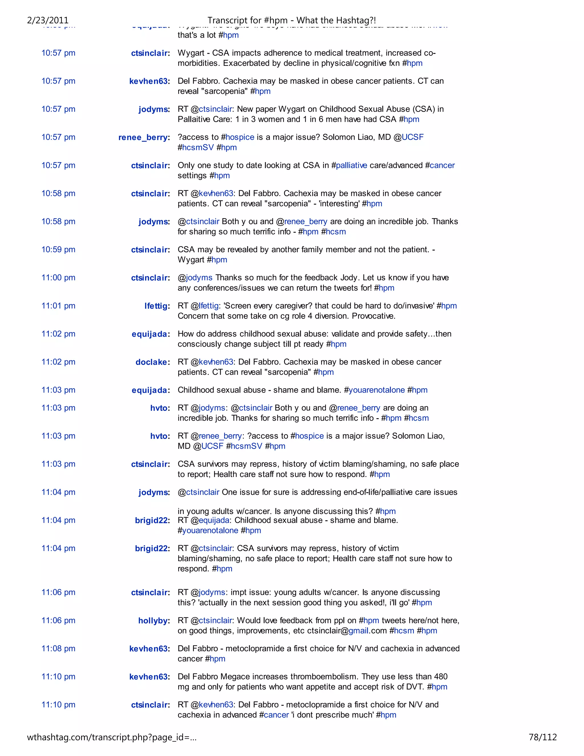 2/23/2011
   10:56 pm
                                           Transcript for #hpm - What the Hashtag?!
                       equijada: Wygant: 1/3 of girls 1/6 boys have had childhood sexual abuse Me: #wow
                                 that's a lot #hpm

   10:57 pm            ctsinclair: Wygart - CSA impacts adherence to medical treatment, increased co-
                                   morbidities. Exacerbated by decline in physical/cognitive fxn #hpm

   10:57 pm           kevhen63: Del Fabbro. Cachexia may be masked in obese cancer patients. CT can
                                reveal "sarcopenia" #hpm

   10:57 pm              jodyms: RT @ctsinclair: New paper Wygart on Childhood Sexual Abuse (CSA) in
                                 Pallaitive Care: 1 in 3 women and 1 in 6 men have had CSA #hpm

   10:57 pm         renee_berry: ?access to #hospice is a major issue? Solomon Liao, MD @UCSF
                                 #hcsmSV #hpm

   10:57 pm            ctsinclair: Only one study to date looking at CSA in #palliative care/advanced #cancer
                                   settings #hpm

   10:58 pm            ctsinclair: RT @kevhen63: Del Fabbro. Cachexia may be masked in obese cancer
                                   patients. CT can reveal "sarcopenia" - 'interesting' #hpm

   10:58 pm              jodyms: @ctsinclair Both y ou and @renee_berry are doing an incredible job. Thanks
                                 for sharing so much terrific info - #hpm #hcsm

   10:59 pm            ctsinclair: CSA may be revealed by another family member and not the patient. -
                                   Wygart #hpm

   11:00 pm            ctsinclair: @jodyms Thanks so much for the feedback Jody. Let us know if you have
                                   any conferences/issues we can return the tweets for! #hpm

   11:01 pm               lfettig: RT @lfettig: 'Screen every caregiver? that could be hard to do/invasive' #hpm
                                   Concern that some take on cg role 4 diversion. Provocative.

   11:02 pm            equijada: How do address childhood sexual abuse: validate and provide safety...then
                                 consciously change subject till pt ready #hpm

   11:02 pm             doclake: RT @kevhen63: Del Fabbro. Cachexia may be masked in obese cancer
                                 patients. CT can reveal "sarcopenia" #hpm

   11:03 pm            equijada: Childhood sexual abuse - shame and blame. #youarenotalone #hpm

   11:03 pm                 hvto: RT @jodyms: @ctsinclair Both y ou and @renee_berry are doing an
                                  incredible job. Thanks for sharing so much terrific info - #hpm #hcsm

   11:03 pm                 hvto: RT @renee_berry: ?access to #hospice is a major issue? Solomon Liao,
                                  MD @UCSF #hcsmSV #hpm

   11:03 pm            ctsinclair: CSA survivors may repress, history of victim blaming/shaming, no safe place
                                   to report; Health care staff not sure how to respond. #hpm

   11:04 pm              jodyms: @ctsinclair One issue for sure is addressing end-of-life/palliative care issues

                                  in young adults w/cancer. Is anyone discussing this? #hpm
   11:04 pm             brigid22: RT @equijada: Childhood sexual abuse - shame and blame.
                                  #youarenotalone #hpm

   11:04 pm             brigid22: RT @ctsinclair: CSA survivors may repress, history of victim
                                  blaming/shaming, no safe place to report; Health care staff not sure how to
                                  respond. #hpm

   11:06 pm            ctsinclair: RT @jodyms: impt issue: young adults w/cancer. Is anyone discussing
                                   this? 'actually in the next session good thing you asked!, i'll go' #hpm

   11:06 pm             hollyby: RT @ctsinclair: Would love feedback from ppl on #hpm tweets here/not here,
                                 on good things, improvements, etc ctsinclair@gmail.com #hcsm #hpm

   11:08 pm           kevhen63: Del Fabbro - metoclopramide a first choice for N/V and cachexia in advanced
                                cancer #hpm

   11:10 pm           kevhen63: Del Fabbro Megace increases thromboembolism. They use less than 480
                                mg and only for patients who want appetite and accept risk of DVT. #hpm

   11:10 pm            ctsinclair: RT @kevhen63: Del Fabbro - metoclopramide a first choice for N/V and
                                   cachexia in advanced #cancer 'i dont prescribe much' #hpm

   11:11 pm          renee_berry:  ?Encourage inclusion not isolation for a Volunteer Hospice Network,
wthashtag.com/transcript.php?page_id=…                                                                             78/112
 