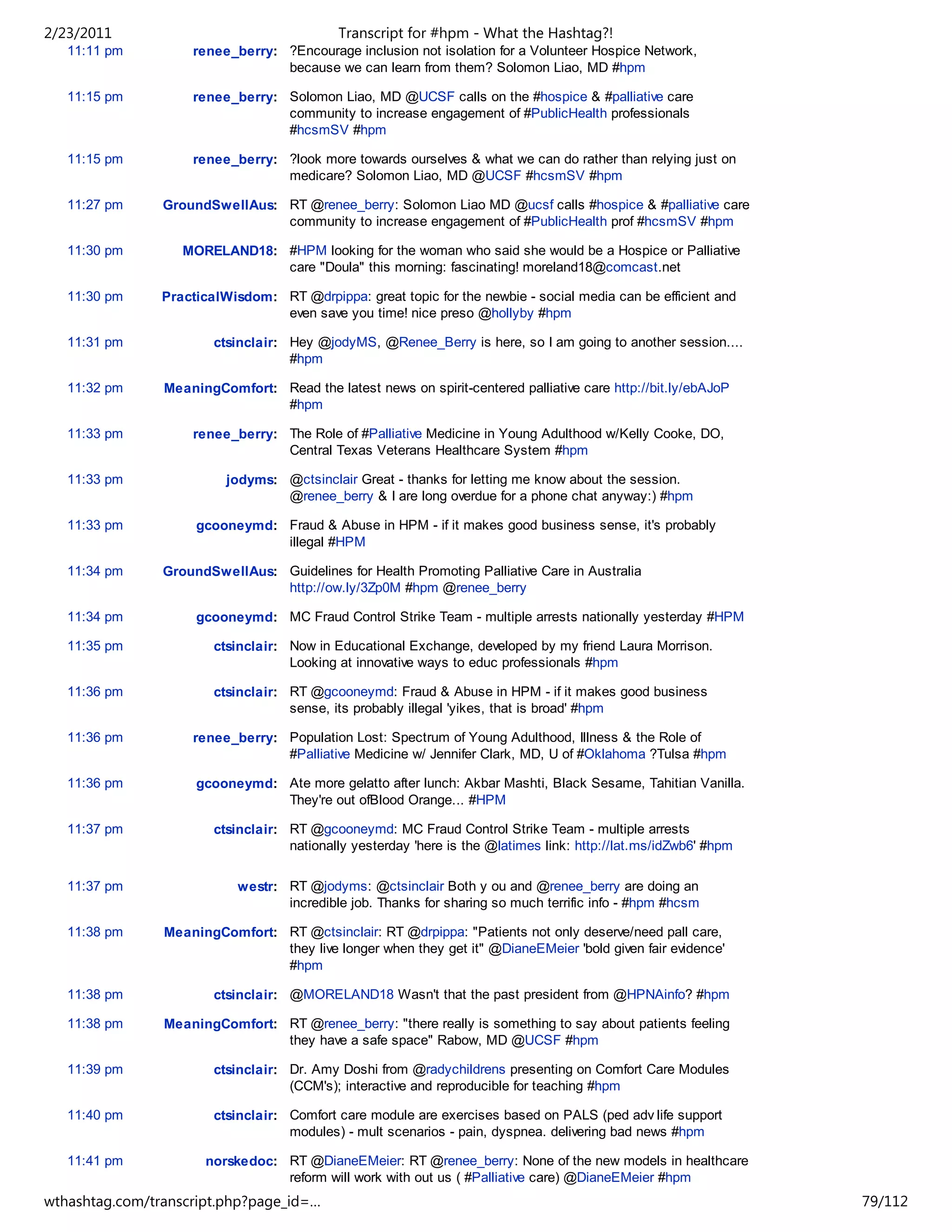 2/23/2011                                   Transcript for #hpm - What the Hashtag?!
   11:11 pm         renee_berry: ?Encourage inclusion not isolation for a Volunteer Hospice Network,
                                 because we can learn from them? Solomon Liao, MD #hpm

   11:15 pm         renee_berry: Solomon Liao, MD @UCSF calls on the #hospice & #palliative care
                                 community to increase engagement of #PublicHealth professionals
                                 #hcsmSV #hpm

   11:15 pm         renee_berry: ?look more towards ourselves & what we can do rather than relying just on
                                 medicare? Solomon Liao, MD @UCSF #hcsmSV #hpm

   11:27 pm     GroundSwellAus: RT @renee_berry: Solomon Liao MD @ucsf calls #hospice & #palliative care
                                community to increase engagement of #PublicHealth prof #hcsmSV #hpm

   11:30 pm        MORELAND18: #HPM looking for the woman who said she would be a Hospice or Palliative
                               care "Doula" this morning: fascinating! moreland18@comcast.net

   11:30 pm     PracticalWisdom: RT @drpippa: great topic for the newbie - social media can be efficient and
                                 even save you time! nice preso @hollyby #hpm

   11:31 pm             ctsinclair: Hey @jodyMS, @Renee_Berry is here, so I am going to another session....
                                    #hpm

   11:32 pm     MeaningComfort: Read the latest news on spirit-centered palliative care http://bit.ly/ebAJoP
                                #hpm

   11:33 pm         renee_berry: The Role of #Palliative Medicine in Young Adulthood w/Kelly Cooke, DO,
                                 Central Texas Veterans Healthcare System #hpm

   11:33 pm               jodyms: @ctsinclair Great - thanks for letting me know about the session.
                                  @renee_berry & I are long overdue for a phone chat anyway:) #hpm

   11:33 pm          gcooneymd: Fraud & Abuse in HPM - if it makes good business sense, it's probably
                                illegal #HPM

   11:34 pm     GroundSwellAus: Guidelines for Health Promoting Palliative Care in Australia
                                http://ow.ly/3Zp0M #hpm @renee_berry

   11:34 pm          gcooneymd: MC Fraud Control Strike Team - multiple arrests nationally yesterday #HPM

   11:35 pm             ctsinclair: Now in Educational Exchange, developed by my friend Laura Morrison.
                                    Looking at innovative ways to educ professionals #hpm

   11:36 pm             ctsinclair: RT @gcooneymd: Fraud & Abuse in HPM - if it makes good business
                                    sense, its probably illegal 'yikes, that is broad' #hpm

   11:36 pm         renee_berry: Population Lost: Spectrum of Young Adulthood, Illness & the Role of
                                 #Palliative Medicine w/ Jennifer Clark, MD, U of #Oklahoma ?Tulsa #hpm

   11:36 pm          gcooneymd: Ate more gelatto after lunch: Akbar Mashti, Black Sesame, Tahitian Vanilla.
                                They're out ofBlood Orange... #HPM

   11:37 pm             ctsinclair: RT @gcooneymd: MC Fraud Control Strike Team - multiple arrests
                                    nationally yesterday 'here is the @latimes link: http://lat.ms/idZwb6' #hpm

   11:37 pm                 westr: RT @jodyms: @ctsinclair Both y ou and @renee_berry are doing an
                                   incredible job. Thanks for sharing so much terrific info - #hpm #hcsm

   11:38 pm     MeaningComfort: RT @ctsinclair: RT @drpippa: "Patients not only deserve/need pall care,
                                they live longer when they get it" @DianeEMeier 'bold given fair evidence'
                                #hpm

   11:38 pm             ctsinclair: @MORELAND18 Wasn't that the past president from @HPNAinfo? #hpm

   11:38 pm     MeaningComfort: RT @renee_berry: "there really is something to say about patients feeling
                                they have a safe space" Rabow, MD @UCSF #hpm

   11:39 pm             ctsinclair: Dr. Amy Doshi from @radychildrens presenting on Comfort Care Modules
                                    (CCM's); interactive and reproducible for teaching #hpm

   11:40 pm             ctsinclair: Comfort care module are exercises based on PALS (ped adv life support
                                    modules) - mult scenarios - pain, dyspnea. delivering bad news #hpm

   11:41 pm           norskedoc: RT @DianeEMeier: RT @renee_berry: None of the new models in healthcare
                                 reform will work with out us ( #Palliative care) @DianeEMeier #hpm
wthashtag.com/transcript.php?page_id=…                                                                            79/112
 